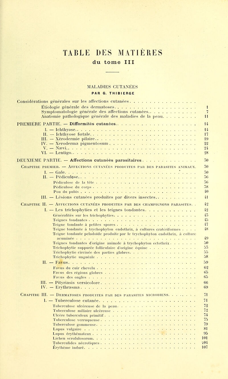 TABLE DES MATIÈRES du tome III MALADIES CUTANÉES PAR G. THIBI ERGE Considérations générales sur les affections cutanées Étiologie générale des dermatoses 1 Symptomatoiogie générale des affections cutanées 7 Anatomie pathologique générale des maladies de la peau 11 PREMIÈRE PARTIE. — Difformités cutanées 14 1. — Ichthyose 14 II. — Ichtliyose fœtale 17 III. — Xérodermie pilaire 19 IV. — Xeroderma pigmenLosum 22 V. — Nfevi 24 VI. — Lcntigo 28 DEUXIÈME PARTIE. — Affections cutanéès parasitaires 30 CUAPITRE PREMIER. — AFFECTIONS CUTAMÉES PRODUITES PAR DES PARASITES ANIMAUX. 30 I. — Gale * . . . . .30 II. — Pédiculose 50 Pédiculosi; de la tOto 30 Pédiculose du coips 38 Pou du pubis . . 40 III. — Lésions cutanées produites par divers insectes 41 Chapitre II. — Affections cutanées produites par des champignons parasites. . 42 I. — Les tricliophyties et les teignes tondantes 42 Généralités sur les tricliophyties 43 Teignes tondantes 45 Teigne tondante à petites spores 47 Teigne tondante à trychophyton cndothri.x, à cultures cralcriloniies .... 48 Teigne tondante peladoïde produite par le (rycliophyton endotlirix, à culUue acumince 49 Teignes tondantes d'origine animale à trychophyton eclothri.x 30 Trichophytie suppurce folliculaire d'origine équine 53 Trichophytie circinée des parties glabres 55 Trichophytie unguéale 58 II. — Favus 59 l'avus du cuir chevelu 02 Favus des régions glabres 05 Favus des ongles 05 III. — Pityriasis vcrsicolorc 00 IV. — I-Jrythrasma 09 Chapitre III. — Dermatoses produites par des parasites microbiens . 71 I. — Tuljerculose cutanée 71 Tuljerculose ulcéreuse de la peau 72 Tuberculose miliaire ulcéreuse '2 Ulcère tuberculeux primitif 74 Tuberculose verruqueuse 75 Tuberculose gommeuse 79 Lupus vulgaire 81 Lupus érylhémaleux 95 Lichen scrofuldsorum 101 Tuberculides néci'otiqucs 'i04