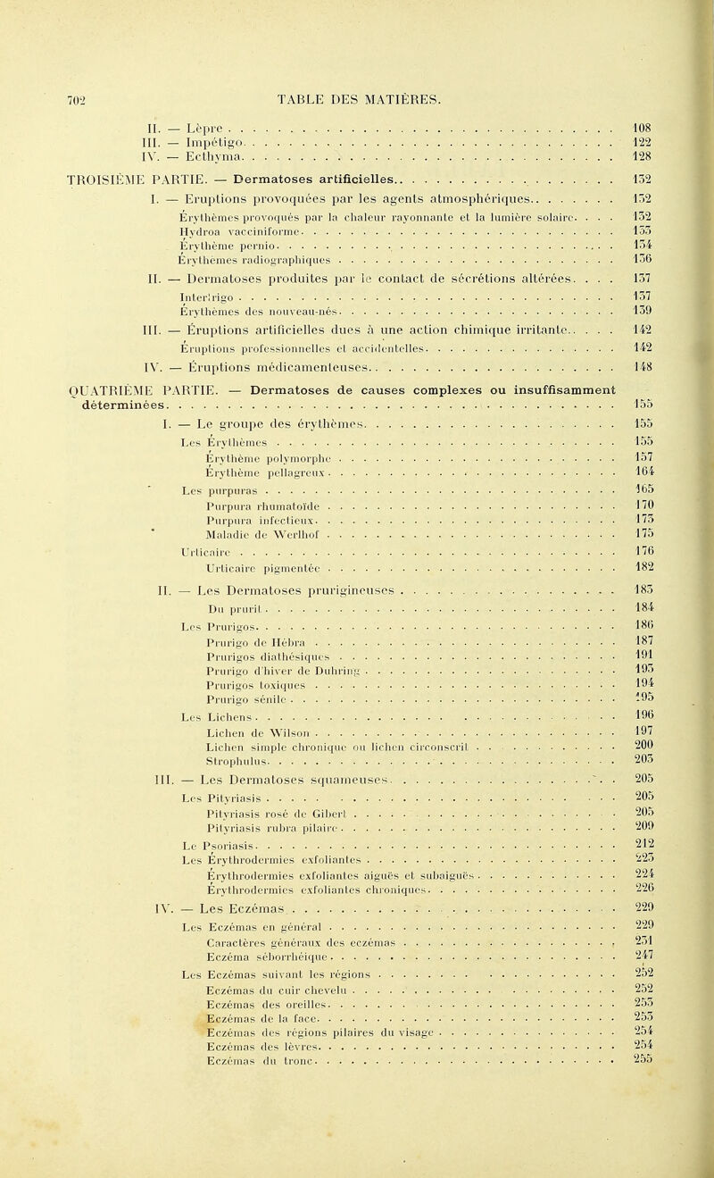 II. — Lèpre 108 III. — Impétigo 122 IV. — Ecthyma 128 TROISIÈME PARTIE. — Dermatoses artificielles 132 I. — Eruptions provoquées par les agents atmosphériques 152 Erylhèmes provoqués par la chaleur rayonnante et la lumière solaire. . . . 132 Hydroa vacciniformc 153 Érylhème pernio , Il Erythènies radiographiques 136 II. — Dermatoses produites par le contact de sécrétions altérées. . . . 137 Interirigo 157 Erythèmes des nouveau-nés 139 III. — Éruptions artificielles dues à une action chimique irritante 142 Empilons professionnelles el acciilenLelles 142 IV. — Éruptions médicamenteuses 148 QUATRIÈME PARTIE. — Dermatoses de causes complexes ou insuffisamment déterminées 155 I. — Le groupe des érythèmes 155 Les Érylhèmes • • ■ 155 Érylhème polymorphe 157 Érylhèrae pellagrciix 164 Les purpuras 165 Purpura rhumatoïdc 170 Purpura infectieux 173 Maladie de Werlhof 175 Urlicairc 176 Urticaire pigmentée 182 II. — Les Dermatoses prurigineuses - 183 Du prurit ■ • 184 Les Prurigos 186 Pi urigo de Hébra 187 Prurigos diathésiques 191 Prurigo d'hiver de Duhring 193 Prurigos toxiques 194 Prurigo sénile -95 Les Lichens 196 Lichen de Wilson 197 Lichen simple chronique ou lichen circonscril 200 Slrophulus 203 III. — Les Dermatoses squameuses ■. . 205 Les Pilyiiasis 205 Pityriasis rosé de Giberl, ■ 205 Pityriasis rubra pilaire 209 Le Psoriasis 212 Les Erythrodermies exfoliantes 223 Erythrodermies exfoliantes aiguës et subaiguës 224 Erythrodermies exfoliantes chroniques 226 IV. — Les Eczémas. 229 Les Eczémas en général 229 Caractères généraux des eczémas 2.31 Eczéma séborrhéique 247 Les Eczémas suivant les régions 252 Eczémas du cuir chevelu 252 Eczémas des oreilles 253 Eczémas de la face 253 Eczémas des régions pilaires du visage 254 Eczémas des lèvres 254 Eczémas du tronc 255
