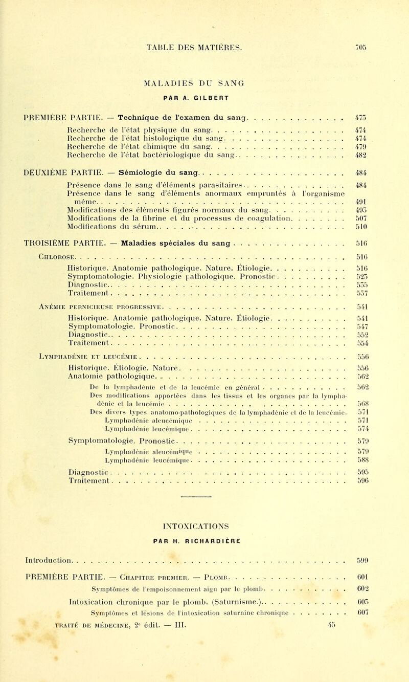 MALADIES DU SANG PAR A. GILBERT PREMIÈRE PARTIE. — Technique de l'examen du sang ilô Recherche de l'état physique do sang 474 Recherche de l'état histologiquc du sang 474 Recherche de l'état chimique du sang 479 Recherche de l'état bactériologique du sang 48'2 DEUXIÈME PARTIE. — Sémiologie du sang 484 Présence dans le sang d'éléments parasitaires 484 Présence dans le sang d'éléments anormaux empruntés à l'organisme même 491 Modifications des éléments figurés normaux du sang 49.3 Modifications de la fibrine et du processus de coagulation .'it)7 Modifications du sérum .'ilO TROISIÈME PARTIE. — Maladies spéciales du sang blG Chlorose 51G Historique. Anatomie pathologique. Nature. Étiologie 510 Symptomatologie. Physiologie (lathologique. Pronostic ,')23 Diagnostic 55.^ Traitement .^57 Anémie pernicieuse progressive 5il Historique. Anatomie pathologique. Nature. Étiologie 541 Symptomatologie. Pronostic 5i7 Diagnostic 552 Traitement 554 Lymphadénie et leucémie 556 Historicjue. Étiologie. Nature 556 Anatomie pathologique. 562 De la lyinphadènic cl de la leucémie en général 562 Des modilications apportées dans les tissus et les organes pai- la lympha- dénie et la leucémie , 568 Des divers types anatomo-palhologiqucs de la lymiiliadénie rl di'la leucémie. 571 Lympliadénie aleucémique 571 Lymphadénie leucémique 574 Symptomatologie. Pronostic 579 Lymphadénie aleucémiqi'e , 579 Lymphadénie leucémique 588 Diagnostic 595 Traitement 596 INTOXICATIONS PAR H. RICHARDIÈRE Introduction 599 PREMIÈRE PARTIE. — Chapitre premier. — Plomb 601 Symptômes de l'empoisonnement aigu par le plomb 602 Intoxication chronique par le plomb. (Saturnisme.) 00. Symptômes et lésions de l'intoxication saturnine chronique 007