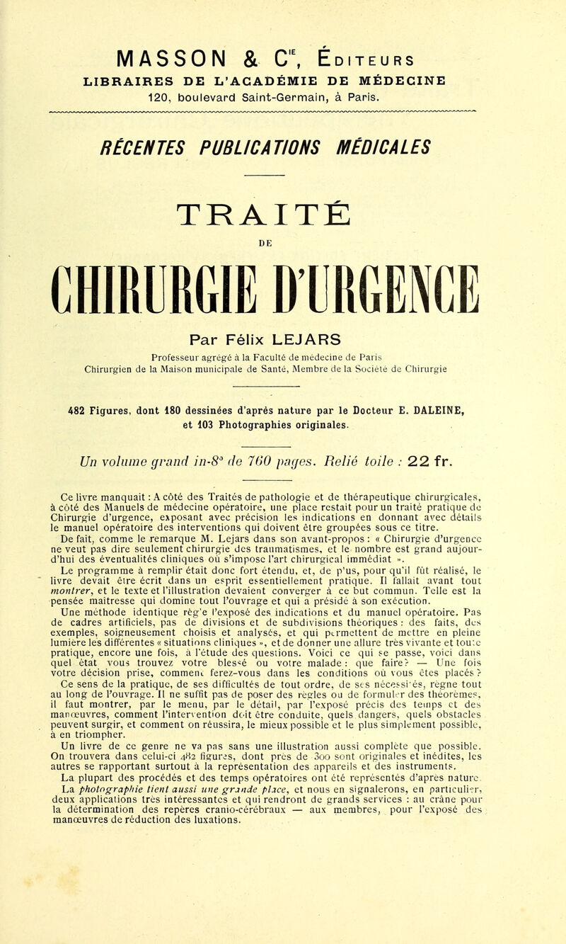 MASSON & C\ Éditeurs LIBRAIRES DE L'ACADÉMIE DE MÉDECINE 120, boulevard Saint-Germain, à Paris. RÉCENTES PUBLICATIONS MÉDICALES TRAITÉ DE Par Félix LEJARS Professeur agrégé à la Faculté de médecine de Paris Chirurgien de la Maison municipale de Santé, Membre de la Société de Chirurgie 482 Figures, dont 180 dessinées d'après nature par le Docteur E. BALEINE, et 103 Photographies originales. Un volume grand in-S de 760 pages. Relié toile : 22 fr. Ce livre manquait : A côté des Traités de pathologie et de thérapeutique chirurgicales, à côté des Manuels de médecine opératoire, une place restait pour un traité pratique de Chirurgie d'urgence, ejiposant avec précision les indications en donnant avec détails le manuel opératoire des interventions qui doivent être groupées sous ce titre. De fait, comme le remarque M. Lejars dans son avant-propos : « Chirurgie d'urgence ne veut pas dire seulement chirurgie des traumatismes, et le nombre est grand aujour- d'hui des éventualités cliniques où s'impose l'art chirurgical immédiat ». Le programme à remplir était donc fort étendu, et, de p'us, pour qu'il fût réalisé, le livre devait être écrit dans un esprit es-sentiellement pratique. Il fallait avant tout montrer, et le texte et l'illustration devaient converger à ce but commun. Telle est la pensée maîtresse qui domine tout l'ouvrage et qui a présidé à son exécution. Une méthode identique règ'e l'exposé des indications et du manuel opératoire. Pas de cadres artificiels, pas de divisions et de subdivisions théoriques : des faits, des exemples, soigneusement choisis et analysés, et qui permettent de mettre en pleine lumière les différentes « situations cliniques », et de donner une allure très vivante et tou;e pratique, encore une fois, à l'étude des questions. Voici ce qui fe passe, voici dans quel état vous trouvez votre bles'^é ou votre malade : que faire? — Une fois votre décision prise, commeni ferez-vous dans les conditions où vous êtes placés ? Ce sens de la pratique, de ses difficultés de tout ordre, de ses nécessités, règne tout au long de l'ouvrage. Il ne suffit pas de poser des règles ou de formuler des théorèmes, il faut montrer, par le menu, par le détail, par l'exposé précis des temps et des manœuvres, comment l'intervention doit être conduite, quels dangers, quels obstacles peuvent surgir, et comment on réussira, le mieux possible et le plus simplement possible, à en triompher. Un livre de ce genre ne va pas sans une illustration aussi complète que possible. On trouvera dans celui-ci figures, dont près de 3oo sont originales et inédites, les autres se rapportant surtout à la représentation des appareils et des instruments. La plupart des procédés et des temps opératoires ont été représentés d'après nature. La photographie tient aussi une grande place, et nous en signalerons, en particuli-rr, deux applications très intéressantes et qui rendront de grands services : au crâne pour la détermination des repères cranio-cérébraux — aux membres, pour l'exposé des manœuvres de réduction des luxations.