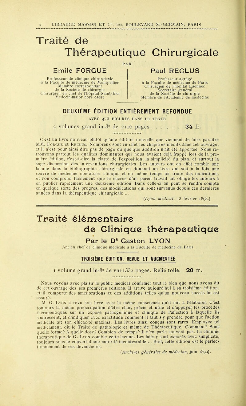 Traité de Thérapeutique Chirurgicale PAR Emile FORGUE Professeur de clinique chirurgicale à la Faculté de médecine de Montpellier Membre correspondant de la Société de chirurgie Chirurgien en chef de l'hôpital Saint-Éloi Médecin-major hors cadre Paul RECLUS Professeur agrégé à la Faculté de médecine de Paris Chirurgien de l'hôpital Laënnec Secrétaire général de la Société de chirurgie Membre de l'Académie de médecine DEUXIÈME ÉDITION ENTIÈREMENT REFONDUE AVEC 472 FIGURES DANS LE TEXTE 2 volumes grand in-Q de 2116 pages 34 fr. C'est un livre nouveau plutôt qu'une édition nouvelle que viennent de faire paraître MM. FoRGUE et Reclus. Nombreu.x sont en effet les chapitres inédits dans cet ouvrage, et il n'est pour ainsi dire pas de page où quelque addition n'ait été apportée. Nous re- trouvons partout les qualités dominantes qui nous avaient déjà frappé lors de la pre- mière édition, c'est-à-dire la clarté de l'exposition, la simplicité du plan, et surtout la sage discussion des interventions chirurgicales. Les auteurs ont en effet comblé une lacune dans la bibliographie chirurgicale en donnant un livre qui soit à la fois une œuvre de médecine opératoire clinique et en même temps un traité des indications, et l'on comprend facilement que le succès d'un pareil travail ait obligé les auteurs à en publier rapidement une deuxième édition. Dans celle-ci on peut se rendre compte en quelque sorte des progrès, des modifications qui sont survenus depuis ces dernières années dans la thérapeutique chirurgicale.... {Lyon médical, i3 février 1898.) Tmité élémentaitte de Clinique thémpeatiqae Par le D Gaston LYON Ancien chef de clinique médicale à la Faculté de médecine de Paris TROISIÈHIE ÉDITION. REVUE ET AUGWENTÉE I volume grand in-S de viii-i332 pages. Relié toile. 20 fr. Nous voyons avec plaisir le public médical confirmer tout le bien que nous avons dit de cet ouvrage dès ses premières éditions. 11 arrive aujourd'hui à sa troisième édition, et il comporte des améliorations et des additions telles qu'un nouveau succès lui est assuré. M. G. Lyon a revu son livre avec la même conscience qu'il mit à l'élaborer. C'est toujours la même préoccupation d'être clair, précis et utile et a'appuyer les procédés thérapeutiques sur un exposé pathogéuique et clinique de l'affection à laquelle ils s adressent, et d'indiquer cvcc exactitude comment il laut s'y prendre pour que l'action médicale ait son efficacité maxima. Les livres ainsi conçus sont rares. Employez tel médicament, dit le Traité de pathologie et même de Thérapeutique. Comment? Sous quelle forme? A quelle dose? Combien de temps? Il n'en parle souvent pas. La clinique thérapeutique de G. Lyon comble cette lacune. Les faits y sont exposés avec simplicité, toujours sous le couvert d'une autorité incontestable.... Bref, cette édition est le perfec- tionnement de ses devancières. {Archives générales de médecine, juin 1899).
