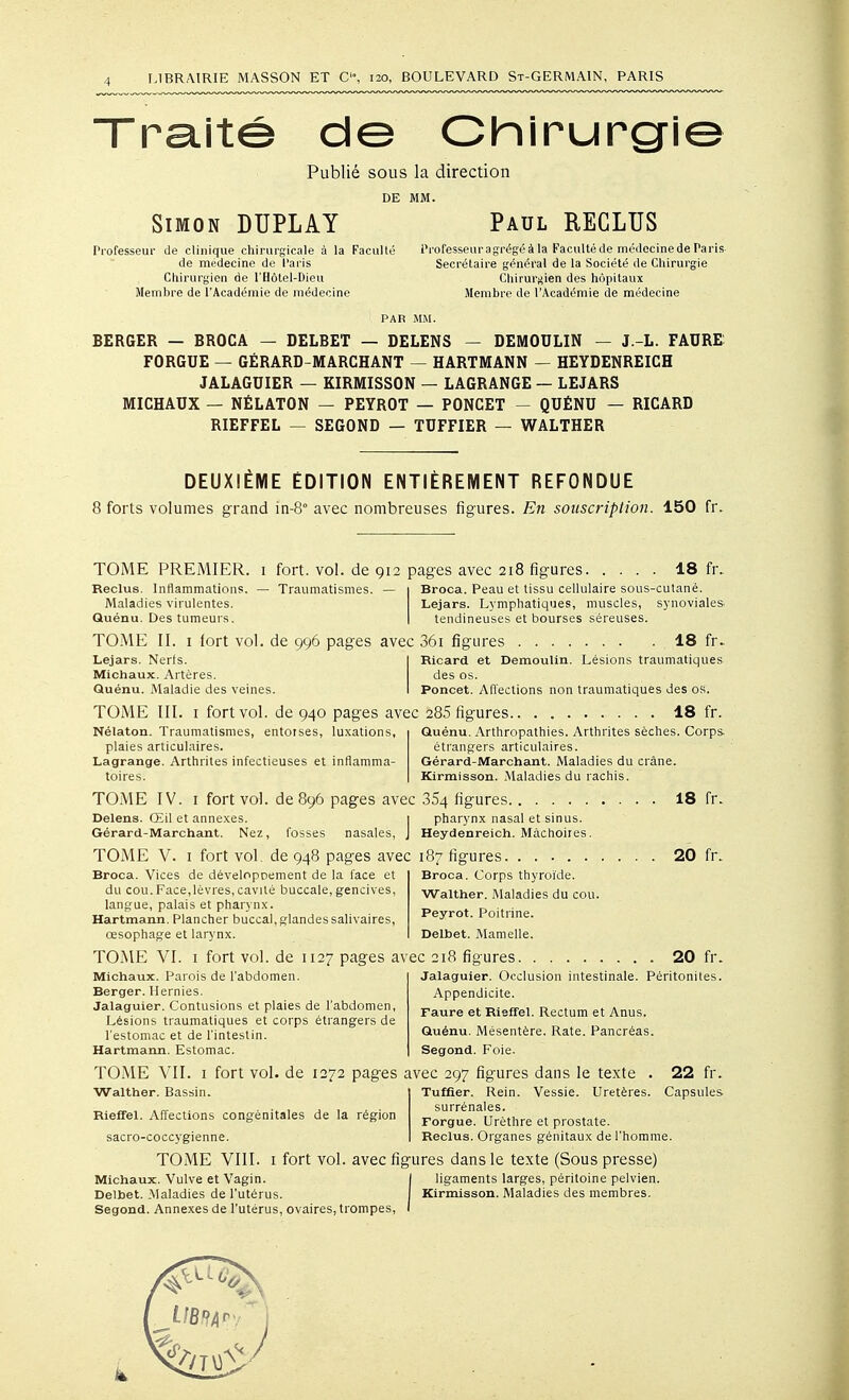 ra.ité de Chirurg'ie Publié sous la direction DE MM. Simon DUPLAY Paul RECLUS Professeur de clinique chirurgicale à la Faculté Professeuragrégéàla Facultéde médocinedeParis de médecine de Paris Secrétaire général de la Société de Chirurgie Chirurgien de l'Hôtel-Dieu Chirurj^ien des hôpitaux Membre de l'Académie de médecine Membre de l'Académie de médecine PAR MM. BERGER — BROCA — DELBET — DELENS — DEMODLIN — J.-L. FADRE FORGUE — GÉRARD-MARCHANT — HARTMANN — HEYDENREICH JALAGUIER — KIRMISSON — LAGRANGE — LEJARS MICHAUX — NÉLATON — PEYROT — PONCET - QUÉNU — RICARD RIEFFEL — SEGOND — TDFFIER — WALTHER DEUXIÈME ÉDITION ENTIÈREMENT REFONDUE 8 forts volumes grand in-8° avec nombreuses figures. En souscription. 150 fr. TOME PREiMIER. i fort. vol. de 912 pages avec 218 figures. Reclus. Infiammations. — Traumatismes. Maladies virulentes. Quénu. Des tumeurs. TOME II. I fort vol. de 996 pages avec 36i figures . . 18 fr. Broca. Peau et tissu cellulaire sous-cutané. Lejars. Lymphatiques, muscles, synoviales tendineuses et bourses séreuses. . 18 fr. Lejars. Nerfs. Michaux. Artères. Quénu. Maladie des veines. TOlME III. I fort vol. de 940 pages avec 285 figures Ricard et DemouUn. Lésions traumatiques des os. Poucet. Affections non traumatiques des os. 18 fr. Nélaton. Traumatismes, entorses, luxations, plaies articulaires. Lagrange. Arthrites infectieuses et inflamma- toires. Quénu. Arthropathies. Arthrites sèches. Corps étrangers articulaires. Gérard-JWarchant. Maladies du crâne. Kirmisson. Maladies du rachis. TOME IV. I fort vol. de 896 pages avec 364 figures. 18 fr- Delens. Œil et annexes. Gérard-Marchant. Nez, pharynx nasal et sinus. Heydenreich. Mâchoires. fosses nasales, TOME V. I fort vol. de 948 pages avec 187 figures 20 fr. Broca. Vices de développement de la face et du cou.Face,lèvres, cavilé buccale, gencives, langue, palais et pharynx. Hartmann. Plancher buccal,glandessalivaires, œsophage et larj'nx. Broca. Corps thyroïde. Walther. Maladies du cou. Peyrot. Poitrine. Delbet. Mamelle. TOME VI. I fort vol. de 1127 pages avec 218 figures. Michaux. Parois de l'abdomen. Berger. Hernies. Jalaguier. Contusions et plaies de l'abdomen, Lésions traumatiques et corps étrangers de l'estomac et de l'intestin. Hartmann. Estomac. . 20 fr. Péritonites. Jalaguier. Occlusion intestinale Appendicite. Faure et Rleffel. Rectum et Anus. Quénu. Mésentère. Rate. Pancréas. Segond. Foie. I fort vol. de 1272 pages avec 297 figures dans le texte . 22 fr. Tuffier. Rein. Vessie. Uretères. Capsules surrénales. Forgue. Urèthre et prostate. Reclus. Organes génitaux de l'homme. TOME VU ■Walther. Bassin. Rieffel. Affections congénitales de la région sacro-coccygienne. TOME VIII. 1 fort vol. avec figures dans le texte (Sous presse) Michaux. Vulve et Vagin. Delbet. Maladies de l'utérus. Segond. Annexes de l'utérus, ovaires, tr ompes, ligaments larges, péritoine pelvien. Kirmisson. Maladies des membres.