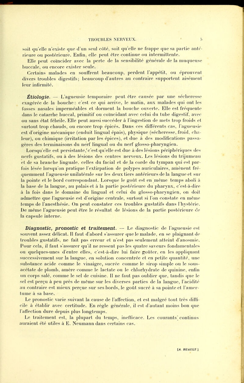 soit qu'elle n'existe que d'un seul côté, soit qu'elle ne frappe que sa partie anté- rieure ou postérieure. Enfin, elle peut être continue ou intermittente. Elle peut coïncider avec la perte de la sensibilité générale de la muqueuse buccale, ou encore exister seule. Certains malades en souffrent beaucoup, perdent l'appétit, ou éprouvent divers troubles digestifs; beaucoup d'autres au contraire supportent aisément leur infirmité. Étiologie. — L'agueusie temporaire peut être causée par une sécheresse exagérée de la bouche : c'est ce qui arrive, le matin, aux malades qui ont les fosses nasales imperméables et dorment la bouche ouverte. Elle est fréquente dans le catarrhe buccal, primitif ou coïncidant avec celui du tube digestif, avec ou sans état fébrile. Elle peut aussi succéder à l'ingestion de mets trop froids et surtout trop chauds, ou encore trop épicés. Dans ces différents cas, l'agueusie est d'origine mécanique (enduit lingual épais), physique (sécheresse, froid, cha- leur), ou chimique (irritation par les épices), et due à des modifications passa- gères des terminaisons du nerf lingual ou du nerf glosso-pharyngien. Lorsqu'elle est persistante/c'est qu'elle est due à des lésions périphériques des nerfs gustatifs, ou à des lésions des centres nerveux. Les lésions du trijumeau et de sa branche linguale, celles du facial et de la corde du tympan qui est par- fois lésée lorsqu'on pratique l'extirpation de polypes auriculaires, amènent fré- quemment l'agueusie unilatérale sur les deux tiers antérieurs de la langue et sur la pointe et le bord correspondant. Lorsque le goût est en même temps aboli ;'i la base de la langue, au palais et à la partie postérieure du pharynx, c'est-à-dire à la fois dans le domaine du lingual et celui du glosso-pharyngien, on doit admettre que l'agueusie est d'origine centrale, surtout si l'on constate en même temps de l'anesthésie. On peut constater ces troubles gustatifs dans l'hystérie. De même l'agueusie peut être le résultat de lésions de la partie postérieure de la capsule interne. Diagnostic, pronostic et traitement. — Le diagnostic de l'agueusie est souvent assez délicat. Il faut d'abord s'assurer que le malade, en se plaignant de troubles gustatifs, ne fait pas erreur et n'est pas seulement atteint d'anosmie. Pour cela, il faut s'assurer qu'il ne ressent pas les quatre saveurs fondamentales ou quelques-unes d'entre elles, c'est-à-dire lui faire goûter, en les appliquant successivement sur la langue, en solution concentrée et en petite quantité, une substance acide comme le vinaigre, sucrée comme le sirop simple ou le sous- acétate de plomb, amère comme le lactate ou le chlorhydrate de quinine, enfin un corps salé, comme le sel de cuisine. Il ne faut pas oublier que, tandis que le sel est perçu à peu près de même sur les diverses parties de la langue, l'acidité au contraire est mieux perçue sur ses bords, le goût sucré à sa pointe et l'amer- tume à sa base. Le pronostic varie suivant la cause de l'affection, et est malgré tout très diffi- cile à établir avec certitude. En règle générale, il est d'autant moins bon que l'affection dure depuis plus longtemps. Le traitement est, la plupart du temps, inefficace. Les courants' continus auraient été utiles à E. Neumann dans certains cas.