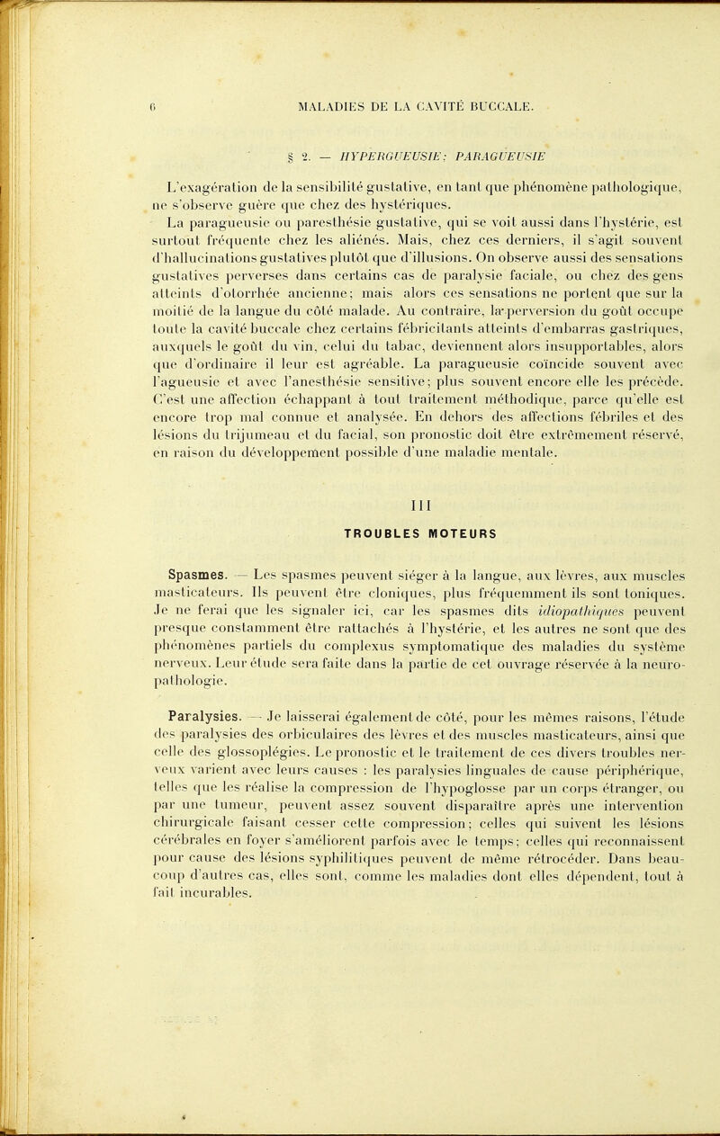 § 2. — HYPERGUEUSIE; PARAGUEUSIE L'exagération de la sensibilité gustative, en tant que phénomène pathologique, ne s'observe guère que chez des hystériques. La paragueusie ou paresthésie gustative, qui se voit aussi dans l'hystérie, est surtout fréquente chez les aliénés. Mais, chez ces derniers, il s'agit souvent d'hallucinations gustatives plutôt que d'illusions. On observe aussi des sensations gustatives perverses dans certains cas de paralysie faciale, ou chez des gens atteints d'otorrhée ancienne; mais alors ces sensations ne portent que sur la moitié de la langue du côté malade. Au contraire, la-perversion du goût occupe toute la cavité buccale chez certains fébricitants atteints d'embarras gastriques, auxquels le goût du vin, celui du tabac, deviennent alors insupportables, alors que d'ordinaire il leur est agréable. La paragueusie coïncide souvent avec l'agueusie et avec ï'anesthésie sensitive; plus souvent encore elle les précède. C'est une affection échappant à tout traitement méthodique, parce qu'elle est encore trop mal connue et analysée. En dehors des affections fébriles et des lésions du trijumeau et du facial, son pronostic doit être extrêmement réservé, en raison du développement possible d'une maladie mentale. III TROUBLES MOTEURS Spasmes. — Les spasmes peuvent siéger à la langue, aux lèvres, aux muscles masticateurs. Ils peuvent être cloniques, plus fréquemment ils sont toniques. Je ne ferai que les signaler ici, car les spasmes dits idiopathiques peuvent presque constamment être rattachés à l'hystérie, et les autres ne sont que des phénomènes partiels du complexus symptomatique des maladies du système nerveux. Leur étude sera faite dans la partie de cet ouvrage réservée à la neuro- pal hologie. Paralysies. — Je laisserai également de côté, pour les mêmes raisons, l'étude des paralysies des orbiculaires des lèvres et des muscles masticateurs, ainsi que celle des glossoplégies. Le pronostic et le traitement de ces divers troubles ner- veux varient avec leurs causes : les paralysies linguales de cause périphérique, telles que les réalise la compression de l'hypoglosse par un corps étranger, ou par une tumeur, peuvent assez souvent disparaître après une intervention chirurgicale faisant cesser cette compression; celles qui suivent les lésions cérébrales en foyer s'améliorent parfois avec le temps ; celles qui reconnaissent pour cause des lésions syphilitiques peuvent de même rétrocéder. Dans beau- coup d'autres cas, elles sont, comme les maladies dont elles dépendent, tout à fait incurables.