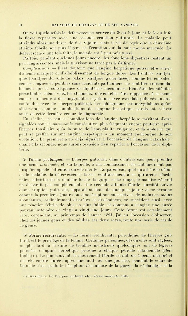 On voit quelquefois la défervescence arriver du 5e au 4e jour, et le 5° ou le 6e la fièvre reparaître avec une seconde éruption gutturale. La maladie peut atteindre alors une durée de 6 à 8 jours, mais il est de règle que la deuxième atteinte fébrile soit plus légère et l'éruption qui la suit moins marquée. La défervescence une fois faite, le malade est à peu près guéri. Parfois, pendant quelques jours encore, les fonctions digestives restent un peu languissantes, mais la guérison ne tarde pas à s'affirmer. Complications. — Il est douteux que l'angine herpétique puisse être suivie d'anémie marquée et d'affaiblissement de longue durée. Les troubles paralyti- ques (paralysie du voile du palais, paralysie généralisée), comme les convales- cences longues et pénibles sans accidents particuliers, ne sont très vraisembla- blement que la conséquence de diphtéries méconnues. Peut-être les adénites persistantes, même chez les strumeux, doivent-elles être rapportées à la même cause ; ou encore à des amygdalites cryptiques avec exsudats pultacés qu'on a confondus avec de l'herpès guttural. Les phlegmons péri-amygdaliens qu'on observerait comme complications de l'angine herpétique paraissent relever aussi de cette dernière erreur de diagnostic. En réalité, les seules complications de l'angine herpétique méritant d'être signalées sont la pneumonie consécutive, plus fréquente encore peut-être après l'herpès tonsillaire qu'à la suite de l'amygdalite vulgaire; et la diphtérie qui peut se greffer sur une angine herpétique à un moment quelconque de son évolution. La première a été déjà signalée à l'occasion de l'angine calarrhale ; quant à la seconde, nous aurons occasion d'en reparler à l'occasion de la diph- térie. 2° Forme prolongée. — L'herpès guttural, dans d'autres cas, peut prendre une forme prolongée, et sur laquelle, à ma connaissance, les auteurs n'ont pas jusqu'ici appelé l'attention qu'elle mérite. En pareil cas, quel qu'ait été le début de la maladie, la défervescence laisse, contrairement à ce qui arrive d'ordi- naire, subsister de la douleur locale; la gorge reste rouge, le malaise général ne disparaît pas complètement. Une seconde atteinte fébrile, aussitôt suivie d'une éruption gutturale, apparaît au bout de quelques jours; et se termine comme la première. Quatre ou cinq éruptions successives, de moins en moins abondantes, ordinairement discrètes et disséminées, se succèdent ainsi, avec line réaction fébrile de plus en plus faible, et donnent à l'angine une durée pouvant atteindre de vingt à vingt-cinq jours. Cette forme est certainement rare; cependant, au printemps de l'année 1891, j'ai eu l'occasion d'observer, chez des jeunes gens et des adultes des deux sexes, toute une série de cas de ce genre. 5° Forme récidivante. — La forme récidivante, périodique, de l'herpès gut- tural, est le privilège de la femme. Certaines personnes, dès qu'elles sont réglées, ou plus tard, à la suite de troubles menstruels quelconques, ont de légères poussées d'angine herpétique presque à chaque période cataméniale (Ber- tholle) ('). Le plus souvent, le mouvement fébrile est nul, ou à peine marqué et de très courte durée; après une nuit, ou une journée, pendant le cours de laquelle s'est produite l'éruption vésiculeuse de la gorge, la céphalalgie et la (') Bertiiolle, De l'herpès guttural, etc.; Union médicale, 186G.