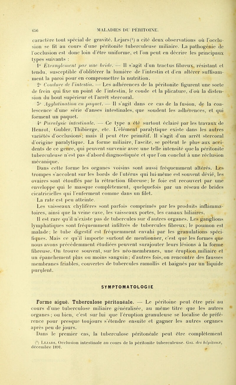 caractère tout spécial de gravité. Lejars(1) a cité deux observations où l'occlu- sion se fit au cours d'une péritonite tuberculeuse miliaire. La pathogénie de l'occlusion est donc loin d'être uniforme, et l'on peut en décrire les principaux types suivants : 1° Étranglement par une bride. — Il s'agit d'un tractus fibreux, résistant et tendu, susceptible d'oblitérer la lumière de l'intestin et d'en altérer suffisam- ment la paroi pour en compromettre la nutrition. 2° Coudure de l'intestin. ■— Les adhérences de la péritonite figurent une sorte de frein qui fixe un point de l'intestin, le coude et la plicature, d'où la disten- sion du bout supérieur et l'arrêt stercoral. 3° Agglutination en paquet. — Il s'agit dans ce cas de la fusion, de la coa- lescence d'une série d'anses intestinales, que soudent les adhérences, et qui forment un paquet. 4° Paralysie intestinale. — Ce type a été surtout éclairé par les travaux de Henrot, Gubler, Thibierge, etc. L'élément paralytique existe dans les autres variétés d'occlusions; mais il peut être primitif. Il s'agit d'un arrêt stercoral d'origine paralytique. La forme miliaire, l'ascite, se prêtent le plus aux acci- dents de ce genre, qui peuvent survenir avec une telle intensité que la péritonite tuberculeuse n'est pas d'abord diagnostiquée et que l'on conclut à une réclusion mécanique. Dans cette forme les organes voisins sont aussi fréquemment altérés. Les trompes s'accolent sur les bords de l'utérus qui lui-même est souvent dévié, les ovaires sont étouffés par la rétraction fibreuse; le foie est recouvert par une enveloppe qui le masque complètement, quelquefois par un réseau de brides cicatricielles qui l'enferment comme dans un filet. La rate est peu atteinte. Les vaisseaux chylifères sont parfois comprimés par les produits inflamma- toires, ainsi que la veine cave, les vaisseaux portes, les canaux biliaires. Il est rare qu'il n'existe pas de tubercules sur d'autres organes. Les ganglions lymphatiques sont fréquemment infiltrés de tubercules fibreux; le poumon est malade; le tube digestif est fréquemment envahi par les granulations spéci- fiques. Mais ce qu'il importe surtout de mentionner, c'est que les formes que nous avons précédemment étudiées peuvent surajouter leurs lésions à la forme fibreuse. On trouve souvent, sur les néo-membranes, une éruption miliaire et un épanchement plus ou moins sanguin; d'autres fois, on rencontre des fausses membranes friables, couvertes de tubercules ramollis et baignés par un liquide purulent. SYMPTOMATOLOGIE Forme aiguë. Tuberculose péritonéale. — Le péritoine peut être pris au cours d'une tuberculose miliaire généralisée, au même titre que les autres organes ; ou bien, c'est sur lui que l'éruption granuleuse se localise de préfé- rence pour presque toujours s'étendre ensuite et gagner les autres organes après peu de jours. Dans le premier cas, la tuberculose péritonéale peut être complètement (') Lejars, Occlusion intestinale au cours de la péritonite tuberculeuse. Gaz. des hôpitaux, décembre 1891.