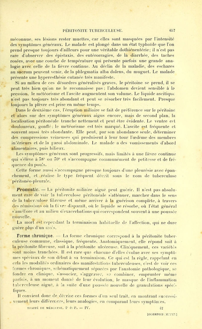 méconnue, ses lésions rester muelles, car elles sont masquées par l'intensité des symptômes généraux. Le malade est plongé dans un état typhoïde que Ton prend presque toujours d'ailleurs pour une véritable dothiénentérie; il n'est pas rare d'observer des épislaxis, des entérorragies, de la diarrhée, des taches rosées, avec une courbe de température qui présente parfois une grande ana- logie avec celle de la fièvre continue. Au déclin de la maladie, des eschares au sacrum peuvent venir, de la phlegmatia alba dolens, du muguet. Le malade présente une hyperesthésie cutanée très manifeste. Si au milieu de ces désordres généralisés graves, le péritoine se prend, il se peut très bien qu'on ne le reconnaisse pas ; l'abdomen devient sensible à lo pression, le météorisme et l'ascite augmentent son volume. Le liquide ascitiqut n'est pas toujours très abondant et peut se résorber très facilement. Presque toujours la plèvre est prise en même temps. Dans le deuxième cas, l'éruption miliaire se fait de préférence sur le péritoine et alors sur des symptômes généraux aigus encore, mais de second plan, la localisation péritonéale tranche nettement et peut être évidente. Le ventre est douloureux, gonflé; le météorisme est très marqué. L'ascite est fréquente et souvent aussi très abondante. Elle peut, par son abondance seule, déterminer des compressions veineuses qui produisent à leur tour l'œdème des membres inférieurs et de la paroi abdominale. Le malade a des vomissements d'abord alimentaires, puis bilieux. Les symptômes généraux sont progressifs, mais limités à une fièvre continue qui s'élève à 38° ou 59° et s'accompagne communément de petitesse et de fré- quence du pouls. Celte forme aussi s'accompagne presque toujours d'une pleurésie avec épan- chement, et réalise le type fréquent décrit sous le nom de tuberculose péritonéo-pleuraïe. Pronostic. — La péritonite miliaire aiguë peut guérir. Il n'est pas absolu- ment rare de voir la tuberculose péritonéale s'atténuer, marcher dans le sens de la tuberculose fibreuse et même arriver à la guérison complète, à travers des rémissions où la favK disparaît, où le liquide se résorbe, où l'état général s'améliore et au milieu d'exacerbations qui correspondent souvent à une poussée nouvelle. La mort est cependant la terminaison habituelle de l'affection, qui ne dure guère plus d'un mois. Forme chronique. — La forme chronique correspond à la péritonite tuber- culeuse commune, classique, fréquente. Anatomiquement, elle répond soit à la péritonite fibreuse, soit à la péritonite ulcéreuse. Cliniquement, ces variétés sont moins tranchées. Il est rare (pie chacune d'elles évolue avec ses symptô- mes spéciaux de son début à sa terminaison. Ce qui est la règle, rappelant en cela les modalités ordinaires des manifestations tuberculeuses, c'est de voir ces formes chroniques, schématiquement séparées par l'anatomie pathologique, se fondre en clinique, s'associer, s'aggraver, se combiner, emprunter même parfois, à un moment donné de leur évolution, le masque de l'inflammation tuberculeuse aiguë, à la suite d'une poussée nouvelle de granulations spéci- fiques. Il convient donc de décrire ces formes d'un seul trait, en montrant successi- vement leurs différences, leurs analogies, en comparant leurs symptômes. TRAITÉ DE MÉDECINE, '2e Cl it. — IV. 42 [ce ubtois-.: vttit.~\