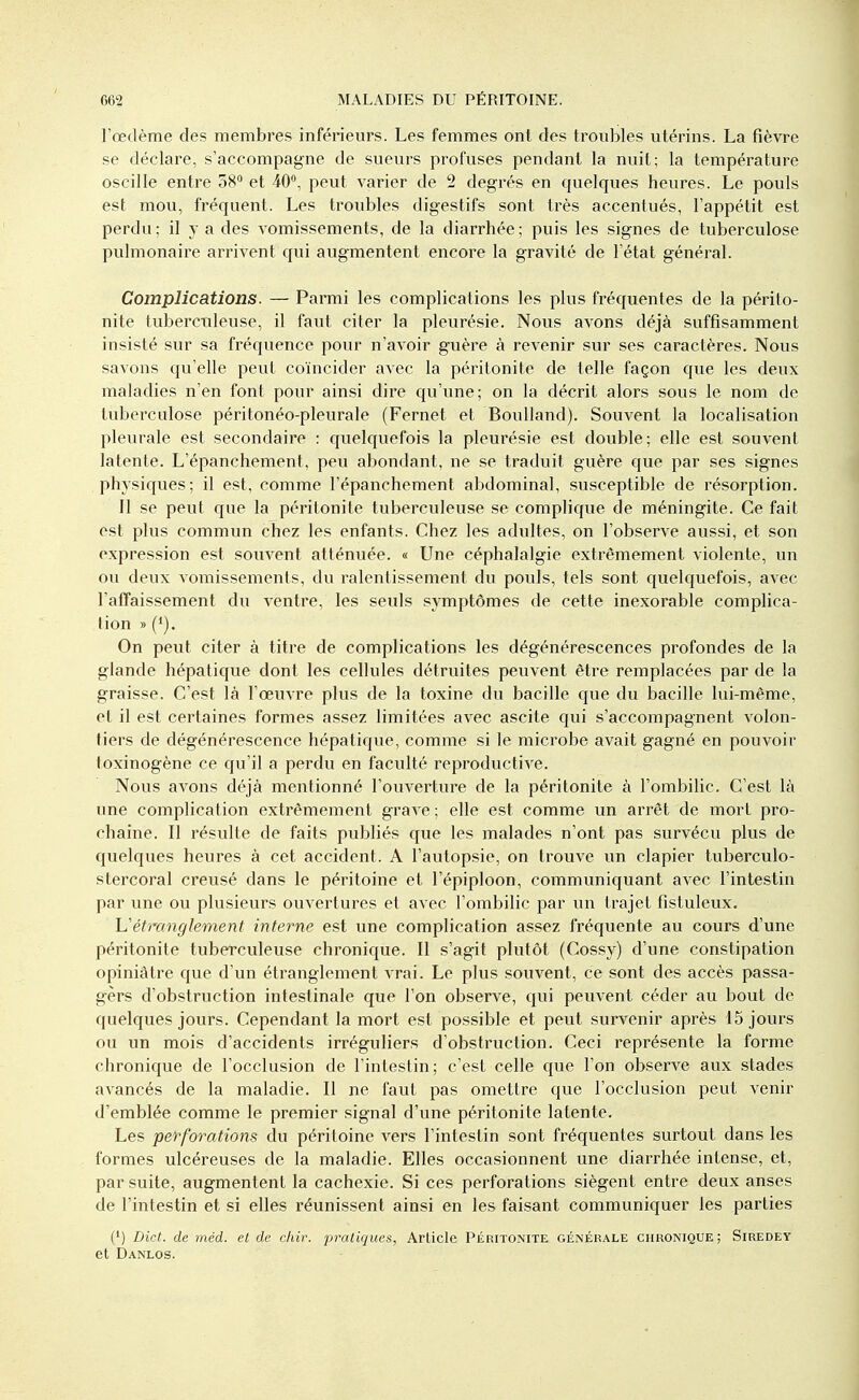 l'œdème des membres inférieurs. Les femmes ont des troubles utérins. La fièvre se déclare, s'accompagne de sueurs profuses pendant la nuit; la température oscille entre 58° et 40°, peut varier de 2 degrés en quelques heures. Le pouls est mou, fréquent. Les troubles digestifs sont très accentués, l'appétit est perdu; il y a des A'omissements, de la diarrhée; puis les signes de tuberculose pulmonaire arrivent qui augmentent encore la gravité de l'état général. Complications. — Parmi les complications les plus fréquentes de la périto- nite tuberculeuse, il faut citer la pleurésie. Nous avons déjà suffisamment insisté sur sa fréquence pour n'avoir guère à revenir sur ses caractères. Nous savons qu'elle peut coïncider avec la péritonite de telle façon que les deux maladies n'en font pour ainsi dire qu'une; on la décrit alors sous le nom de tuberculose péritonéo-pleurale (Fernet et Boulland). Souvent la localisation pleurale est secondaire : quelquefois la pleurésie est double; elle est souvent latente. L'épanchement, peu abondant, ne se traduit guère que par ses signes physiques; il est, comme l'épanchement abdominal, susceptible de résorption. 11 se peut que la péritonite tuberculeuse se complique de méningite. Ce fait est plus commun chez les enfants. Chez les adultes, on l'observe aussi, et son expression est souvent atténuée. « Une céphalalgie extrêmement violente, un ou deux vomissements, du ralentissement du pouls, tels sont quelquefois, avec l'affaissement du ventre, les seuls symptômes de cette inexorable complica- tion » ('). On peut citer à titre de complications les dégénérescences profondes de la glande hépatique dont les cellules détruites peuvent être remplacées par de la graisse. C'est là l'œuvre plus de la toxine du bacille que du bacille lui-même, et il est certaines formes assez limitées avec ascite qui s'accompagnent volon- tiers de dégénérescence hépatique, comme si le microbe avait gagné en pouvoir toxinogène ce qu'il a perdu en faculté reproductive. Nous avons déjà mentionné l'ouverture de la péritonite à l'ombilic. C'est là une complication extrêmement grave ; elle est comme un arrêt de mort pro- chaine. Il résulte de faits publiés que les malades n'ont pas survécu plus de quelques heures à cet accident. A l'autopsie, on trouve un clapier tuberculo- stercoral creusé dans le péritoine et l'épiploon, communiquant avec l'intestin par une ou plusieurs ouvertures et avec l'ombilic par un trajet fistuleux. Uétranglement interne est une complication assez fréquente au cours d'une péritonite tuberculeuse chronique. Il s'agit plutôt (Cossy) d'une constipation opiniâtre que d'un étranglement vrai. Le plus souvent, ce sont des accès passa- gers d'obstruction intestinale que l'on observe, qui peuvent céder au bout de quelques jours. Cependant la mort est possible et peut survenir après 15 jours ou un mois d'accidents irréguliers d'obstruction. Ceci représente la forme chronique de l'occlusion de l'intestin; c'est celle que l'on observe aux stades avancés de la maladie. Il ne faut pas omettre que l'occlusion peut venir d'emblée comme le premier signal d'une péritonite latente. Les perforations du péritoine vers l'intestin sont fréquentes surtout dans les formes ulcéreuses de la maladie. Elles occasionnent une diarrhée intense, et, par suite, augmentent la cachexie. Si ces perforations siègent entre deux anses de l'intestin et si elles réunissent ainsi en les faisant communiquer les parties (') Dict. de méd. et de chir. pratiques, Article Péritonite générale chronique; Siredey et Danlos.
