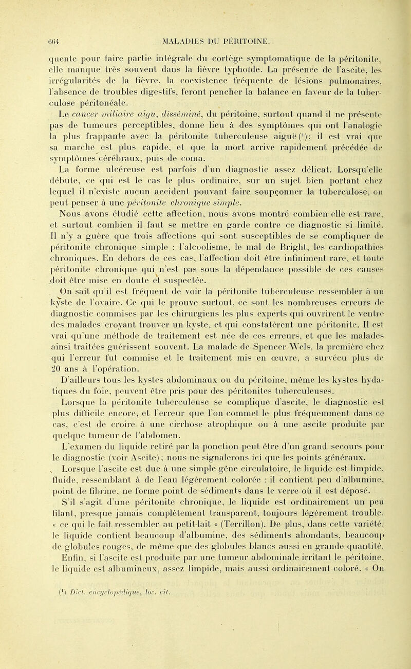 qucnle pour faire partie intégrale du cortège symptomatique de la péritonite, elle manque très souvent dans la fièvre typhoïde. La présence de l'ascite, les irrégularités de la fièvre, la coexistence fréquente de lésions pulmonaires, l'absence de troubles digestifs, feront pencher la balance en faveur de la tuber- culose péritonéale. Le cancer miliaire aigu, disséminé, du péritoine, surtout quand il ne présente pas de tumeurs perceptibles, donne lieu à des symptômes qui ont l'analogie la plus frappante avec la péritonite tuberculeuse aiguë ('); il est vrai que sa marche est plus rapide, et que la mort arrive rapidement précédée de symptômes cérébraux, puis de coma. La forme ulcéreuse est parfois d'un diagnostic assez délicat. Lorsqu'elle débute, ce qui est le cas le plus ordinaire, sur un sujet bien portant chez lequel il n'existe aucun accident pouvant faire soupçonner la tuberculose, on peut penser à une péritonite chronique simple. Nous avons étudié cette affection, nous avons montré combien elle est rare, et surtout combien il faut se mettre en garde contre ce diagnostic si limité. Il n'y a guère que trois affections qui sont susceptibles de se compliquer de péritonite chronique simple : l'alcoolisme, le mal de Bright, les cardiopathies chroniques. En dehors de ces cas, l'affection doit être infiniment rare, et toute péritonite chronique qui n'est pas sous la dépendance possible de ces causes .doit être mise en doute et suspectée. On sait qu'il est fréquent de voir la péritonite tuberculeuse ressembler à un kyste de l'ovaire. Ce qui le prouve surtout, ce sont les nombreuses erreurs de diagnostic commises par les chirurgiens les plus experts qui ouvrirent le ventre des malades croyant trouver un kyste, et qui constatèrent une péritonite. Il est vrai qu'une méthode de traitement est née de ces erreurs, et que les malades ainsi traitées guérissent souvent. La malade de Spencer Wèls, la première chez qui l'erreur fut commise et le traitement mis en œuvre, a survécu plus de ans à l'opération. D'ailleurs tous les kystes abdominaux ou du péritoine, même les kystes hyda- tiques du foie, peuvent être pris pour des péritonites tuberculeuses. Lorsque la péritonite tuberculeuse se complique d'ascite, le diagnostic est plus difficile encore, et l'erreur que l'on commet le plus fréquemment dans ce cas, c'est de croire, à une cirrhose atrophique ou à une ascite produite par quelque tumeur de l'abdomen. L'examen du liquide retiré par la ponction peut être d'un grand secours pour le diagnostic (voir Ascite) ; nous ne signalerons ici que les points généraux. , Lorsque l'ascite est due à une simple gêne circulatoire, le liquide est limpide, fluide, ressemblant à de l'eau légèrement colorée : il contient peu d'albumine, point de fibrine, ne forme point de sédiments dans le verre où il est déposé. S'il s'agit d'une péritonite chronique, le liquide est ordinairement un peu filant, presque jamais complètement transparent, toujours légèrement trouble, « ce qui le fait ressembler au petitdait » (Terrillon). De plus, dans cette variété, le liquide contient beaucoup d'albumine, des sédiments abondants, beaucoup de globules rouges, de même que des globules blancs aussi en grande quantité. Enfin, si l'ascite est produite par une tumeur abdominale irritant le péritoine, le liquide est albumineux, assez limpide, mais aussi ordinairement coloré. « On (') Dict. encyclopédique,, lor. cil.