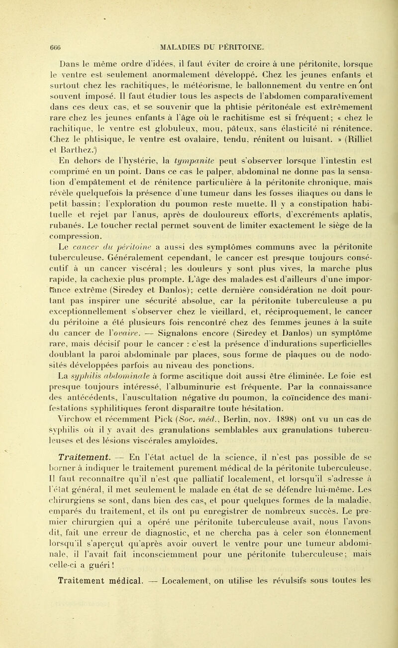 Dans le même ordre d'idées, il faut éviter de croire à une péritonite, lorsque le ventre est seulement anormalement développé. Chez les jeunes enfants et surtout chez les rachitiques, le météorisme, le ballonnement du ventre en 'ont souvent imposé. Il faut étudier tous les aspects de l'abdomen comparativement dans ces deux cas, et se souvenir que la phtisie péritonéale est extrêmement rare chez les jeunes enfants à l'âge où le rachitisme est si fréquent; « chez le rachitique, le ventre est globuleux, mou, pâteux, sans élasticité ni rénitence. Chez le phtisique, le ventre est ovalaire, tendu, rénitent ou luisant. » (Rilliet et Barthez.) En dehors de l'hystérie, la tympanite peut s'observer lorsque l'intestin est comprimé en un point. Dans ce cas le palper, abdominal ne donne pas la sensa- tion d'empâtement et de rénitence particulière à la péritonite chronique, mais révèle quelquefois la présence d'une tumeur dans les fosses iliaques ou dans le petit bassin; l'exploration du poumon reste muette. Il y a constipation habi- tuelle et rejet par l'anus, après de douloureux efforts, d'excréments aplatis, rubanés. Le toucher rectal permet souvent de limiter exactement le siège de la compression. Le cancer du péritoine a aussi des symptômes communs avec la péritonite tuberculeuse. Généralement cependant, le cancer est presque toujours consé- cutif à un cancer viscéral ; les douleurs y sont plus vives, la marche plus rapide, la cachexie plus prompte. L'âge des malades est d'ailleurs d'une impor- tance extrême (Siredey et Danlos); cette dernière considération ne doit pour- tant pas inspirer une sécurité absolue, car la péritonite tuberculeuse a pu exceptionnellement s'observer chez le vieillard, et, réciproquement, le cancer du péritoine a été plusieurs fois rencontré chez des femmes jeunes à la suite du cancer de Y ovaire. — Signalons encore (Siredey et Danlos) un symptôme rare, mais décisif pour le cancer : c'est la présence d'indurations superficielles doublant la paroi abdominale par places, sous forme de plaques ou de nodo- sités développées parfois au niveau des ponctions. La syphilis abdominale à forme ascitique doit aussi être éliminée. Le foie est presque toujours intéressé, l'albuminurie est fréquente. Par la connaissance des antécédents, l'auscultation négative du poumon, la coïncidence des mani- festations syphilitiques feront disparaître toute hésitation. Virchow et récemment Pick (Soc. méd., Berlin, nov. 1898) ont vu un cas de syphilis où il y avait des granulations semblables aux granulations tubercu- leuses et des lésions viscérales amyloïdes. Traitement. — En l'état actuel de la science, il n'est pas possible de se borner à indiquer le traitement purement médical de la péritonite tuberculeuse. Il faut reconnaître qu'il n'est que palliatif localement, et lorsqu'il s'adresse à l'état général, il met seulement le malade en état de se défendre lui-même. Les chirurgiens se sont, dans bien des cas, et pour quelques formes de la maladie, emparés du traitement, et ils ont pu enregistrer de nombreux succès. Le pre- mier chirurgien qui a opéré une péritonite tuberculeuse avait, nous l'avons dit, fait une erreur de diagnostic, et ne chercha pas à celer son étonnement lorsqu'il s'aperçut qu'après avoir ouvert le ventre pour une tumeur abdomi- nale, il l'avait fait inconsciemment pour une péritonite tuberculeuse; mais celle-ci a guéri ! Traitement médical. — Localement, on utilise les révulsifs sous toutes les