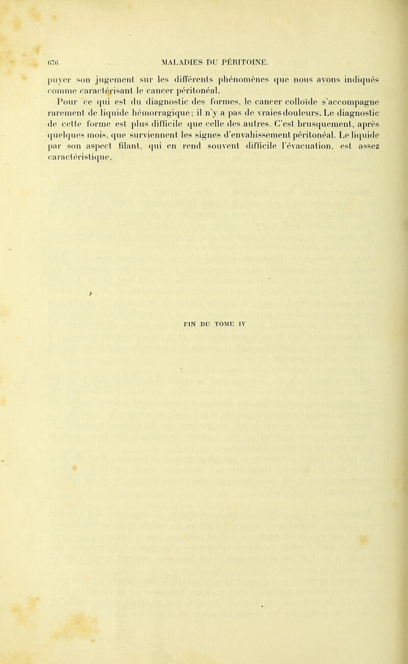 puyer son jugement sur les différents phénomènes que nous avons indiqués comme caractérisant le cancer péritonéal. Pour ce qui est du diagnostic des formes, le cancer colloïde s'accompagne rarement de liquide hémorragique; il n'y a pas de vraies douleurs. Le diagnostic de cette forme est plus difficile que celle des autres. C'est brusquement, après quelques mois, que surviennent les signes d'envahissement péritonéal. Le liquide par son aspect filant, qui en rend souvent difficile l'évacuation, est assez caractéristique.
