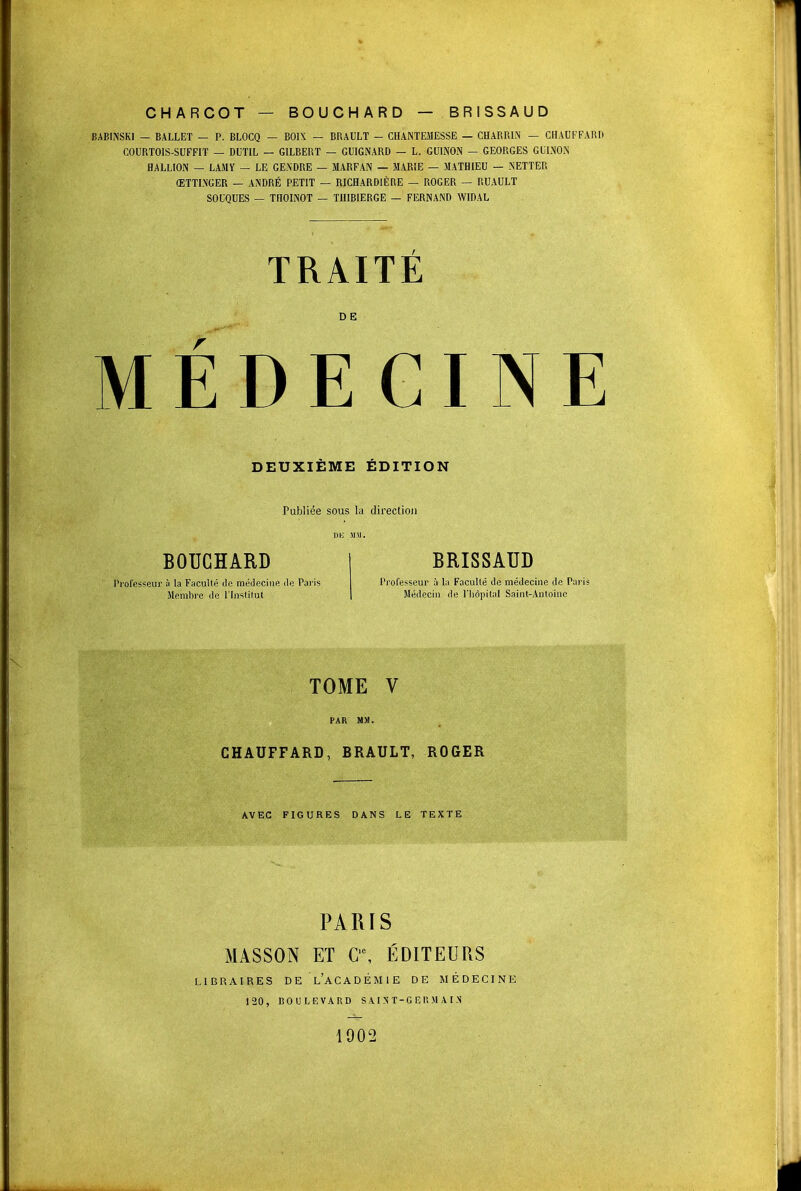 CHARCOT — BOUCHARD — BRISSAUD BABINSKI — BALLET — P. BLOCQ — BOIX — BRAULT - CHANTEMESSE — CHARR1N — CHAUFFARD COURTOIS-SUFFIT — DUTIL — GILBERT — GUIGNARD — L. GUINON — GEORGES GULNON HALLION — LAMY — LE GENDRE — MARFAN — MARIE — MATHIEU — NETTER ŒTTI.NGER — ANDRÉ PETIT — RICHARD1ÈRE — ROGER — RUAULT SOUQUES — TIIOINOT — TIIIBIERGE — FERNAND WIDAL TRAITE r DE MEDECINE DEUXIEME EDITION Publiée sous la direction DK Mil. BOUCHARD Professeur à la Faculté de médecine do Paris Membre de l'Institut BRISSAUD Professeur à la Faculté de médecine de Paris Médecin de l'hôpital Saint-Antoine TOME V CHAUFFARD, BRAULT, ROGER AVEC FIGURES DANS LE TEXTE PARIS MASSON ET C'\ ÉDITEURS LIBRAIRES DE L'ACADEMIE DE MÉDECINE 120, BOULEVARD S A I NT-G E I! M A I N 1902