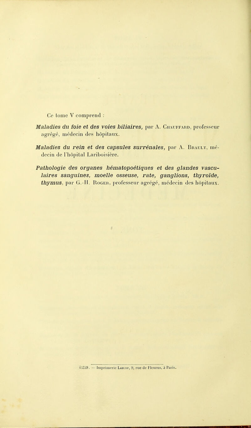 Maladies du foie et des voies biliaires, par A. Chauffard, professeur agrégé, médecin des hôpitaux. Maladies du rein et des capsules surrénales, par A. Brault, mé- decin de l'hôpital Lariboisière. Pathologie des organes hématopoétiques et des glandes vascu- laires sanguines, moelle osseuse, rate, ganglions, thyroïde, thymus, par G.-H. Roger, professeur agrégé, médecin des hôpitaux. 45359. — Imprimerie Lamurk, 0, rue de Fleurus, à Paris.