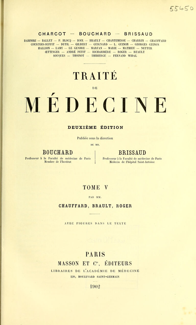 CHARCOT - BOUCHARD BRISSAUD BABINSKI — BALLET — P. BLOCQ - BOIX — BRAULT — CHANTEMESSE — CHARRIN — CHAUFFARD COURTOIS-SUFFIT — DUTIL — GILBERT — GUIGNARD — L. GUINON — GEORGES GUINON IIALLION — LAMY - LE GENDRE — MARFAN — MARIE — MATHIEU — NETTER ŒTTINGER — ANDRÉ PETIT - RICHARDIÈRE — ROGER — RUAULT SOUQUES - THOINOT - THIBIERGE - FERNANR WIDAL TRAITÉ DE MEDECINE DEUXIEME EDITION Publiée sous la direction DE MM. BOUCHARD Professeur à la Faculté de médecine de Paris Membre de l'Institut BRISSAUD Professeur à la Faculté de médecine de Paris Médecin de l'hôpital Saint-Antoine TOME V CHAUFFARD, BRAULT, ROGER AVEC FIGURES DANS LE TEXTE PARIS MASSON ET C\ ÉDITEURS LIBRAIRES DE l'àCADÉMIE DE MÉDECINE 120, BOULEVARD SAINT-GERMAIN 190-2