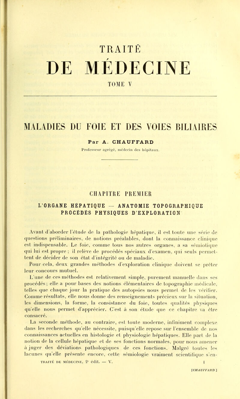 TRAITÉ DE MÉDECINE TOME V MALADIES DU FOIE ET DES VOIES BILIAIRES Par A. CHAUFFARD Professeur agrégé, médecin des hôpitaux. CHAPITRE PREMIER L'ORGANE HÉPATIQUE — ANATOMIE TOP 0GRAPHIQUE PROCÉDÉS PHYSIQUES D'EXPLORATION Avant d'aborder l'étude de la pathologie hépatique, il est toute une série de questions préliminaires, de notions préalables, dont la connaissance clinique est indispensable. Le foie, comme tous nos autres organes, a sa sémiotique qui lui est propre ; il relève de procédés spéciaux d'examen, qui seuls permet- tent de décider de son état d'intégrité ou de maladie. Pour cela, deux grandes méthodes d'exploration clinique doivent se prêter leur concours mutuel. L'une de ces méthodes est relativement simple, purement manuelle dans ses procédés ; elle a pour bases des notions élémentaires de topographie médicale, telles que chaque jour la pratique des autopsies nous permet de les vérifier. Comme résultats, elle nous donne des renseignements précieux sur la situation, les dimensions, la forme, la consistance du l'oie, toutes qualités physiques quelle nous permet d'apprécier. C'est à son étude que ce chapitre va être consacré. La seconde méthode, au contraire, est toute moderne, infiniment complexe dans les recherches qu'elle nécessite, puisqu'elle repose sur l'ensemble de nos connaissances actuelles en histologie et physiologie hépatiques. Elle part de la notion de la cellule hépatique et de ses fonctions normales, pour nous amener à juger des déviations pathologiques de ces fonctions. Malgré toutes les lacunes qu'elle présente encore, cette sémiologie vraiment scientifique s'en- TRAITÉ DE MÉDECINE. 2e édit. — V. 1