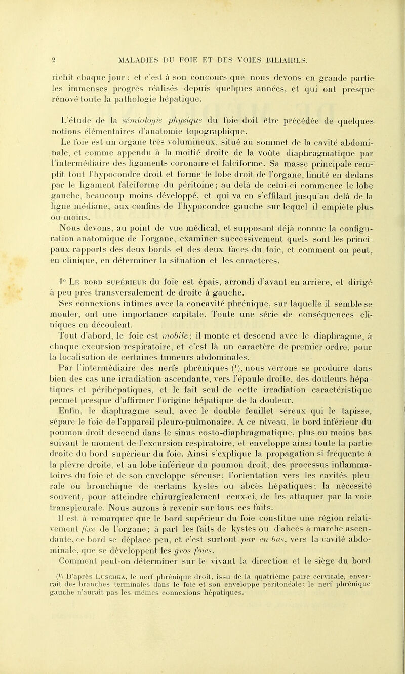 richit chaque jour ; et c'est à son concours que nous devons en grande partie les immenses progrès réalisés depuis quelques années, et qui ont presque rénové toute la pathologie hépatique. L'étude de la sémiologie physique du foie doit être précédée de quelques notions élémentaires d'anatomie topographique. Le foie est un organe très volumineux, situé au sommet de la cavité abdomi- nale, et comme appendu à la moitié droite de la voûte diaphragmatique par l'intermédiaire des ligaments coronaire et falciforme. Sa masse principale rem- plit tout l'hypocondre droit et forme le lobe droit de l'organe, limité en dedans par le ligament falciforme du péritoine ; au delà de celui-ci commence le lobe gauche, beaucoup moins développé, et qui va en s'effilant jusqu'au delà de la ligne médiane, aux confins de l'hypocondre gauche sur lequel il empiète plus ou moins. Nous devons, au point de vue médical, et supposant déjà connue la configu- ration anatomique de l'organe, examiner successivement quels sont les princi- paux rapports des deux bords et des deux faces du foie, et comment on peut, en clinique, en déterminer la situation et les caractères. 1° Le bord supérieur du foie est épais, arrondi d'avant en arrière, et dirigé à peu près transversalement de droite à gauche. Ses connexions intimes avec la concavité phrénique, sur laquelle il semble se mouler, ont une importance capitale. Toute une série de conséquences cli- niques en découlent. Tout d'abord, le foie est mobile ; il monte et descend avec le diaphragme, à chaque excursion respiratoire, et c'est là un caractère de premier ordre, pour la localisation de certaines tumeurs abdominales. Par l'intermédiaire des nerfs phréniques ('), nous verrons se produire dans bien des cas une irradiation ascendante, vers l'épaule droite, des douleurs hépa- tiques et périhépatiques, et le fait seul de cette irradiation caractéristique permet presque d'affirmer l'origine hépatique de la douleur. Enfin, le diaphragme seul, avec le double feuillet séreux qui le tapisse,, sépare le foie de l'appareil pleuro-pulmonaire. A ce niveau, le bord inférieur du poumon droit descend dans le sinus costo-diaphragmatique, plus ou moins bas suivant le moment de l'excursion respiratoire, et enveloppe ainsi toute la partie droite du bord supérieur du foie. Ainsi s'explique la propagation si fréquente à la plèvre droite, et au lobe inférieur du poumon droit, des processus inflamma- toires du foie et de son enveloppe séreuse; l'orientation vers les cavités pleu- rale ou bronchique de certains kystes ou abcès hépatiques ; la nécessité souvent, pour atteindre chirurgicalement ceux-ci, de les attaquer par la voie transpleurale. Nous aurons à revenir sur tous ces faits. Il est à remarquer que le bord supérieur du foie constitue une région relati- vement fixe de l'organe ; à part les faits de kystes ou d'abcès à marche ascen- dante, ce bord se déplace peu, et c'est surtout par en bas, vers la cavité abdo- minale, que se développent les gros foies. Gomment peut-on déterminer sur le vivant la direction et le siège du bord (*) D'après Luschka, le nerf phrénique droit, issu de la quatrième paire cervicale, enver- rait des branches terminales dans le foie et son enveloppe péritonéale; le nerf phrénique gauche n'aurait pas les mêmes connexions hépatiques.