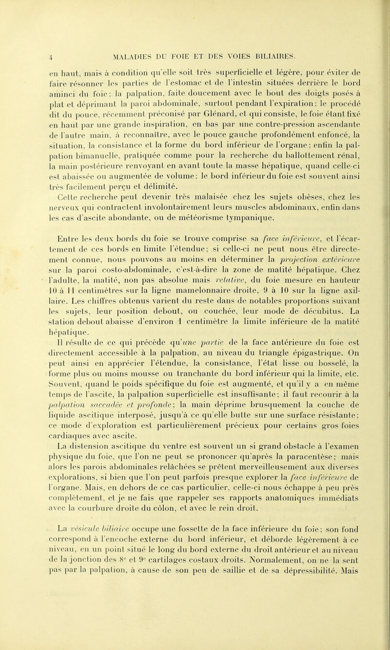 en haut, mais à condition qu'elle soit très superficielle et légère, pour éviter de faire résonner les parties de l'estomac et de l'intestin situées derrière le bord aminci du foie; la palpation, faite doucement avec le bout des doigts posés à plat et déprimant la paroi abdominale, surtout pendant l'expiration; le procédé dit du pouce, récemment préconisé par Glénard, et qui consiste, le foie étant fixé en haut par une grande inspiration, en bas par une contre-pression ascendante de l'autre main, à reconnaître, avec le pouce gauche profondément enfoncé, la situation, la consistance et la forme du bord inférieur de l'organe ; enfin la pal- pation bimanuelle, pratiquée comme pour la recherche du ballottement rénal, la main postérieure renvoyant en avant toute la masse hépatique, quand celle-ci est abaissée ou augmentée de volume; le bord inférieur du foie est souvent ainsi très facilement perçu et délimité. Cette recherche peut devenir très malaisée chez les sujets obèses, chez les nerveux qui contractent involontairement leurs muscles abdominaux, enfin dans les cas d'ascite abondante, ou de météorisme tympanique. Entre les deux bords du foie se trouve comprise sa face inférieure, et l'écar- tement de ces bords en limite l'étendue; si celle-ci ne peut nous être directe- ment connue, nous pouvons au moins en déterminer la projection extérieure sur la paroi costo-abdominale, c'est-à-dire la zone de matité hépatique. Chez l'adulte, la matité, non pas absolue mais relative, du foie mesure en hauteur -10 à 11 centimètres sur la ligne mamelonnaire droite, 9 à 10 sur la ligne axil- laire. Les chiffres obtenus varient du reste dans de notables proportions suivant les sujets, leur position debout, ou couchée, leur mode de décubitus. La station debout abaisse d'environ 1 centimètre la limite inférieure de la matité hépatique. Il résulte de ce qui précède qu'une partie de la face antérieure du foie est directement accessible à la palpation, au niveau du triangle épigastrique. On peut ainsi en apprécier l'étendue, la consistance, l'état lisse ou bosselé, la forme plus ou moins mousse ou tranchante du bord inférieur qui la limite, etc. Souvent, quand le poids spécifique du foie est augmenté, et qu'il y a en même temps de l'ascite, la palpation superficielle est insuffisante; il faut recourir à la palpation saccadée et profonde; la main déprime brusquement la couche de liquide ascitique interposé, jusqu'à ce qu'elle butte sur une surface résistante; ce mode d'exploration est particulièrement précieux pour certains gros foies cardiaques avec ascite. La distension ascitique du ventre est souvent un si grand obstacle à l'examen physique du foie, que l'on ne peut se prononcer qu'après la paracentèse ; mais alors les parois abdominales relâchées se prêtent merveilleusement aux diverses explorations, si bien que l'on peut parfois presque explorer la face inférieure de l'organe. Mais, en dehors de ce cas particulier, celle-ci nous échappe à peu près complètement, et je ne fais que rappeler ses rapports anatomiques immédiats avec la courbure droite du côlon, et avec le rein droit. La vésicule biliaire occupe une fossette de la face inférieure du foie; son fond correspond à l'encoche externe du bord inférieur, et déborde légèrement à ce niveau, en un point situé le long du bord externe du droit antérieur et au niveau de la jonction des 8e et 9e cartilages costaux droits. Normalement, on ne la sent pas par la palpation, à cause de son peu de saillie et de sa dépressibilité. Mais