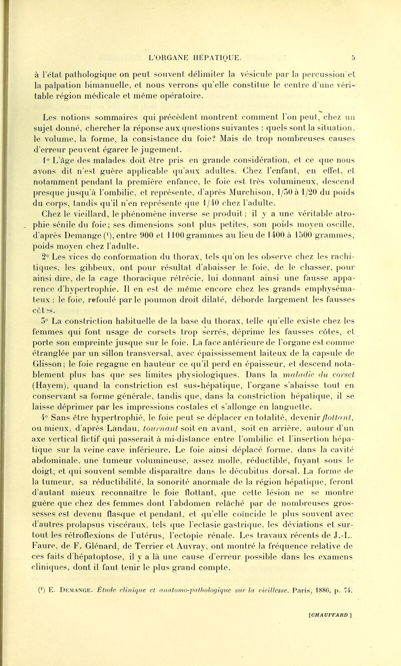 à l'état pathologique on peut souvent délimiter la vésicule par la percussion et la palpation bimanuelle, et nous verrons qu'elle constitue le centre d'une véri- table région médicale et même opératoire. Les notions sommaires qui précèdent montrent comment l'on peut, chez un sujet donné, chercher la réponse aux questions suivantes : quels sont la situation, le volume, la forme, la consistance du foie? Mais de trop nombreuses causes d'erreur peuvent égarer le jugement. 1° L'âge des malades doit être pris en grande considération, et ce que nous avons dit n'est guère applicable qu'aux adultes. Chez l'enfant, en effet, et notamment pendant la première enfance, le foie est très volumineux, descend presque jusqu'à l'ombilic, et représente, d'après Murchison, 1/30 à 1/20 du poids du corps, tandis qu'il n'en représente que 1/40 chez l'adulte. Chez le vieillard, le phénomène inverse se produit; il y a une véritable atro- phie sénile du foie; ses dimensions sont plus petites, son poids moyen oscille, d'après Démange ('), entre 900 et 1100 grammes au lieu de 1400 à 1500 grammes, poids moyen chez l'adulte. 2° Les vices de conformation du thorax, tels qu'on les observe chez les rachi- tiques, les gibbeux, ont pour résultat d'abaisser le foie, de le chasser, pour ainsi dire, de la cage thoracique rétrécie, lui donnant ainsi une fausse appa- rence d'hypertrophie. Il en est de même encore chez les grands emphyséma- teux ; le foie, refoulé parle poumon droit dilaté, déborde largement les fausses CCtîS. 5° La constriction habituelle de la base du thorax, telle qu'elle existe chez les femmes qui font usage de corsets trop serrés, déprime les fausses côtes, et porte son empreinte jusque sur le foie. La face antérieure de l'organe est comme étranglée par un sillon transversal, avec épaississement laiteux de la capsule de Glisson ; le foie regagne en hauteur ce qu'il perd en épaisseur, et descend nota- blement plus bas que ses limites physiologiques. Dans la maladie du corset (Hayem), quand la constriction est sus-hépatique, l'organe s'abaisse tout en conservant sa forme générale, tandis que, dans la constriction hépatique, il se laisse déprimer par les impressions costales et s'allonge en languette. 4° Sans être hypertrophié, le foie peut se déplacer en totalité, devenir flottant., ou mieux, d'après Landau, tournant soit en avant, soit en arrière, autour d'un axe vertical fictif qui passerait à mi-distance entre l'ombilic et l'insertion hépa- tique sur la veine cave inférieure. Le foie ainsi déplacé forme, dans la cavité abdominale, une tumeur volumineuse, assez molle, réductible, fuyant sous le doigt, et qui souvent semble disparaître dans le décubitus dorsal. La forme de la tumeur, sa réductibilité, la sonorité anormale de la région hépatique, feront d'autant mieux reconnaître le foie flottant, que cette lésion ne se montre guère que chez des femmes dont l'abdomen relâché par de nombreuses gros- sesses est devenu flasque et pendant, et qu'elle coïncide le plus souvent avec d'autres prolapsus viscéraux, tels que l'ectasie gastrique, les déviations et sur- tout les rétroflexions de l'utérus, l'ectopie rénale. Les travaux récents de J.-L. Faure, de F. Glénard, de Terrier et Auvray, ont montré la fréquence relative de ces faits d'hépatoptose, il y a là une cause d'erreur possible dans les examens cliniques, dont il faut tenir le plus grand compte. (') E. Démange. Etude clinique et anatomo-pathologique sur la vieillesse. Paris, 1886, p. 74.