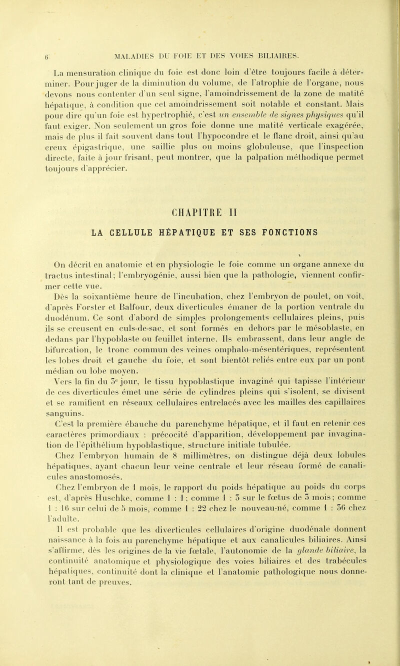 La mensuration clinique du foie est donc loin d'être toujours facile à déter- miner. Pour juger de la diminution du volume, de l'atrophie de l'organe, nous devons nous contenter d'un seul signe, l'amoindrissement de la zone de matité hépatique, à condition que cet amoindrissement soit notable et constant. Mais pour dire qu'un foie est hypertrophié, c'est un ensemble de signes physiques qu'il faut exiger. Non seulement un gros foie donne une matité verticale exagérée, mais de plus il fait souvent dans tout l'hypocondre et le flanc droit, ainsi qu'au creux épigastrique, une saillie plus ou moins globuleuse, que l'inspection directe, faite à jour frisant, peut montrer, que la palpation méthodique permet toujours d'apprécier. CHAPITRE II LA CELLULE HÉPATIQUE ET SES FONCTIONS * On décrit en anatomie et en physiologie le foie comme un organe annexe du tractus intestinal; l'embryogénie, aussi bien que la pathologie, viennent confir- mer cette vue. Dès la soixantième heure de l'incubation, chez l'embryon de poulet, on voit, d'après Forster et Balfour, deux diverticules émaner de la portion ventrale du duodénum. Ce sont d'abord de simples prolongements cellulaires pleins, puis ils se creusent en culs-de-sac, et sont formés en dehors par le mésoblaste, en dedans par l'hypoblaste ou feuillet interne. Ils embrassent, dans leur angle de bifurcation, le tronc commun des veines omphalo-mésentériques, représentent les lobes droit et gauche du foie, et sont bientôt reliés entre eux par un pont médian ou lobe moyen. Vers la fin du 5e jour, le tissu hypoblastique invaginé qui tapisse l'intérieur de ces diverticules émet une série de cylindres pleins qui s'isolent, se divisent et se ramifient en réseaux cellulaires entrelacés avec les mailles des capillaires sanguins. C'est la première ébauche du parenchyme hépatique, et il faut en retenir ces caractères pi'imordiaux : précocité d'apparition, développement par invagina- tion de l'épithélium hypoblastique, structure initiale tubulée. Chez l'embryon humain de 8 millimètres, on distingue déjà deux lobules hépatiques, ayant chacun leur veine centrale et leur réseau formé de canali- cules anastomosés. Chez l'embryon de 1 mois, le rapport du poids hépatique au poids du corps est, d'après Huschke, comme 1 : 1 ; comme 1 : 5 sur le fœtus de 3 mois ; comme 1 : 16 sur celui de 5 mois, comme 1 : 22 chez le nouveau-né, comme 1 : 56 chez l'adulte. Il est probable que les diverticules cellulaires d'origine duodénale donnent naissance à la fois au parenchyme hépatique et aux canalicules biliaires. Ainsi s'affirme, dès les origines de la vie fœtale, l'autonomie de la glande biliaire, la continuité anatomique et physiologique des voies biliaires et des trabécules hépatiques, continuité dont la clinique et l'anatomie pathologique nous donne- ront tant de preuves.