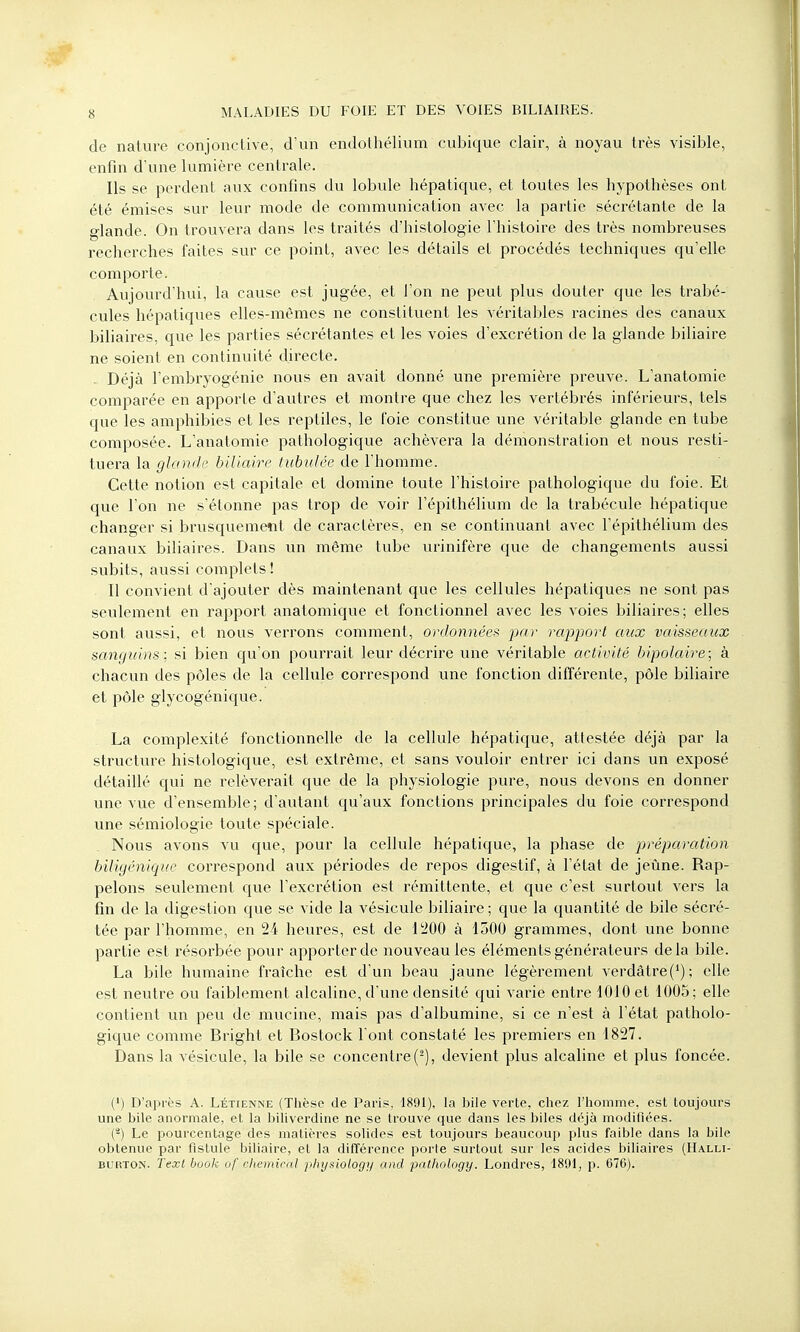 de nature conjonctive, d'un endothélium cubique clair, à noyau très visible, enfin d'une lumière centrale. Ils se perdent aux confins du lobule hépatique, et toutes les hypothèses ont été émises sur leur mode de communication avec la partie sécrétante de la glande. On trouvera dans les traités d'histologie l'histoire des très nombreuses recherches faites sur ce point, avec les détails et procédés techniques qu'elle comporte. Aujourd'hui, la cause est jugée, et l'on ne peut plus douter que les trabé- cules hépatiques elles-mêmes ne constituent les véritables racines des canaux biliaires, que les parties sécrétantes et les voies d'excrétion de la glande biliaire ne soient en continuité directe. Déjà l'embryogénie nous en avait donné une première preuve. L'anatomie comparée en apporte d'autres et montre que chez les vertébrés inférieurs, tels que les amphibies et les reptiles, le foie constitue une véritable glande en tube composée. L'anatomie pathologique achèvera la démonstration et nous resti- tuera la glande biliaire tubulée de l'homme. Cette notion est capitale et domine toute l'histoire pathologique du foie. Et que l'on ne s'étonne pas trop de voir l'épithélium de la trabécule hépatique changer si brusquement de caractères, en se continuant avec l'épithélium des canaux biliaires. Dans un même tube urinifère que de changements aussi subits, aussi complets ! Il convient d'ajouter dès maintenant que les cellules hépatiques ne sont pas seulement en rapport anatomique et fonctionnel avec les voies biliaires; elles sont aussi, et nous verrons comment, ordonnées par rapport aux vaisseaux sanguins: si bien qu'on pourrait leur décrire une véritable activité bipolaire; à chacun des pôles de la cellule correspond une fonction différente, pôle biliaire et pôle glycogënique. La complexité fonctionnelle de la cellule hépatique, attestée déjà par la structure histologique, est extrême, et sans vouloir entrer ici dans un exposé détaillé qui ne relèverait que de la physiologie pure, nous devons en donner une vue d'ensemble; d'autant qu'aux fonctions principales du foie correspond une sémiologie toute spéciale. Nous avons vu que, pour la cellule hépatique, la phase de préparation biligénique correspond aux périodes de repos digestif, à l'état de jeûne. Rap- pelons seulement que l'excrétion est rémittente, et que c'est surtout vers la fin de la digestion que se vide la vésicule biliaire ; que la quantité de bile sécré- tée par l'homme, en 24 heures, est de 1200 à 1300 grammes, dont une bonne partie est résorbée pour apporter de nouveautés éléments générateurs delà bile. La bile humaine fraîche est d'un beau jaune légèrement verdâtre(1); elle est neutre ou faiblement alcaline, d'une densité qui varie entre 1010 et 1005; elle contient un peu de mucine, mais pas d'albumine, si ce n'est à l'état patholo- gique comme Bright et Bostock l'ont constaté les premiers en 1827. Dans la vésicule, la bile se concentre(2), devient plus alcaline et plus foncée. (!) D'après A. Létienne (Thèse de Paris, 1891), la bile verte, chez l'homme, est toujours une bile anormale, et la biliverdine ne se trouve que dans les biles déjà modifiées. (â) Le pourcentage des matières solides est toujours beaucoup plus faible dans la bile obtenue par fistule biliaire, et la différence porte surtout sur les acides biliaires (Halli- burton. Text book of 'chemical jihysiology and pathology. Londres, 1891, p. 676).