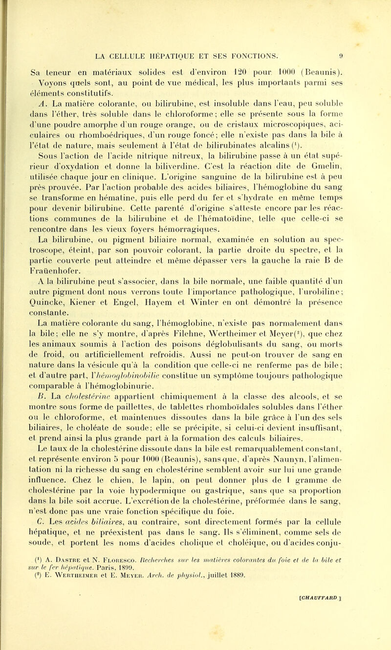 Sa teneur en matériaux solides est d'environ 120 pour. 1000 (Beaunis). Voyons quels sont, au point de vue médical, les plus importants parmi ses éléments constitutifs. A. La matière colorante, ou bilirubine, est insoluble dans l'eau, peu soluble dans l'éther, très soluble dans le chloroforme ; elle se présente sous la forme d'une poudre amorphe d'un rouge orange, ou de cristaux microscopiques, aci- culaires ou rhomboédriques, d'un rouge foncé; elle n'existe pas dans la bile à l'état de nature, mais seulement à l'état de bilirubinates alcalins ('). Sous l'action de l'acide nitrique nitreux, la bilirubine passe à un état supé- rieur d'oxydation et donne la biliverdine. C'est la réaction dite de Gmelin, utilisée chaque jour en clinique. L'origine sanguine de la bilirubine est à peu près prouvée. Par l'action probable des acides biliaires, l'hémoglobine du sang se transforme en hématine, puis elle perd du fer et s'hydrate en même temps pour devenir bilirubine. Cette parenté d'origine s'atteste encore par les réac- tions communes de la bilirubine et de l'hématoïdine, telle que celle-ci se rencontre dans les vieux foyers hémorragiques. La bilirubine, ou pigment biliaire normal, examinée en solution au spec- troscope, éteint, par son pouvoir colorant, la partie droite du spectre, et la partie couverte peut atteindre et même dépasser vers la gauche la raie B de Fraùenhofer. A la bilirubine peut s'associer, dans la bile normale, une faible quantité d'un autre pigment dont nous verrons toute l'importance pathologique, l'urobiline; Ouincke, Kiener et Engel, Hayem et Winter en ont démontré la présence constante. La matière colorante du sang, l'hémoglobine, n'existe pas normalement dans la bile; elle ne s'y montre, d'après Filehne, Wertheimer et Meyer('2), que chez les animaux soumis à l'action des poisons déglobulisants du sang, ou morts de froid, ou artificiellement refroidis. Aussi ne peut-on trouver de sang en nature dans la vésicule qu'à la condition que celle-ci ne renferme pas de bile ; et d'autre part, V hémoglobinobilie constitue un symptôme toujours pathologique comparable à l'hémoglobinurie. B. La cholestérine appartient chimiquement à la classe des alcools, et se montre sous forme de paillettes, de tablettes rhomboïdales solubles dans l'éther ou le chloroforme, et maintenues dissoutes dans la bile grâce à l'un des sels biliaires, le choléate de soude; elle se précipite, si celui-ci devient insuffisant, et prend ainsi la plus grande part à la formation des calculs biliaires. Le taux de la cholestérine dissoute dans la bile est remarquablement constant, et représente environ 5 pour iOOO (Beaunis), sans que, d'après Naunyn, l'alimen- tation ni la richesse du sang en cholestérine semblent avoir sur lui une grande influence. Chez le chien, le lapin, on peut donner plus de 1 gramme de cholestérine par la voie hypodermique ou gastrique, sans que sa proportion dans la bile soit accrue. L'excrétion de la cholestérine, préformée dans le sang, n'est donc pas une vraie fonction spécifique du foie. C. Les acides biliaires, au contraire, sont directement formés par la cellule hépatique, et ne préexistent pas dans le sang. Ils s'éliminent, comme sels de soude, et portent les noms d'acides cholique et choléique, ou d'acides conju- (') A. Dastre et N. Floresco. Recherches sur les matières colorantes du foie et de la bile et sur le fer hépatique. Paris, 189'.). (3) E. Wertheimer et E. Meyer. Arch. de physiol., juillet 1889.