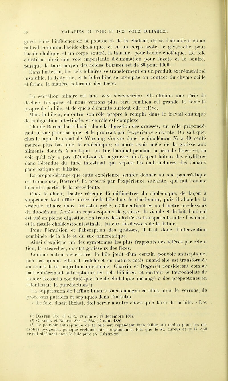 gués; sous l'influence de la potasse et de la chaleur, ils se dédoublent en un radical commun, l'acide cholalique, et en un corps azoté, le glycocolle, pour l'acide cholique, et un corps soufré, la taurine, pour l'acide choléique. La bile •constitue ainsi une voie importante d'élimination pour l'azote et le soufre, puisque le taux moyen des acides biliaires est de 80 pour 1000. Dans l'intestin, les sels biliaires se transforment en un produit excrémentitiel insoluble, la dyslysine, et la bilirubine se précipite au contact du chyme acide et forme la matière colorante des fèces. La sécrétion biliaire est une voie d'émônction ; elle élimine une série de •déchets toxiques, et nous verrons plus tard combien est grande la toxicité propre de la bile, et de quels éléments surtout elle relève. Mais la bile a, en outre, son rôle propre à remplir dans le travail chimique de la digestion intestinale, et ce rôle est complexe. Claude Bernard attribuait, dans la digestion des graisses, un rôle prépondé- rant au suc pancréatique, et le prouvait par l'expérience suivante. On sait que, •chez le lapin, le canal de Wirsung s'ouvre dans le duodénum 35 à 40 centi- mètres plus bas que le cholédoque ; si après avoir mêlé de la graisse aux aliments donnés à un lapin, on tue l'animal pendant la période digestive, on voit qu'il n'y a pas d'émulsion de la graisse, ni d'aspect laiteux des chylifères dans l'étendue du tube intestinal qui sépare les embouchures des canaux pancréatique et biliaire. La prépondérance que cette expérience semble donner au suc pancréatique est trompeuse, Dastre (4) l'a prouvé par l'expérience suivante, qui fait comme la contre-partie de la précédente. Chez le chien, Dastre résèque 15 millimètres du cholédoque, de façon à supprimer tout afflux direct de la bile dans le duodénum; puis il abouche la vésicule biliaire dans l'intestin grêle, à 50 centimètres ou 1 mètre au-dessous du duodénum. Après un repas copieux de graisse, de viande et de lait, l'animal est tué en pleine digestion : on trouve les chylifères transparents entre l'estomac et la fistule cholécysto-intestinale, laiteux au-dessous de la fistule. Pour l'émulsion et l'absorption des graisses, il faut donc l'intervention combinée de la bile et du suc pancréatique. Ainsi s'explique un des symptômes les plus frappants des ictères par réten- tion, la stéarrhée, ou état graisseux des fèces. Comme action accessoire, la bile jouit d'un certain pouvoir antiseptique, non pas quand elle est fraîche et en nature, mais quand elle est transformée au cours de sa migration intestinale. Charrin et Roger(2) considèrent comme particulièrement antiseptiques les sels biliaires, et surtout le taurocholate de soude ; Kossel a constaté que l'acide cholalique mélangé à des propeptones en ralentissait la putréfaction(). La suppression de l'afflux biliaire s'accompagne en effet, nous le verrons, de processus putrides et septiques dans l'intestin. « Le foie, disait Bichat, doit servir à autre chose qu'à faire de la bile. » Les (') Dastre. Soc. de biol., 18 juin et 17 décembre 1887. (2) Charrin et Roger. Soc. de biol., 7 août 1886. (5) Le pouvoir antiseptique de la bile est cependant bien faible, au moins pour les mi- crobes pyogènes, puisque certains micro-organismes, tels que le St. aureus et le B. coli vivent aisément dans la bile pure (A. Létienne).
