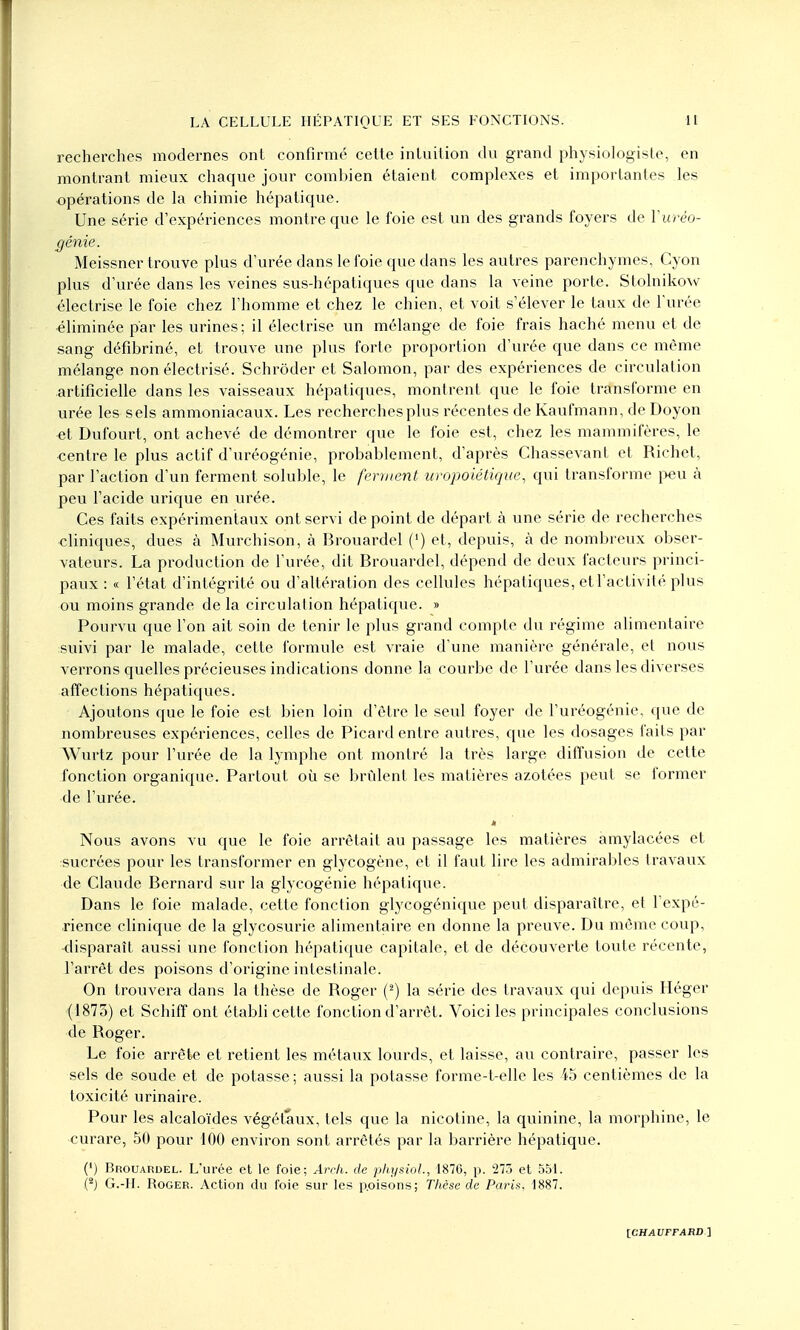 recherches modernes ont confirmé cette intuition du grand physiologiste, en montrant mieux chaque jour combien étaient complexes et importantes les opérations de la chimie hépatique. Une série d'expériences montre que le foie est un des grands foyers de Yurèo- gênie. Meissner trouve plus d'urée dans le foie que dans les autres parenchymes, Cyon plus d'urée dans les veines sus-hépatiques que dans la veine porte. Stolnikow électrise le foie chez l'homme et chez le chien, et voit s'élever le taux de l'urée éliminée par les urines; il électrise un mélange de foie frais haché menu et de sang défibriné, et trouve une plus forte proportion d'urée que dans ce même mélange non électrisé. Schrôder et Salomon, par des expériences de circulation artificielle dans les vaisseaux hépatiques, montrent que le foie transforme en urée les sels ammoniacaux. Les recherches plus récentes de Kaufmann, de Doyon et Dufourt, ont achevé de démontrer que le foie est, chez les mammifères, le centre le plus actif d'uréogénie, probablement, d'après Chassevant et Richet, par l'action d'un ferment soluble, le ferment uropoiétique. qui transforme peu à peu l'acide urique en urée. Ces faits expérimentaux ont servi de point de départ à une série de recherches cliniques, dues à Murchison, à Brouardel (') et, depuis, à de nombreux obser- vateurs. La production de l'urée, dit Brouardel, dépend de deux facteurs princi- paux : « l'état d'intégrité ou d'altération des cellules hépatiques, et l'activité plus ou moins grande de la circulation hépatique. » Pourvu que l'on ait soin de tenir le plus grand compte du régime alimentaire suivi par le malade, cette formule est vraie d'une manière générale, et nous verrons quelles précieuses indications donne la courbe de l'urée dans les diverses affections hépatiques. Ajoutons que le foie est bien loin d'être le seul foyer de l'uréogénie, que de nombreuses expériences, celles de Picard entre autres, que les dosages faits par Wurtz pour l'urée de la lymphe ont montré la très large diffusion de cette fonction organique. Partout où se brûlent les matières azotées peut se former de l'urée. « Nous avons vu que le foie arrêtait au passage les matières amylacées et isucrôes pour les transformer en glycogène, et il faut lire les admirables travaux de Claude Bernard sur la glycogénie hépatique. Dans le foie malade, cette fonction glycogénique peut disparaître, et l'expé- rience clinique de la glycosurie alimentaire en donne la preuve. Du même coup, -disparaît aussi une fonction hépatique capitale, et de découverte toute récente, l'arrêt des poisons d'origine intestinale. On trouvera dans la thèse de Roger (2) la série des travaux qui depuis Héger (1873) et Schiff ont établi cette fonction d'arrêt. Voici les principales conclusions de Roger. Le foie arrête et retient les métaux lourds, et laisse, au contraire, passer les sels de soude et de potasse ; aussi la potasse forme-t-elle les 45 centièmes de la toxicité urinaire. Pour les alcaloïdes végétaux, tels que la nicotine, la quinine, la morphine, le curare, 50 pour 100 environ sont arrêtés par la barrière hépatique. (4) Brouardel. L'urée et le foie; Arch. de physiol., 1870, p. 273 et 551. (2) G.-II. Roger. Action du foie sur les p.oisons; Thèse de Paris, 1887.