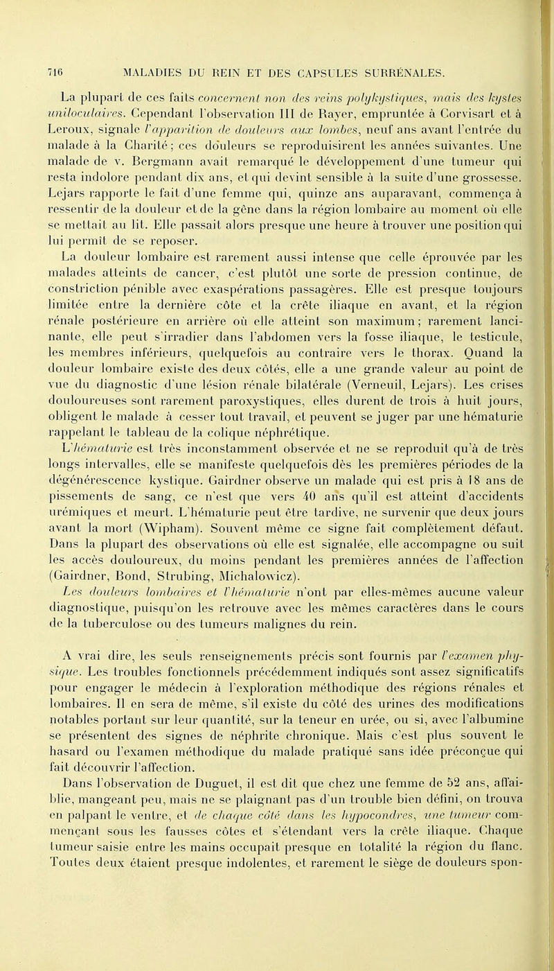 La plupart de ces faits concernent non des reins polykystiques, mais des kystes uniloculaires. Cependant l'observation III de Rayer, empruntée à Corvisart et à Leroux, signale l'apparition de douleurs aux lombes, neuf ans avant l'entrée du malade à la Charité; ces douleurs se reproduisirent les années suivantes. Une malade de v. Bergmann avait remarqué le développement d'une tumeur qui resta indolore pendant dix ans, et qui devint sensible à la suite d'une grossesse. Lejars rapporte le fait d'une femme qui, quinze ans auparavant, commença à ressentir de la douleur et de la gêne dans la région lombaire au moment où elle se mettait au lit. Elle passait alors presque une heure à trouver une position qui lui permît de se reposer. La douleur lombaire est rarement aussi intense que celle éprouvée par les malades atteints de cancer, c'est plutôt une sorte de pression continue, de constriction pénible avec exaspérations passagères. Elle est presque toujours limitée entre la dernière côte et la crête iliaque en avant, et la région rénale postérieure en arrière où elle atteint son maximum ; rarement lanci- nante, elle peut s'irradier dans l'abdomen vers la fosse iliaque, le testicule, les membres inférieurs, quelquefois au contraire vers le thorax. Quand la douleur lombaire existe des deux côtés, elle a une grande valeur au point de vue du diagnostic d'une lésion rénale bilatérale (Verneuil, Lejars). Les crises douloureuses sont rarement paroxystiques, elles durent de trois à huit jours, obligent le malade à cesser tout travail, et peuvent se juger par une hématurie rappelant le tableau de la colique néphrétique. h1 hématurie est très inconstamment observée et ne se reproduit qu'à de très longs intervalles, elle se manifeste quelquefois dès les premières périodes de la dégénérescence kystique. Gairdncr observe un malade qui est pris à 18 ans de pissements de sang, ce n'est que vers 40 ans qu'il est atteint d'accidents urémiques et meurt. L'hématurie peut être tardive, ne survenir que deux jours avant la mort (Wipham). Souvent même ce signe fait complètement défaut. Dans la plupart des observations où elle est signalée, elle accompagne ou suit les accès douloureux, du moins pendant les premières années de l'affection (Gairdner, Bond, Strubing, Michalowicz). Les douleurs lombaires et Vhématurie n'ont par elles-mêmes aucune valeur diagnostique, puisqu'on les retrouve avec les mêmes caractères dans le cours de la tuberculose ou des tumeurs malignes du rein. A vrai dire, les seuls renseignements précis sont fournis par Vexamen phy- sique. Les troubles fonctionnels précédemment indiqués sont assez significatifs pour engager le médecin à l'exploration méthodique des régions rénales et lombaires. Il en sera de même, s'il existe du côté des urines des modifications notables portant sur leur quantité, sur la teneur en urée, ou si, avec l'albumine se présentent des signes de néphrite chronique. Mais c'est plus souvent le hasard ou l'examen méthodique du malade pratiqué sans idée préconçue qui fait découvrir l'affection. Dans l'observation de Duguet, il est dit que chez une femme de 52 ans, affai- blie, mangeant peu, mais ne se plaignant pas d'un trouble bien défini, on trouva en palpant le ventre, et de chaque côté dans les hypocondres, une tumeur com- mençant sous les fausses côtes et s'étendant vers la crête iliaque. Chaque tumeur saisie entre les mains occupait presque en totalité la région du flanc. Toutes deux étaient presque indolentes, et rarement le siège de douleurs spon-