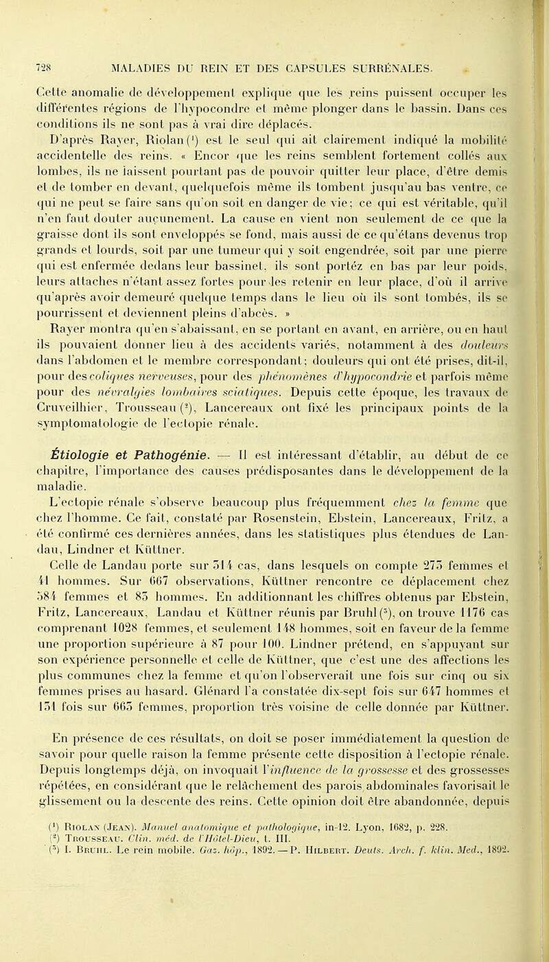 Cette anomalie de développement explique que les reins puissent occuper les différentes régions de l'hypocondre et même plonger dans le bassin. Dans ces conditions ils ne sont pas à vrai dire déplacés. D'après Rayer, Riolan(') est le seul qui ait clairement indiqué la mobilité accidentelle des reins. « Encor que les reins semblent fortement collés aux lombes, ils ne laissent pourtant pas de pouvoir quitter leur place, d'être demis et de tomber en devant, quelquefois même ils tombent jusqu'au bas ventre, ce qui ne peut se faire sans qu'on soit en danger de vie; ce qui est véritable, qu'il n'en faut douter aucunement. La cause en vient non seulement de ce que la graisse dont ils sont enveloppés se fond, mais aussi de ce qu'étans devenus trop grands et lourds, soit par une tumeur qui y soit engendrée, soit par une pierre qui est enfermée dedans leur bassinet, ils sont portéz en bas par leur poids, leurs attacbes n'étant assez fortes pour-les retenir en leur place, d'où il arrive qu'après avoir demeuré quelque temps dans le lieu où ils sont tombés, ils se pourrissent et deviennent pleins d'abcès. » Rayer montra qu'en s'abaissant, en se portant en avant, en arrière, ou en haut ils pouvaient donner lieu à des accidents variés, notamment à des douleur* dans l'abdomen et le membre correspondant; douleurs qui ont été prises, dit-il, pour des coliques nerveuses, pour des phénomènes d'hypocondrie et parfois même pour des névralgies lombaires sciatiques. Depuis cette époque, les travaux de Cruveilhier, Trousseau (-), Lancereaux ont fixé les principaux points de la symptomatologie de l'ectopie rénale. Étiologie et Pathogénie. — Il est intéressant d'établir, au début de ce chapitre, l'importance des causes prédisposantes dans le développement de la maladie. L'ectopie rénale s'observe beaucoup plus fréquemment chez la femme que chez l'homme. Ce fait, constaté par Rosenstein, Ebstein, Lancereaux, Fritz, a été confirmé ces dernières années, dans les statistiques plus étendues de Lan- dau, Lindner et Kûttner. Celle de Landau porte sur 514 cas, dans lesquels on compte 275 femmes et il hommes. Sur 667 observations, Kûttner rencontre ce déplacement chez 584 femmes et 85 hommes. En additionnant les chiffres obtenus par Ebstein, Fritz, Lancereaux, Landau et Kûttner réunis par Bruhl(5), on trouve 1176 cas comprenant 1028 femmes, et seulement 148 hommes, soit en faveur de la femme une proportion supérieure à 87 pour 100. Lindner prétend, en s'appuyant sur son expérience personnelle et celle de Kûttner, que c'est une des affections les plus communes chez la femme et qu'on l'observerait une fois sur cinq ou six femmes prises au hasard. Glénard l'a constatée dix-sept fois sur 647 hommes et 151 fois sur 665 femmes, proportion très voisine de celle donnée par Kûttner. En présence de ces résultats, on doit se poser immédiatement la question de savoir pour quelle raison la femme présente cette disposition à l'ectopie rénale. Depuis longtemps déjà, on invoquait Yinfluence de la grossesse et des grossesses répétées, en considérant que le relâchement des parois, abdominales favorisait le glissement ou la descente des reins. Cette opinion doit être abandonnée, depuis (') Riolax (Jean). Manuel analomique et pathologique, in-12. Lyon, 1682, p. 228. (2) Trousseau. Clin. méd. de l'Hôtel-Dieu, l. III. (3) I. Bruiil. Le rein mobile. Gaz. liôp., 1892. — P. Hilberï. Deuts. Arch. f. Min. Med., 1892.