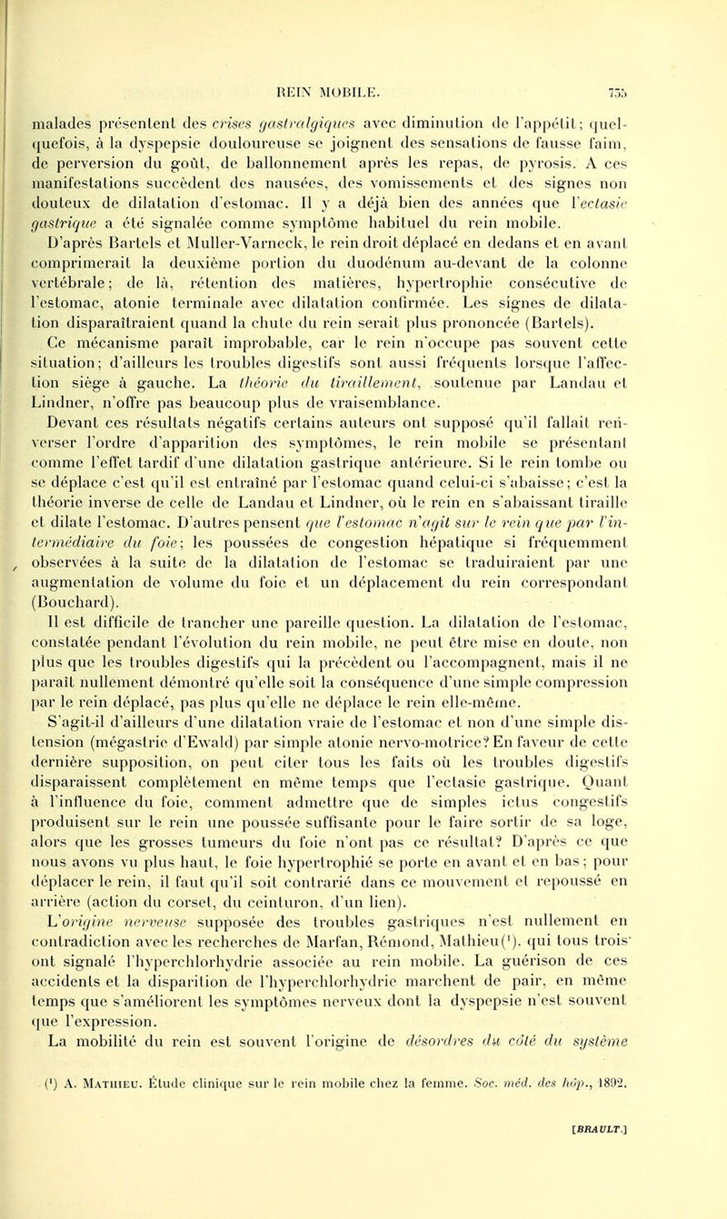 malades présentent des crises gastralgiques avec diminution de l'appétit; quel- quefois, à la dyspepsie douloureuse se joignent des sensations de fausse faim, de perversion du goût, de ballonnement après les repas, de pyrosis. A ces manifestations succèdent des nausées, des vomissements et des signes non douteux de dilatation d'estomac. Il y a déjà bien des années que Vectasie gastrique a été signalée comme symptôme habituel du rein mobile. D'après Bartels et Muller-Varneck, le rein droit déplacé en dedans et en avant comprimerait la deuxième portion du duodénum au-devant de la colonne vertébrale ; de là, rétention des matières, hypertrophie consécutive de l'estomac, atonie terminale avec dilatation confirmée. Les signes de dilata- tion disparaîtraient quand la chute du rein serait plus prononcée (Bartels). Ce mécanisme paraît improbable, car le rein n'occupe pas souvent cette situation; d'ailleurs les troubles digestifs sont aussi fréquents lorsque l'affec- tion siège à gauche. La théorie du tiraillement, soutenue par Landau et Lindner, n'offre pas beaucoup plus de vraisemblance. Devant ces résultats négatifs certains auteurs ont supposé qu'il fallait ren- verser l'ordre d'apparition des symptômes, le rein mobile se présentant comme l'effet tardif d'une dilatation gastrique antérieure. Si le rein tombe ou se déplace c'est qu'il est entraîné par l'estomac quand celui-ci s'abaisse; c'est la théorie inverse de celle de Landau et Lindner, où le rein en s'abaissant tiraille et dilate l'estomac. D'autres pensent que l'estomac n'agit sur le rein que par l'in- termédiaire du foie, les poussées de congestion hépatique si fréquemment observées à la suite de la dilatation de l'estomac se traduiraient par une augmentation de volume du foie et un déplacement du rein correspondant (Bouchard). Il est difficile de trancher une pareille question. La dilatation de l'estomac, constatée pendant l'évolution du rein mobile, ne peut être mise en doute, non plus que les troubles digestifs qui la précèdent ou l'accompagnent, mais il ne paraît nullement démontré qu'elle soit la conséquence d'une simple compression par le rein déplacé, pas plus qu'elle ne déplace le rein elle-même. S'agit-il d'ailleurs d'une dilatation vraie de l'estomac et non d'une simple dis- tension (mégastrie d'Ewald) par simple atonie nervo-motrice? En faveur de cette dernière supposition, on peut citer tous les faits où les troubles digestifs disparaissent complètement en même temps que l'ectasie gastrique. Quant à l'influence du foie, comment admettre que de simples ictus congestifs produisent sur le rein une poussée suffisante pour le faire sortir de sa loge, alors que les grosses tumeurs du foie n'ont pas ce résultat? D'après ce que nous avons vu plus haut, le foie hypertrophié se porte en avant et en bas ; pour déplacer le rein, il faut qu'il soit contrarié dans ce mouvement et repoussé en arrière (action du corset, du ceinturon, d'un lien). L'origine nerveuse supposée des troubles gastriques n'est nullement en contradiction avec les recherches de Marfan, Rémond, Mathieu('). qui tous trois' ont signalé l'hyperchlorhydrie associée au rein mobile. La guérison de ces accidents et la disparition de l'hyperchlorhydrie marchent de pair, en même temps que s'améliorent les symptômes nerveux dont la dyspepsie n'est souvent que l'expression. La mobilité du rein est souvent Torigine de désordres du côté du système (') A. Mathieu. Étude clinique sur le rein mobile chez la femme. Soc. méd. des hôp., 1892.