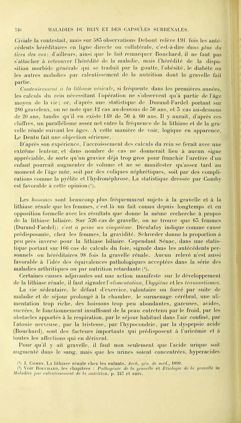 Civiale la contestait, mais sur 585 observations Debout relève 191 fois les anté- cédents héréditaires en ligne directe ou collatérale, c'est-à-dire dans plus du tiers des cas; d'ailleurs, ainsi que le fait remarquer Bouchard, il ne faut pas s'attacher à retrouver l'hérédité de la maladie, mais l'hérédité de la dispo- sition morbide générale qui se traduit par la goutte, l'obésité, le diabète ou les autres maladies par ralentissement de la nutrition dont la gravelle fait partie. Contrairement à la lithiase vésicale, si fréquente dans les premières années, les calculs du rein nécessitant l'opération ne s'observent qu'à partir de l'âge moyen de la vie; or, d'après une statistique de Durand-Fardel portant sur 280 graveleux, on ne note que 12 cas au-dessous de 50 ans, et 5 cas au-dessous de 20 ans, tandis qu'il en existe 149 de 50 à 60 ans. Il y aurait, d'après ces chiffres, un parallélisme assez net entre la fréquence de la lithiase et de la gra- velle rénale suivant les âges. A cette manière de voir, logique en apparence, Le Dentu fait une objection sérieuse. D'après son expérience, l'accroissement des calculs du rein se ferait avec une extrême lenteur, et dans nombre de cas ne donnerait lieu à aucun signe appréciable, de sorte qu'un gravier déjà trop gros pour franchir l'uretère d'un enfant pourrait augmenter de volume et ne se manifester qu'assez tard au moment de l'âge mûr, soit par des coliques néphrétiques, soit par des compli- cations comme la pyélite et l'hydronéphrose. La statistique dressée par Comby est favorable à cette opinion ('). Les hommes sont beaucoup plus fréquemment sujets à la gravelle et à la lithiase rénale que les femmes, c'est là un fait connu depuis longtemps et en opposition formelle avec les résultats que donne la même recherche à propos de la lithiase biliaire. Sur 526 cas de gravelle, on ne trouve que 65 femmes (Durand-Fardel); c'est à peine un cinquième. Dieulafoy indique comme cause prédisposante, chez les femmes, la gravidité. Schrœder donne la proportion à peu près inverse pour la lithiase biliaire. Cependant Sénac, dans une statis- tique portant sur 166 cas de calculs du foie, signale dans les antécédents per- sonnels ou héréditaires 98 fois la gravelle rénale. Aucun relevé n'est aussi favorable à l'idée des équivalences pathologiques acceptées dans la série des maladies arthritiques ou par nutrition retardante (2). Certaines causes adjuvantes ont une action manifeste sur le développement de la lithiase rénale, il faut signaler Y alimentation, Yhygiène elles traumatismes. La vie sédentaire, le défaut d'exercice, volontaire ou forcé par suite de maladie et de séjour prolongé à la chambre, le surmenage cérébral, une ali- mentation trop riche, des boissons trop peu abondantes, gazeuses, acides, sucrées, le fonctionnement insuffisant de la peau entretenu par le froid, par les obstacles apportés à la respiration, par le séjour habituel dans l'air confiné, par l'atonie nerveuse, par la tristesse, par l'hypocondrie, par la dyspepsie acide (Bouchard), sont des facteurs importants qui prédisposent à l'uricémie et à toutes les affections qui en dérivent. Pour qu'il y ait gravelle, il faut non seulement que l'acide urique soit augmenté dans le sang, mais que les urines soient concentrées, hyperacides (1) J. Comby. La lithiase rénale chez les enfants. Arch. gén. de méd., 1809. (2) Voir Bouchard, les chapitres : Pathogénie de la gravelle et Êtiologie de la gravelle in Maladies par ralentissement de la nutrition, p. 247 et suiv.