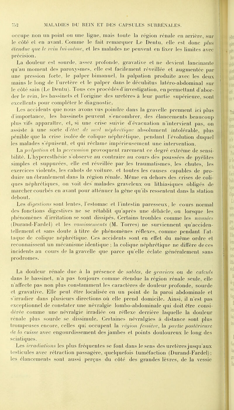 occupe non un point ou une ligne, mais toute la région rénale en arrière, sur le côté et en avant. Comme le fait remarquer Le Dentu, elle est donc plui étendue que le rein lui-même, et les malades ne peuvent en fixer les limites avec précision. La douleur est sourde, assez profonde, gravative et ne devient lancinante qu'au moment des paroxysmes, elle est facilement réveillée et augmentée par une pression forte, le palper bimanuel, la palpation produite avec les deux mains le long de l'uretère et le palper dans le décubitus latéro-abdominal sur le côté sain (Le Dentu). Tous ces procédés d'investigation, en permettant d'abor- der le rein, les bassinets et l'origine des uretères à leur partie supérieure, sont excellents pour compléter le diagnostic. Les accidents que nous avons vus poindre dans la gravelle prennent ici plus d'importance, les bassinets peuvent s'encombrer, des élancements beaucoup plus vifs apparaître, et, si une crise suivie d'évacuation n'intervient pas, on assiste à une sorte d'état de mal néphrétique absolument intolérable, plus pénible que la crise isolée de colique néphrétique, pendant l'évolution duquel les malades s'épuisent, et qui réclame impérieusement une intervention. La palpation et la percussion provoquent rarement ce degré extrême de sensi- bilité. L'hyperesthésie s'observe au contraire au cours des poussées de pyélites simples et suppurées, elle est réveillée par les traumatismes, les chutes, les exercices violents, les cahots de voiture, et toutes les causes capables de pro- duire un ébranlement dans la région rénale. Même en dehors des crises de coli- ques néphrétiques, on voit des^ malades graveleux ou lithiasiques obligés de marcher courbés en avant pour atténuer la gêne qu'ils ressentent dans la station debout. Les digestions sont lentes, l'estomac et l'intestin paresseux, le cours normal des fonctions digestives ne se rétablit qu'après une débâcle, ou lorsque les phénomènes d'irritation se sont dissipés. Certains troubles comme les nausées (Durand-Fardel) et les vomissements (M. Torres) ne surviennent qu'acciden- tellement et sans doute à titre de phénomènes réflexes, comme pendant l'at- taque de colique néphrétique. Ces accidents sont en effet du même ordre el reconnaissent un mécanisme identique ; la colique néphrétique ne diffère de ces incidents au cours de la gravelle que parce qu'elle éclate généralement sans prodromes. La douleur rénale due à la présence de sables, de graviers ou de calculs dans le bassinet, n'a pas toujours comme étendue la région rénale seule, elle n'affecte pas non plus constamment les caractères de douleur profonde, sourde et gravative. Elle peut être localisée en un point de la paroi abdominale et s'irradier dans plusieurs directions où elle prend domicile. Ainsi, il n'est pas exceptionnel de constater une névralgie lombo-abdominale qui doit être consi- dérée comme une névralgie irradiée ou réflexe derrière laquelle la douleur rénale plus sourde se dissimule. Ceitaines névralgies à distance sont plus trompeuses encore, celles qui occupent la région fessière, la partie postérieure de la cuisse avec engourdissement des jambes et points douloureux le long des sciatiques. Les irradiations les plus fréquentes se font dans le sens des uretères jusqu'aux testicules avec rétraction passagère, quelquefois tuméfaction (Durand-Fardel) ; les élancements sont aussi perçus du côté des grandes lèvres, de la vessie