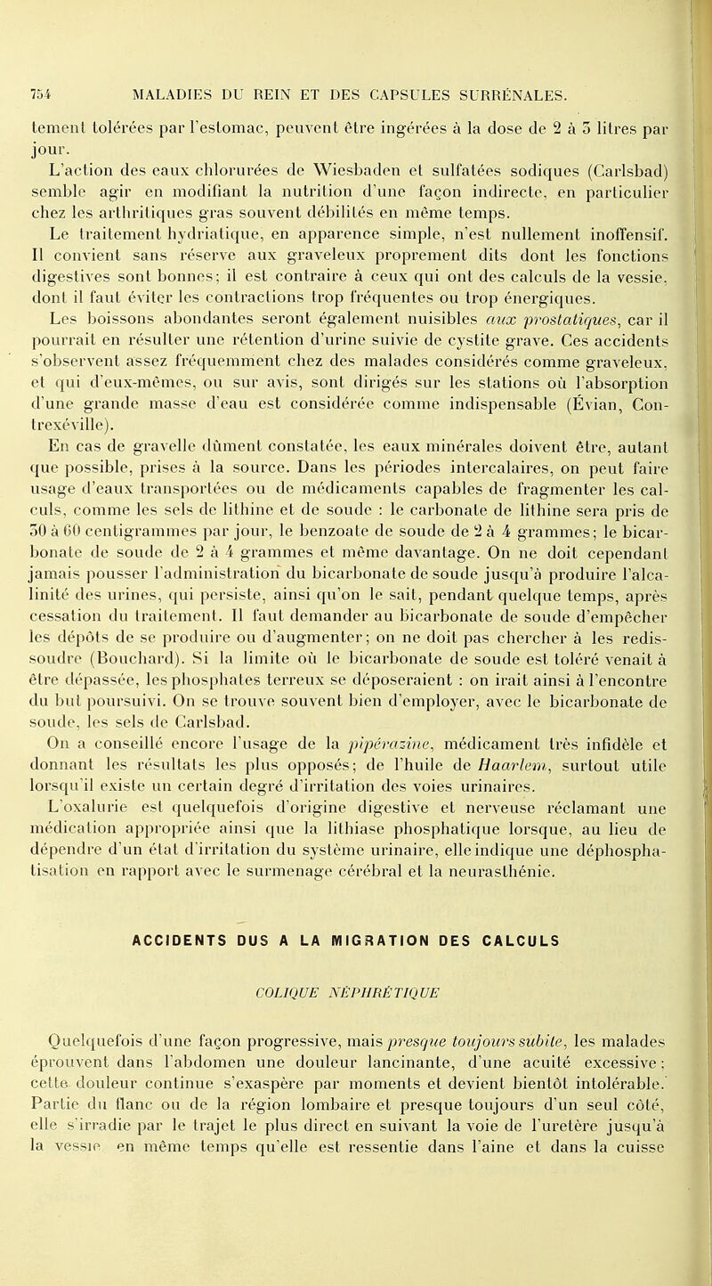 tement tolérées par l'estomac, peuvent être ingérées à la dose de 2 à 5 litres par jour. L'action des eaux chlorurées de Wiesbaden et sulfatées sodiques (Carlsbad) semble agir en modifiant la nutrition d'une façon indirecte, en particulier chez les arthritiques gras souvent débilités en même temps. Le traitement hydriatique, en apparence simple, n'est nullement inoffensif. Il convient sans réserve aux graveleux proprement dits dont les fonctions digestives sont bonnes; il est contraire à ceux qui ont des calculs de la vessie, dont il faut éviter les contractions trop fréquentes ou trop énergiques. Les boissons abondantes seront également nuisibles aux prostatiques, car il pourrait en résulter une rétention d'urine suivie de cystite grave. Ces accidents s'observent assez fréquemment chez des malades considérés comme graveleux, et qui d'eux-mêmes, ou sur avis, sont dirigés sur les stations où l'absorption d'une grande masse d'eau est considérée comme indispensable (Évian, Con- trexéville). En cas de gravelle dûment constatée, les eaux minérales doivent être, autant que possible, prises à la source. Dans les périodes intercalaires, on peut faire usage d'eaux transportées ou de médicaments capables de fragmenter les cal- culs, comme les sels de lithine et de soude : le carbonate de lithine sera pris de 50 à 60 centigrammes par jour, le benzoale de soude de 2 à 4 grammes; le bicar- bonate de soude de 2 à 4 grammes et même davantage. On ne doit cependant jamais pousser l'administration du bicarbonate de soude jusqu'à produire l'alca- linité des urines, qui persiste, ainsi qu'on le sait, pendant quelque temps, après cessation du traitement. Il faut demander au bicarbonate de soude d'empêcher les dépôts de se produire ou d'augmenter ; on ne doit pas chercher à les redis- soudre (Bouchard). Si la limite où le bicarbonate de soude est toléré venait à être dépassée, les phosphates terreux se déposeraient : on irait ainsi à l'encontre du but poursuivi. On se trouve souvent bien d'employer, avec le bicarbonate de soude, les sels de Carlsbad. On a conseillé encore l'usage de la pipérazine, médicament très infidèle et donnant les résultats les plus opposés; de l'huile de Haarlem, surtout utile lorsqu'il existe un certain degré d'irritation des voies urinaires. L'oxalurie est quelquefois d'origine digestive et nerveuse réclamant une médication appropriée ainsi que la lithiase phosphatique lorsque, au lieu de dépendre d'un état d'irritation du système urinaire, elle indique une déphospha- tisation en rapport avec le surmenage cérébral et la neurasthénie. ACCIDENTS DUS A LA MIGRATION DES CALCULS COLIQUE NÉPHRÉTIQUE Quelquefois d'une façon progressive, mais presque toujours subite, les malades éprouvent dans l'abdomen une douleur lancinante, d'une acuité excessive ; cette, douleur continue s'exaspère par moments et devient bientôt intolérable. Partie du flanc ou de la région lombaire et presque toujours d'un seul côté, elle s'irradie par le trajet le plus direct en suivant la voie de l'uretère jusqu'à la vessie en même temps qu'elle est ressentie dans l'aine et dans la cuisse