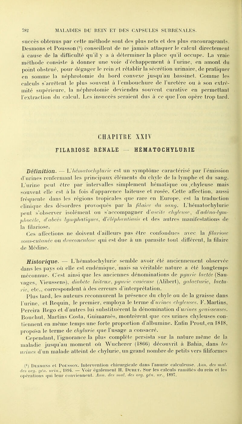 succès obtenus par cette méthode sont des plus nets et des plus encourageants. Desmons et Pousson (') conseillent de ne jamais attaquer le calcul directement à cause de la difficulté qu'il y a à déterminer la place qu'il occupe. La vraie méthode consiste à donner une voie d'échappement à l'urine, en amont du point obstrué, pour dégager le rein .et rétablir la sécrétion urinaire, de pratiquer en somme la néphrotomie du bord convexe jusqu'au bassinet. Comme les calculs s'arrêtent le plus souvent à l'embouchure de l'uretère ou à son extré- mité supérieure, la néphrotomie deviendra souvent curative en permettant l'extraction du calcul. Les insuccès seraient dus à ce que l'on opère trop tard. CHAPITRE XXIV FILARIOSE RÉNALE — HËMATO CHYLURIE Définition. — Uhématockyltme est un symptôme caractérisé par l'émission d'urines renfermant les principaux éléments du chyle de la lymphe et du sang. L'urine peut être par intervalles simplement hématique ou .chyleuse mais souvent elle est à la fois d'apparence laiteuse et rosée. Cette affection, aussi fréquente dans les régions tropicales que rare en Europe, est la traduction clinique des désordres provoqués par la filaire du sang. L'hématochylurie peut s'observer isolément ou s'accompagner d'ascite chyleuse, à'adéno-lym- phocèle, d'abcès lymphatiques, â'éléphantiasis et des autres manifestations de la filariose. Ces affections ne doivent d'ailleurs pas être confondues avec la filariose sous-cutanée ou draconculose qui est due à un parasite tout différent, la filaire de Mécline. Historique. — L'hématochylurie semble avoir été anciennement observée dans les pays où elle est endémique, mais sa véritable nature a été longtemps méconnue. C'est ainsi que les anciennes dénominations de pyurie lactée (Sau- vages, Vieussens), diabète laiteux, pyurie caséeuse (Alibert), galacturie, lactu- rie, etc., correspondent à des erreurs d'interprétation. Plus tard, les auteurs reconnurent la présence du chyle ou de la graisse dans l'urine, et Requin, le premier, employa le terme d'urines chylcuses. F.Martins, Pereira Rego et d'autres lui substituèrent la dénomination d'urines graisseuses. Bouchut, Martins Costa, Guimaraès, montrèrent que ces urines chyleuses con- tiennent en même temps une forte proportion d'albumine. Enfin Prout,en 1818, proposa le terme de chylurie que l'usage a consacré. Cependant, l'ignorance la plus complète persista sur la nature même de la maladie jusqu'au moment où Wucherer (1866) découvrit à Bahia, dans le* urines d'un malade atteint de chylurie, un grand nombre de petits vers filiformes (') Desmons et Pousson. Intervention chirurgicale dans l'anurie calculeuse. Ann. des mal. des org. gén. uriri., 1894. — Voir également H. Duret. Sur les calculs ramifiés du rein et les opérations qui leur conviennent. Ann. des mal. des org. gén. ur., 1897.