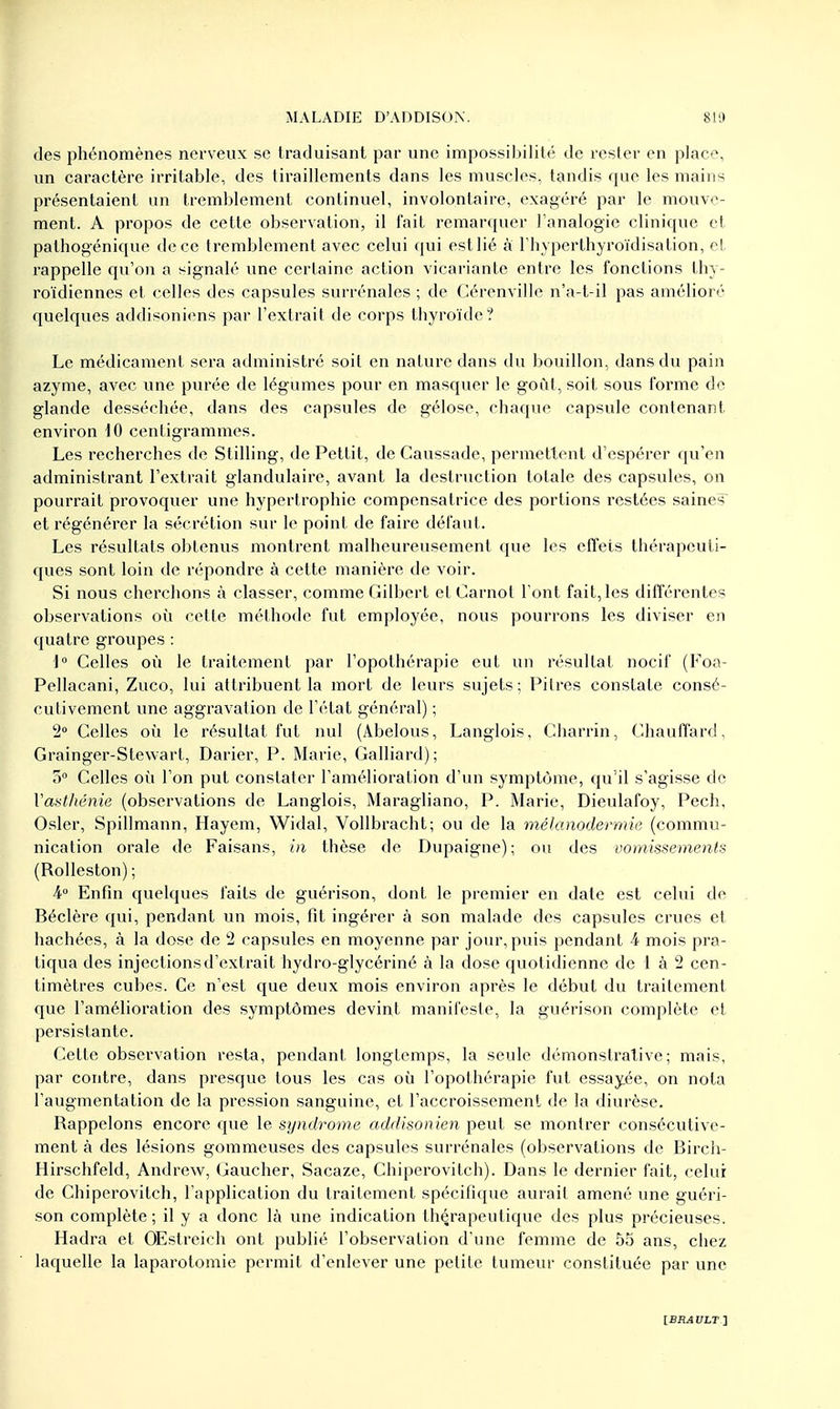 des phénomènes nerveux se traduisant par une impossibilité de rester en place, un caractère irritable, des tiraillements dans les muscles, tandis que les mains présentaient un tremblement continuel, involontaire, exagéré par le mouve- ment. A propos de cette observation, il fait remarquer l'analogie clinique et palhogénique de ce tremblement avec celui qui estlié à l'hyperthyroïdisation, et rappelle qu'on a signalé une certaine action vicariante entre les fonctions thy- roïdiennes et celles des capsules surrénales ; de Cérenville n'a-t-il pas amélioré quelques addisoniens par l'extrait de corps thyroïde? Le médicament sera administré soil en nature dans du bouillon, dans du pain azyme, avec une purée de légumes pour en masquer le goût, soit sous forme de glande desséchée, dans des capsules de gélose, chaque capsule contenant environ 10 centigrammes. Les recherches de Stilling, de Pettit, de Caussade, permettent d'espérer qu'en administrant l'extrait glandulaire, avant la destruction totale des capsules, on pourrait provoquer une hypertrophie compensatrice des portions restées saines et régénérer la sécrétion sur le point de faire défaut. Les résultats obtenus montrent malheureusement que les effets thérapeuti- ques sont loin de répondre à cette manière de voir. Si nous cherchons à classer, comme Gilbert et Carnot l'ont fait, les différentes observations où cette méthode fut employée, nous pourrons les diviser en quatre groupes : 1° Celles où le traitement par l'opothérapie eut un résultat nocif (Foa- Pellacani, Zuco, lui attribuent la mort de leurs sujets ; Pitres constate consé- cutivement une aggravation de l'état général) ; 2° Celles où le résultat fut nul (Abelous, Langlois, Charrin, Chauffard, Grainger-Stewart, Darier, P. Marie, Galliard) ; 5° Celles où l'on put constater l'amélioration d'un symptôme, qu'il s'agisse de Vasthéniê (observations de Langlois, Maragliano, P. Marie, Dieulafoy, Pech, Osier, Spillmann, Hayem, Widal, Vollbracht; ou de la mélanodermie (commu- nication orale de Faisans, in thèse de Dupaigne); ou des vomissements (Rolleston) ; 4° Enfin quelques faits de guérison, dont le premier en date est celui de Béclère qui, pendant un mois, fit ingérer à son malade des capsules crues et hachées, à la dose de 2 capsules en moyenne par jour, puis pendant h mois pra- tiqua des injections d'extrait hydro-glycériné à la dose quot idienne de 1 à 2 cen- timètres cubes. Ce n'est que deux mois environ après le début du traitement que l'amélioration des symptômes devint manifeste, la guérison complète et persistante. Cette observation resta, pendant longtemps, la seule démonstrative; mais, par contre, dans presque tous les cas où l'opothérapie fut essayée, on nota l'augmentation de la pression sanguine, et l'accroissement de la diurèse. Rappelons encore que le syndrome addisonien peut se montrer consécutive- ment à des lésions gommeuses des capsules surrénales (observations de Birch- Hirschfeld, Andrew, Gaucher, Sacaze, Chiperovitch). Dans le dernier fait, celui de Chiperovitch, l'application du traitement spécifique aurait amené une guéri- son complète; il y a donc là une indication thérapeutique des plus précieuses. Hadra et OEstreieh ont publié l'observation d'une femme de 55 ans, chez laquelle la laparotomie permit d'enlever une petite tumeur constituée par une [ERAULT]