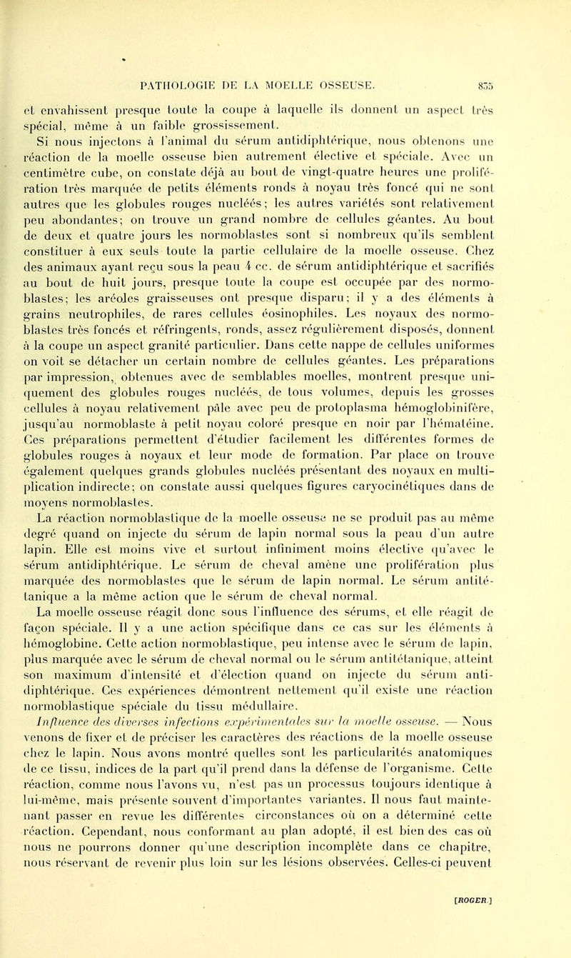 et envahissent presque toute la coupe à laquelle ils donnent un aspect très spécial, même à un faible grossissement. Si nous injectons à l'animal du sérum antidiphtérique, nous obtenons une réaction de la moelle osseuse bien autrement élective et spéciale. Avec un centimètre cube, on constate déjà au bout de vingt-quatre heures une prolifé- ration très marquée de petits éléments ronds à noyau très foncé qui ne sont autres que les globules rouges nucléés ; les autres variétés sont relativement peu abondantes; on trouve un grand nombre de cellules géantes. Au bout de deux et quatre jours les normoblastes sont si nombreux qu'ils semblent constituer à eux seuls toute la partie cellulaire de la moelle osseuse. Chez des animaux ayant reçu sous la peau 4 ce. de sérum antidiphtérique et sacrifiés au bout de huit jours, presque toute la coupe est occupée par des normo- blastes; les aréoles graisseuses ont presque disparu; il y a des éléments à grains neulrophiles, de rares cellules éosinophiles. Les noyaux des normo- blastes très foncés et réfringents, ronds, assez régulièrement disposés, donnent à la coupe un aspect granité particulier. Dans cette nappe de cellules uniformes on voit se détacher un certain nombre de cellules géantes. Les préparations par impression, obtenues avec de semblables moelles, montrent presque uni- quement des globules rouges nucléés, de tous volumes, depuis les grosses cellules à noyau relativement pâle avec peu de protoplasma hémoglobinifère, jusqu'au normoblaste à petit noyau coloré presque en noir par l'hématéine. Ces préparations permettent d'étudier facilement les différentes formes de globules rouges à noyaux et leur mode de formation. Par place on trouve également quelques grands globules nucléés présentant des noyaux en multi- plication indirecte; on constate aussi quelques figures caryocinétiques dans de moyens normoblastes. La réaction normoblastique de la moelle osseuse ne se produit pas au même degré quand on injecte du sérum de lapin normal sous la peau d'un autre lapin. Elle est moins vive et surtout infiniment moins élective qu'avec le sérum antidiphtérique. Le sérum de cheval amène une prolifération plus marquée des normoblasles que le sérum de lapin normal. Le sérum antité- tanique a la même action que le sérum de cheval normal. La moelle osseuse réagit donc sous l'influence des sérums, et elle réagit de façon spéciale. Il y a une action spécifique dans ce cas sur les éléments à hémoglobine. Cette action normoblastique, peu intense avec le sérum de lapin, plus marquée avec le sérum de cheval normal ou le sérum antitétanique, atteint son maximum d'intensité et d'élection quand on injecte du sérum anti- diphtérique. Ces expériences démontrent nettement qu'il existe une réaction normoblastique spéciale du tissu médullaire. Influence des diverses infections expérimentales sur la moelle osseuse. — Nous venons de fixer et de préciser les caractères des réactions de la moelle osseuse chez le lapin. Nous avons montré quelles sont les particularités anatomiques de ce tissu, indices de la part qu'il prend dans la défense de l'organisme. Cette réaction, comme nous l'avons vu, n'est pas un processus toujours identique à lui-même, mais présente souvent d'importantes variantes. Il nous faut mainte- nant passer en revue les différentes circonstances où on a déterminé cette réaction. Cependant, nous conformant au plan adopté, il est bien des cas où nous ne pourrons donner qu'une description incomplète dans ce chapitre, nous réservant de revenir plus loin sur les lésions observées. Celles-ci peuvent