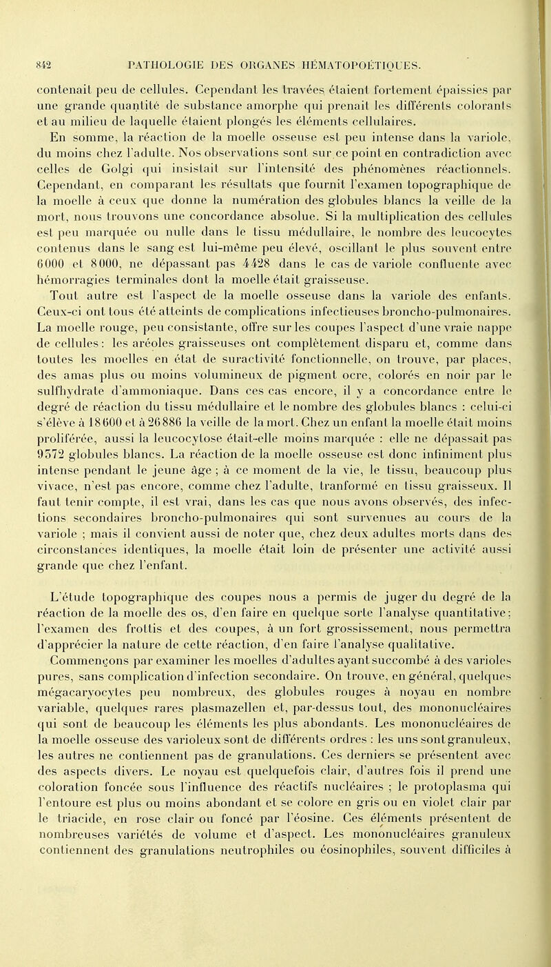 contenait peu de cellules. Cependant les travées étaient fortement épaissies par une grande quantité de substance amorphe qui prenait les différents colorants et au milieu de laquelle étaient plongés les éléments cellulaires. En somme, la réaction de la moelle osseuse est peu intense dans la variole, du moins chez l'adulte. Nos observations sont sur ce point en contradiction avec celles de Golgi qui insistait sur l'intensité des phénomènes réactionnels. Cependant, en comparant les résultats que fournit l'examen topographique de la moelle à ceux que donne la numération des globules blancs la veille de la mort, nous trouvons une concordance absolue. Si la multiplication des cellules est peu marquée ou nulle dans le tissu médullaire, le nombre des leucocytes contenus dans le sang est lui-même peu élevé, oscillant le plus souvent entre 6000 et 8000, ne dépassant pas 4428 dans le cas de variole confluente avec hémorragies terminales dont la moelle était graisseuse. Tout autre est l'aspect de la moelle osseuse dans la variole des enfants. Ceux-ci ont tous été atteints de complications infectieuses broncho-pulmonaires. La moelle rouge, peu consistante, offre sur les coupes l'aspect d'une vraie nappe de cellules : les aréoles graisseuses ont complètement disparu et, comme dans toutes les moelles en état de suractivité fonctionnelle, on trouve, par places, des amas plus ou moins volumineux de pigment ocre, colorés en noir par le sulfhydrate d'ammoniaque. Dans ces cas encore, il y a concordance entre le degré de réaction du tissu médullaire et le nombre des globules blancs : celui-ci s'élève à 18600 et à 26886 la veille de la mort. Chez un enfant la moelle était moins proliférée, aussi la leucocytose était-elle moins marquée : elle ne dépassait pas 9572 globules blancs. La réaction de la moelle osseuse est donc infiniment plus intense pendant le jeune âge ; à ce moment de la vie, le tissu, beaucoup plus vivace, n'est pas encore, comme chez l'adulte, tranformé en tissu graisseux. Il faut tenir compte, il est vrai, dans les cas que nous avons observés, des infec- tions secondaires broncho-pulmonaires qui sont survenues au cours de la variole ; mais il convient aussi de noter que, chez deux adultes morts dans des circonstances identiques, la moelle était loin de présenter une activité aussi grande que chez l'enfant. L'étude topographique des coupes nous a permis de juger du degré de la réaction de la moelle des os, d'en faire en quelque sorte l'analyse quantitative ; l'examen des frottis et des coupes, à un fort grossissement, nous permettra d'apprécier la nature de cette réaction, d'en faire l'analyse qualitative. Commençons par examiner les moelles d'adultes ayant succombé à des varioles pures, sans complication d'infection secondaire. On trouve, en général, quelques mégacaryocytes peu nombreux, des globules rouges à noyau en nombre variable, quelques rares plasmazellen et, par-dessus tout, des mononucléaires qui sont de beaucoup les éléments les plus abondants. Les mononucléaires de la moelle osseuse des varioleux sont de différents ordres : les uns sont granuleux, les autres ne contiennent pas de granulations. Ces derniers se présentent avec des aspects divers. Le noyau est quelquefois clair, d'autres fois il prend une coloration foncée sous l'influence des réactifs nucléaires ; le protoplasma qui l'entoure est plus ou moins abondant et se colore en gris ou en violet clair par le triacide, en rose clair ou foncé par l'éosine. Ces éléments présentent de nombreuses variétés de volume et d'aspect. Les mononucléaires granuleux contiennent des granulations neutrophiles ou éosinophiles, souvent difficiles à