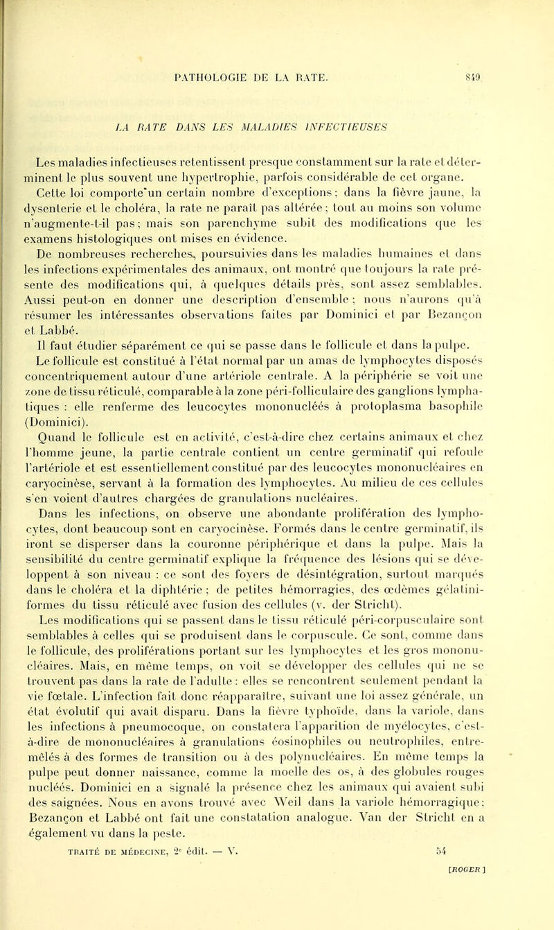 LA RATE DANS LES MALADIES INFECTIEUSES Les maladies infectieuses retentissent presque constamment sur la rate et déter- minent le plus souvent une hypertrophie, parfois considérable de cet organe. Cette loi comporte'un certain nombre d'exceptions ; dans la fièvre jaune, la dysenterie et le choléra, la rate ne paraît pas altérée; tout au moins son volume n'augmente-t-il pas; mais son parenchyme subit des modifications que les examens histologiques ont mises en évidence. De nombreuses recherches, poursuivies dans les maladies humaines et dans les infections expérimentales des animaux, ont montré que toujours la rate pré- sente des modifications qui, à quelques détails près, sont assez semblables. Aussi peut-on en donner une description d'ensemble ; nous n'aurons qu'à résumer les intéressantes observations faites par Dominici et par Bezançon et Labbé. Il faut étudier séparément ce qui se passe dans le follicule et dans la pulpe. Le follicule est constitué à l'état normal par un amas de lymphocytes disposés concentriquement autour d'une artériole centrale. A la périphérie se voit une zone de tissu réticulé, comparable à la zone péri-folliculaire des ganglions lympha- tiques : elle renferme des leucocytes mononucléés à protoplasma basophilc (Dominici). Quand le follicule est en activité, c'est-à-dire chez certains animaux et chez l'homme jeune, la partie centrale contient un centre germinatif qui refoule l'artériole et est essentiellement constitué par des leucocytes mononucléaires en caryocinèse, servant à la formation des lymphocytes. Au milieu de ces cellules s'en voient d'autres chargées de granulations nucléaires. Dans les infections, on observe une abondante prolifération des lympho- cytes, dont beaucoup sont en caryocinèse. Formés dans le centre germinatif, ils iront se disperser dans la couronne périphérique et dans la pulpe. Mais la sensibilité du centre germinatif explique la fréquence des lésions qui se déve- loppent à son niveau : ce sont des foyers de désintégration, surtout marqués dans le choléra et la diphtérie ; de petites hémorragies, des œdèmes gélatini- formes du tissu réticulé avec fusion des cellules (v. der Stricht). Les modifications qui se passent dans le tissu réticulé péri-corpusculaire sont semblables à celles qui se produisent dans le corpuscule. Ce sont, comme dans le follicule, des proliférations portant sur les lymphocytes et les gros mononu- cléaires. Mais, en même temps, on voit se développer des cellules qui ne se trouvent pas dans la rate de l'adulte : elles se rencontrent seulement pendant la vie fœtale. L'infection fait donc réapparaître, suivant une loi assez générale, un état évolutif qui avait disparu. Dans la fièvre typhoïde, dans la variole, dans les infections à pneumocoque, on constatera l'apparition de myélocytes, c'est- à-dire de mononucléaires à granulations éosinophiles ou neutrophiles, entre- mêlés à des formes de transition ou à des polynucléaires. En même temps la pulpe peut donner naissance, comme la moelle des os, à des globules rouges nucléés. Dominici en a signalé la présence chez les animaux qui avaient subi des saignées. Nous en avons trouvé avec Weil dans la variole hémorragique; Bezançon et Labbé ont fait une constatation analogue. Van der Stricht en a également vu dans la peste. TPAITÉ DE MÉDECINE, 2e édit. — V. 54