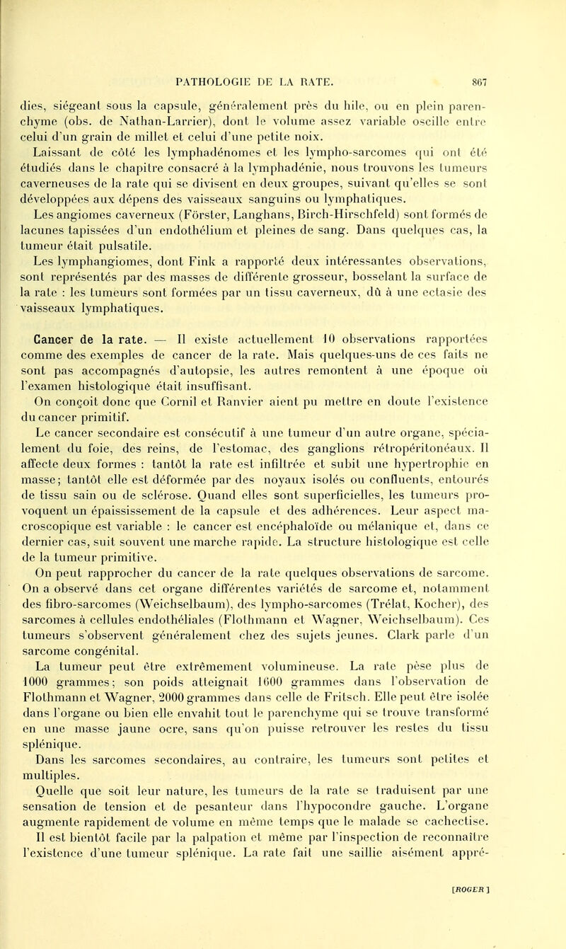 dies, siégeant sous la capsule, généralement près du hile, ou en plein paren- chyme (obs. de Nathan-Larrier), dont le volume assez variable oscille entre celui d'un grain de millet et celui d'une petite noix. Laissant de côté les lymphadénomes et les lympho-sarcomes qui ont été étudiés dans le chapitre consacré à la lymphadénie, nous trouvons les tumeurs caverneuses de la rate qui se divisent en deux groupes, suivant qu'elles se sont développées aux dépens des vaisseaux sanguins ou lymphatiques. Les angiomes caverneux (Fôrster, Langhans, Birch-Hirschfeld) sont formés de lacunes tapissées d'un endothélium et pleines de sang. Dans quelques cas, la tumeur était pulsatile. Les lymphangiomes, dont Fink a rapporté deux intéressantes observations, sont représentés par des masses de différente grosseur, bosselant la surface de la rate : les tumeurs sont formées par un tissu caverneux, dû à une ectasie des vaisseaux lymphatiques. Cancer de la rate. — Il existe actuellement 10 observations rapportées comme des exemples de cancer de la rate. Mais quelques-uns de ces faits ne sont pas accompagnés d'autopsie, les autres remontent à une époque où l'examen histologiqué était insuffisant. On conçoit donc que Cornil et Ranvier aient pu mettre en doute l'existence du cancer primitif. Le cancer secondaire est consécutif à une tumeur d'un autre organe, spécia- lement du foie, des reins, de l'estomac, des ganglions rétropéritonéaux. Il affecte deux formes : tantôt la rate est infiltrée et subit une hypertrophie en masse; tantôt elle est déformée par des noyaux isolés ou confluents, entourés de tissu sain ou de sclérose. Quand elles sont superficielles, les tumeurs pro- voquent un épaississement de la capsule et des adhérences. Leur aspect ma- croscopique est variable : le cancer est encéphaloïde ou mélanique et, dans ce dernier cas, suit souvent une marche rapide. La structure histologiqué est celle de la tumeur primitive. On peut rapprocher du cancer de la rate quelques observations de sarcome. On a observé dans cet organe différentes variétés de sarcome et, notamment des fibro-sarcomes (Weichselbaum), des lympho-sarcomes (Trélat, Kocher), des sarcomes à cellules endothéliales (Flothmann et Wagner, Weichselbaum). Ces tumeurs s'observent généralement chez des sujets jeunes. Clark parle d'un sarcome congénital. La tumeur peut être extrêmement volumineuse. La rate pèse plus de 1000 grammes; son poids atteignait 1600 grammes dans l'observation de Flothmann et Wagner, 2000 grammes dans celle de Fritsch. Elle peut être isolée dans l'organe ou bien elle envahit tout le parenchyme qui se trouve transformé en une masse jaune ocre, sans qu'on puisse retrouver les restes du tissu splénique. Dans les sarcomes secondaires, au contraire, les tumeurs sont petites et multiples. Quelle que soit leur nature, les tumeurs de la rate se traduisent par une sensation de tension et de pesanteur dans l'hypocondre gauche. L'organe augmente rapidement de volume en même temps que le malade se cachectise. Il est bientôt facile par la palpation et même par l'inspection de reconnaître l'existence d'une tumeur splénique. La rate fait une saillie aisément appré- [flOGEi? ]