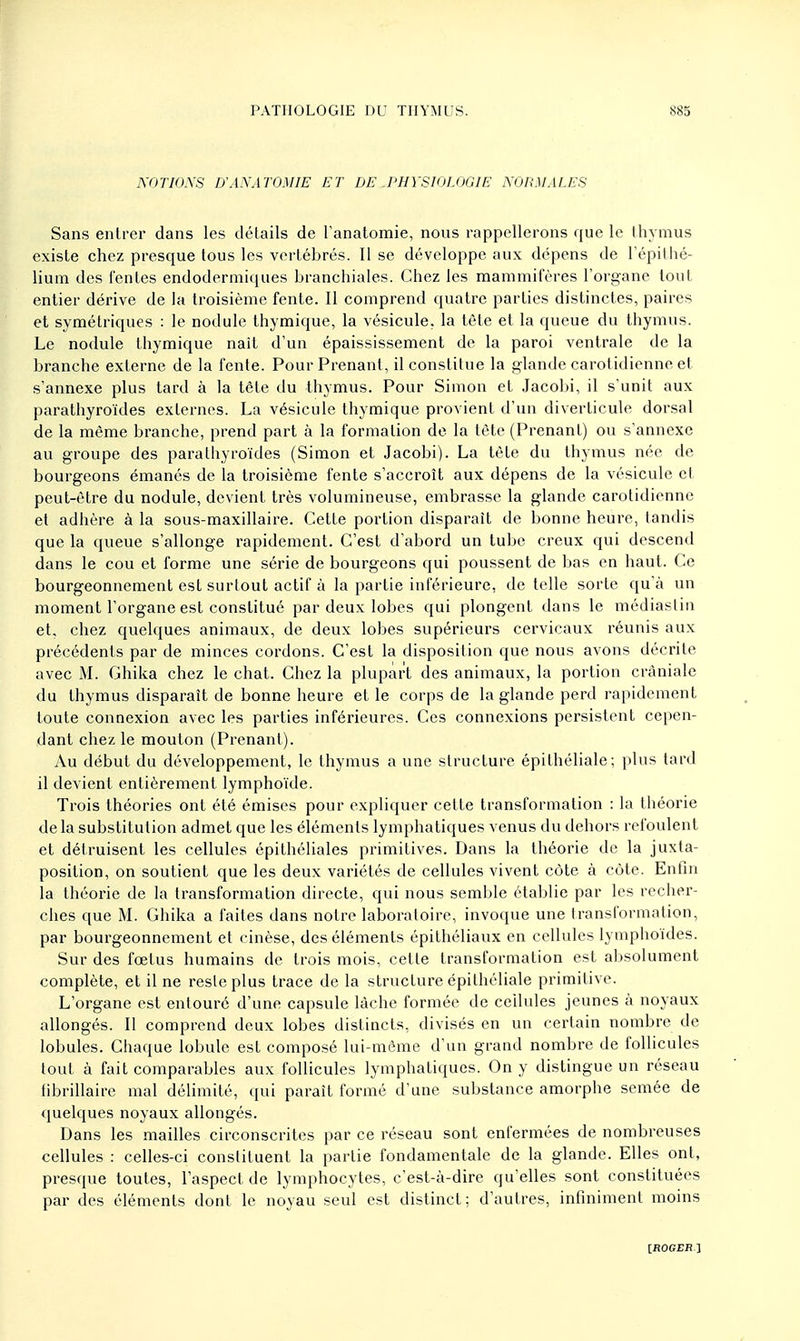 NOTIONS D'AN A TOMIE ET DE .PHYSIOLOGIE NORMALES Sans entrer dans les détails de l'anatomie, nous rappellerons que le thymus existe chez presque tous les vertébrés. Il se développe aux dépens de l'épithé- lium des l'entes endodermiques branchiales. Chez les mammifères l'organe tout entier dérive de la troisième fente. Il comprend quatre parties distinctes, paires et symétriques : le nodule thymique, la vésicule, la tête et la queue du thymus. Le nodule thymique nait d'un épaississement de la paroi ventrale de la branche externe de la fente. Pour Prenant, il constitue la glande carotidienne et s'annexe plus tard à la tète du thymus. Pour Simon et Jacobi, il s'unit aux parathyroïdes externes. La vésicule thymique provient d'un diverticule dorsal de la même branche, prend part à la formation de la tête (Prenant) ou s'annexe au groupe des parathyroïdes (Simon et Jacobi). La tète du thymus née de bourgeons émanés de la troisième fente s'accroît aux dépens de la vésicule et peut-être du nodule, devient très volumineuse, embrasse la glande carotidienne et adhère à la sous-maxillaire. Cette portion disparait de bonne heure, tandis que la queue s'allonge rapidement. C'est d'abord un tube creux qui descend dans le cou et forme une série de bourgeons qui poussent de bas en haut. Ce bourgeonnement est surtout actif à la partie inférieure, de telle sorte qu'à un moment l'organe est constitué par deux lobes qui plongent dans le médiastin et, chez quelques animaux, de deux lobes supérieurs cervicaux réunis aux précédents par de minces cordons. C'est la disposition que nous avons décrite avec M. Ghika chez le chat. Chez la plupart des animaux, la portion cràniale du thymus disparaît de bonne heure et le corps de la glande perd rapidement toute connexion avec les parties inférieures. Ces connexions persistent cepen- dant chez le mouton (Prenant). Au début du développement, le thymus a une structure épithéliale; plus tard il devient entièrement lymphoïde. Trois théories ont été émises pour expliquer cette transformation : la théorie de la substitution admet que les éléments lymphatiques venus du dehors refoulent et détruisent les cellules épithéliales primitives. Dans la théorie de la juxta- position, on soutient que les deux variétés de cellules vivent côte à côte. Enfin la théorie de la transformation directe, qui nous semble établie par les recher- ches que M. Ghika a faites dans notre laboratoire, invoque une transformation, par bourgeonnement et cinèse, des éléments épithéliaux en cellules lymphoïdes. Sur des fœtus humains de trois mois, cette transformation est absolument complète, et il ne reste plus trace de la structure épithéliale primitive. L'organe est entouré d'une capsule lâche formée de cellules jeunes à noyaux allongés. Il comprend deux lobes distincts, divisés en un certain nombre de lobules. Chaque lobule est composé lui-même d'un grand nombre de follicules tout à fait comparables aux follicules lymphatiques. On y distingue un réseau tibrillaire mal délimité, qui paraît formé d'une substance amorphe semée de quelques noyaux allongés. Dans les mailles circonscrites par ce réseau sont enfermées de nombreuses cellules : celles-ci constituent la partie fondamentale de la glande. Elles ont, presque toutes, l'aspect de lymphocytes, c'est-à-dire qu'elles sont constituées par des éléments dont le noyau seul est distinct; d'autres, infiniment moins