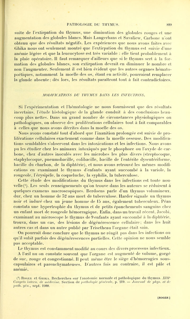 suite de l'extirpation du thymus, une diminution des globules rouges et une augmentation des globules blancs. Mais Langerhans et Savaliew, Carbone n'ont obtenu que des résultats négatifs. Les expériences que nous avons faites avec Ghika nous ont seulement montré que l'extirpation du thymus est suivie d'une anémie légère et que la leucocytose est très variable : elle tient probablement à la plaie opératoire. Il faut remarquer d'ailleurs que si le thymus sert à la for- mation des globules blancs, son extirpation devrait en diminuer le nombre et non l'augmenter. Seulement il est bien évident que les autres organes hémato- poétiques, notamment la moelle des os, étant en activité, pourraient remplacer In glande absente; dès lors, les résultats paraîtront tout à fait contradictoires. MODIFICATIONS DU THYMUS DANS LES INFECTIONS. Si l'expérimentation et l'hématologie ne nous fournissent que des résultats incertains, l'étude histologique de la glande conduit à des conclusions beau- coup plus nettes. Dans un grand nombre de circonstances physiologiques ou pathologiques, on observe des proliférations cellulaires tout à fait comparables à celles que nous avons décrites dans la moelle des os. Nous avons constaté tout d'abord que l'inanition prolongée est suivie de pro- liférations cellulaires exactement comme dans la moelle osseuse. Des modifica- tions semblables s'observent dans les intoxications et les infections. Nous avons pu les étudier chez les animaux intoxiqués par le phosphore ou l'oxyde de car- bone, chez d'autres inoculés avec les microbes les plus divers (streptocoque, staphylocoque, pneumobacille, colibacille, bacille de l'entérite dysentériforme, bacille du charbon, de la diphtérie), et nous avons retrouvé les mêmes modifi- cations en examinant le thymus d'enfants ayant succombé à la variole, la rougeole, l'érysipèle, la coqueluche, la syphilis, la tuberculose. Cette étude des modifications du thymus dans les infections est toute nou- velle ('). Les seuls renseignements qu'on trouve dans les auteurs se réduisent à quelques examens macroscopiques. Berdoens parle d'un thymus volumineux, dur, chez un homme de 52 ans mort de tuberculose. Harder signale un thymus noir et induré chez un jeune homme de 15 ans, également tuberculeux. Péan constata une hypertrophie du thymus et de petits épanchements sanguins chez un enfant mort de rougeole hémorragique. Enfin, dans un travail récent, Jacobi, examinant au microscope le thymus de 9 enfants ayant succombé à la diphtérie, trouva, dans un cas, des lésions de dégénérescence cellulaire; dans les huit autres cas et dans un autre publié par Trisetheau l'organe était sain. On pourrait donc conclure que le thymus ne réagit pas dans les infections ou qu'il subit parfois des dégénérescences partielles. Cette opinion ne nous semble pas acceptable. Le thymus est constamment modifié au cours des divers processus infectieux. A l'œil nu on constate souvent que l'organe est augmenté de volume, gorgé de suc, rouge et congestionné. Il peut même être le siège d'hémorragies sous- capsulaires et parenchymateuses. D'autres fois au contraire, il est pâle et anémié. (') Roger et Ghika. Recherches sur l'analomie normale et pathologique du thymus. XI1F Congrès intern. de médecine. Section de pathologie générale, p. 219. — Journal de phys. et de path. gén., sept. 1900.