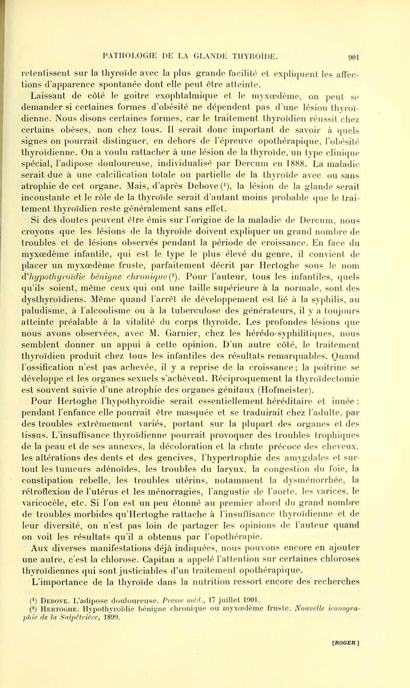 retentissent sur la thyroïde avec la plus grande facilité et expliquent les affec- tions d'apparence spontanée dont elle peut être atteinte. Laissant de côté le goitre exophtalmique et le myxœdème, on peut se demander si certaines formes d'obésité ne dépendent pas d'une lésion thyroï- dienne. Nous disons certaines formes, car le traitement thyroïdien réussit chez certains obèses, non chez tous. Il serait donc important de savoir à quels signes on pourrait distinguer, en dehors de l'épreuve opothérapique, l'obésité thyroïdienne. On a voulu rattacher à une lésion de la thyroïde, un type clinique spécial, l'adipose douloureuse, individualisé par Dercum en 1888. La maladie serait due à une calcification totale ou partielle de la thyroïde avec ou sans atrophie de cet organe. Mais, d'après Debove ('), la lésion de la glande serait inconstante et le rôle de la thyroïde serait d'autant moins probable que le trai- tement thyroïdien reste généralement sans effet. Si des doutes peuvent être émis sur l'origine de la maladie de Dercum, nous croyons que les lésions de la thyroïde doivent expliquer un grand nombre de troubles et de lésions observés pendant la période de croissance. En face du myxœdème infantile, qui est le type le plus élevé du genre, il convient de placer un myxœdème fruste, parfaitement décrit par Hertoghe sous le nom (Vhypothyroïdie bénigne chronique (2). Pour l'auteur, tous les infantiles, quels qu'ils soient, même ceux qui ont une taille supérieure à la normale, sont des dysthyroïdiens. Même quand l'arrêt de développement est lié à la syphilis, au paludisme, à l'alcoolisme ou à la tuberculose des générateurs, il y a toujours atteinte préalable à la vitalité du corps thyroïde. Les profondes lésions que nous avons observées, avec M. Garnier, chez les hérédo-syphilitiques, nous semblent donner un appui à cette opinion. D'un autre côté, le traitement thyroïdien produit chez tous les infantiles des résultats remarquables. Quand l'ossification n'est pas achevée, il y a reprise de la croissance ; la poitrine se développe et les organes sexuels s'achèvent. Réciproquement la thyroïdectomie est souvent suivie d'une atrophie des organes génitaux (Hofmeister). Pour Hertoghe l'hypothyroïdie serait essentiellement héréditaire et innée ; pendant l'enfance elle pourrait être masquée et se traduirait chez l'adulte, par des troubles extrêmement variés, portant sur la plupart des organes et des tissus. L'insuffisance thyroïdienne pourrait provoquer des troubles trophiques de la peau et de ses annexes, la décoloration et la chute précoce des cheveux, les altérations des dents et des gencives, l'hypertrophie des amygdales et sur- tout les tumeurs adénoïdes, les troubles du larynx, la congestion du foie, la constipation rebelle, les troubles utérins, notamment la dysménorrhée, la rétroflexion de l'utérus et les ménorragies, l'angustie de l'aorte, les varices, le varicocèle, etc. Si l'on est un peu étonné au premier abord du grand nombre de troubles morbides qu'Hertoghe rattache à l'insuffisance thyroïdienne et de leur diversité, on n'est pas loin de partager les opinions de l'auteur quand on voit les résultats qu'il a obtenus par l'opothérapie. Aux diverses manifestations déjà indiquées, nous pouvons encore en ajouter une autre, c'est la chlorose. Capitan a appelé l'attention sur certaines chloroses thyroïdiennes qui sont justiciables d'un traitement opothérapique. L'importance de la thyroïde dans la nutrition ressort encore des recherches (') Debove. L'adipose douloureuse. Presse méd., 17 juillet 1901. (2) Hertoghe. Hypothyroïdie bénigne chronique ou myxœdème fruste. Nouvelle iconogra- phie de la Salpêtrière, 1899.