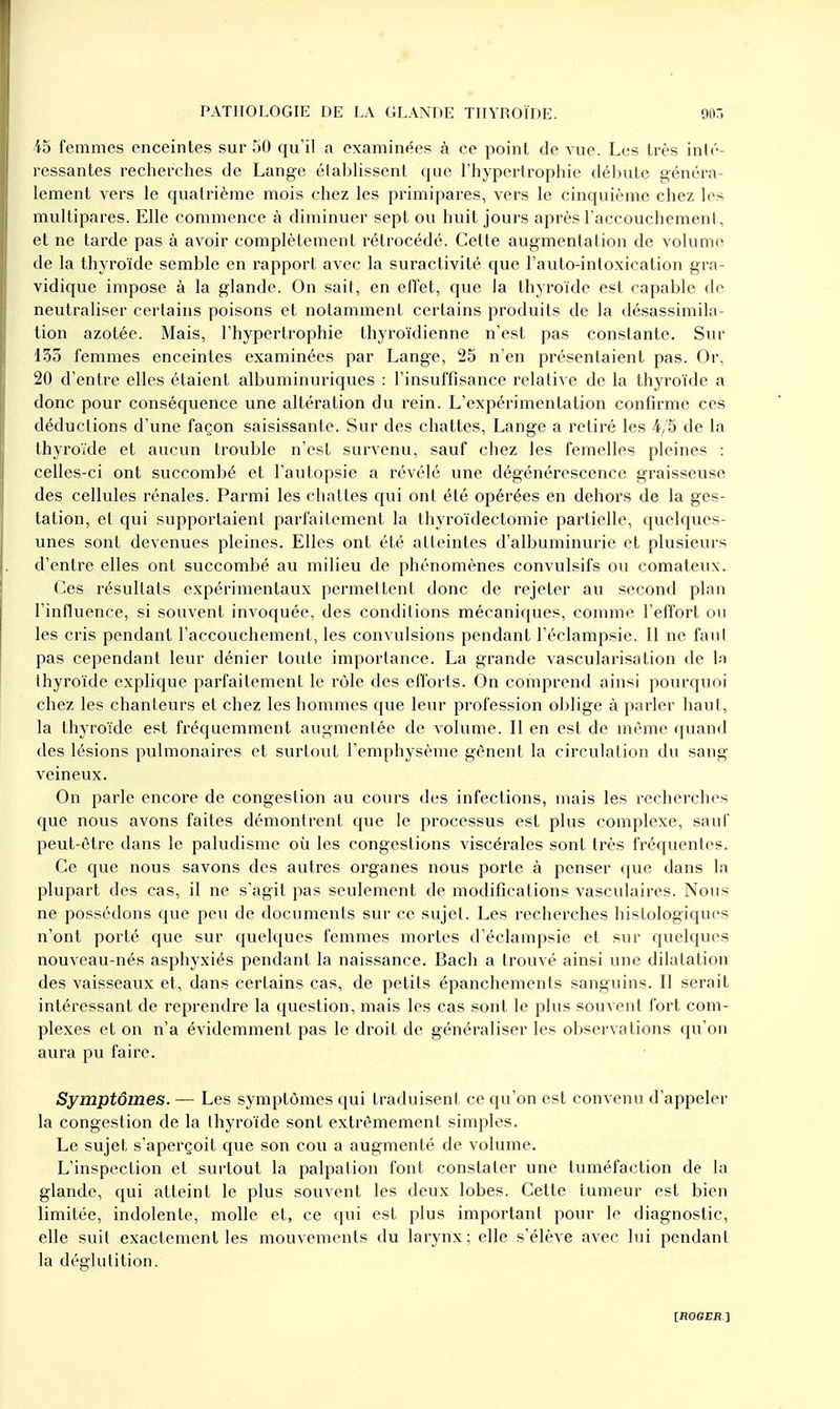 45 femmes enceintes sur 50 qu'il a examinées à ce point de vue. Les très inté- ressantes recherches de Lange établissent que l'hypertrophie débute généra- lement vers le quatrième mois chez les primipares, vers le cinquième chez les multipares. Elle commence à diminuer sept ou huit jours après l'accouchement, et ne tarde pas à avoir complètement rétrocédé. Cette augmentation de volume de la thyroïde semble en rapport avec la suractivité que l'auto-intoxication gra- vidique impose à la glande. On sait, en effet, que la thyroïde est capable de neutraliser certains poisons et notamment certains produits de la désassimila- tion azotée. Mais, l'hypertrophie thyroïdienne n'est pas constante. Sur 135 femmes enceintes examinées par Lange, 25 n'en présentaient pas. Or, 20 d'entre elles étaient albuminuriques : l'insuffisance relative de la thyroïde a donc pour conséquence une altération du rein. L'expérimentation confirme ces déductions d'une façon saisissante. Sur des chattes, Lange a retiré les 4/5 de la thyroïde et aucun trouble n'est survenu, sauf chez les femelles pleines : celles-ci ont succombé et l'autopsie a révélé une dégénérescence graisseuse des cellules rénales. Parmi les chattes qui ont été opérées en dehors de la ges- tation, et qui supportaient parfaitement la thyroïdectomie partielle, quelques- unes sont devenues pleines. Elles ont été atteintes d'albuminurie et plusieurs d'entre elles ont succombé au milieu de phénomènes convulsifs ou comateux. Ces résultats expérimentaux permettent donc de rejeter au second plan l'influence, si souvent invoquée, des conditions mécaniques, comme l'effort ou les cris pendant l'accouchement, les convulsions pendant l'éclampsie. Il ne faut pas cependant leur dénier toute importance. La grande vascularisation de la thyroïde explique parfaitement le rôle des efforts. On comprend ainsi pourquoi chez les chanteurs et chez les hommes que leur profession oblige à parler haut, la thyroïde est fréquemment augmentée de volume. Il en est de même quand des lésions pulmonaires et surtout l'emphysème gênent la circulation du sang veineux. On parle encore de congestion au cours des infections, mais les recherches que nous avons faites démontrent que le processus est plus complexe, sauf peut-être dans le paludisme où les congestions viscérales sont très fréquentes. Ce que nous savons des autres organes nous porte à penser que dans la plupart des cas, il ne s'agit pas seulement de modifications vasculaires. Nous ne possédons que peu de documents sur ce sujet. Les recherches histologiques n'ont porté que sur quelques femmes mortes d'éclampsie et sur quelques nouveau-nés asphyxiés pendant la naissance. Bach a trouvé ainsi une dilatation des vaisseaux et, dans certains cas, de petits épanchements sanguins. Il serait intéressant de reprendre la question, mais les cas sont le plus souvent fort com- plexes et on n'a évidemment pas le droit de généraliser les observations qu'on aura pu faire. Symptômes. — Les symptômes qui traduisent ce qu'on est convenu d'appeler la congestion de la thyroïde sont extrêmement simples. Le sujet s'aperçoit que son cou a augmenté de volume. L'inspection et surtout la palpalion font constater une tuméfaction de la glande, qui atteint le plus souvent les deux lobes. Cette tumeur est bien limitée, indolente, molle et, ce qui est plus important pour le diagnostic, elle suit exactement les mouvements du larynx; elle s'élève avec lui pendant la déglutition.