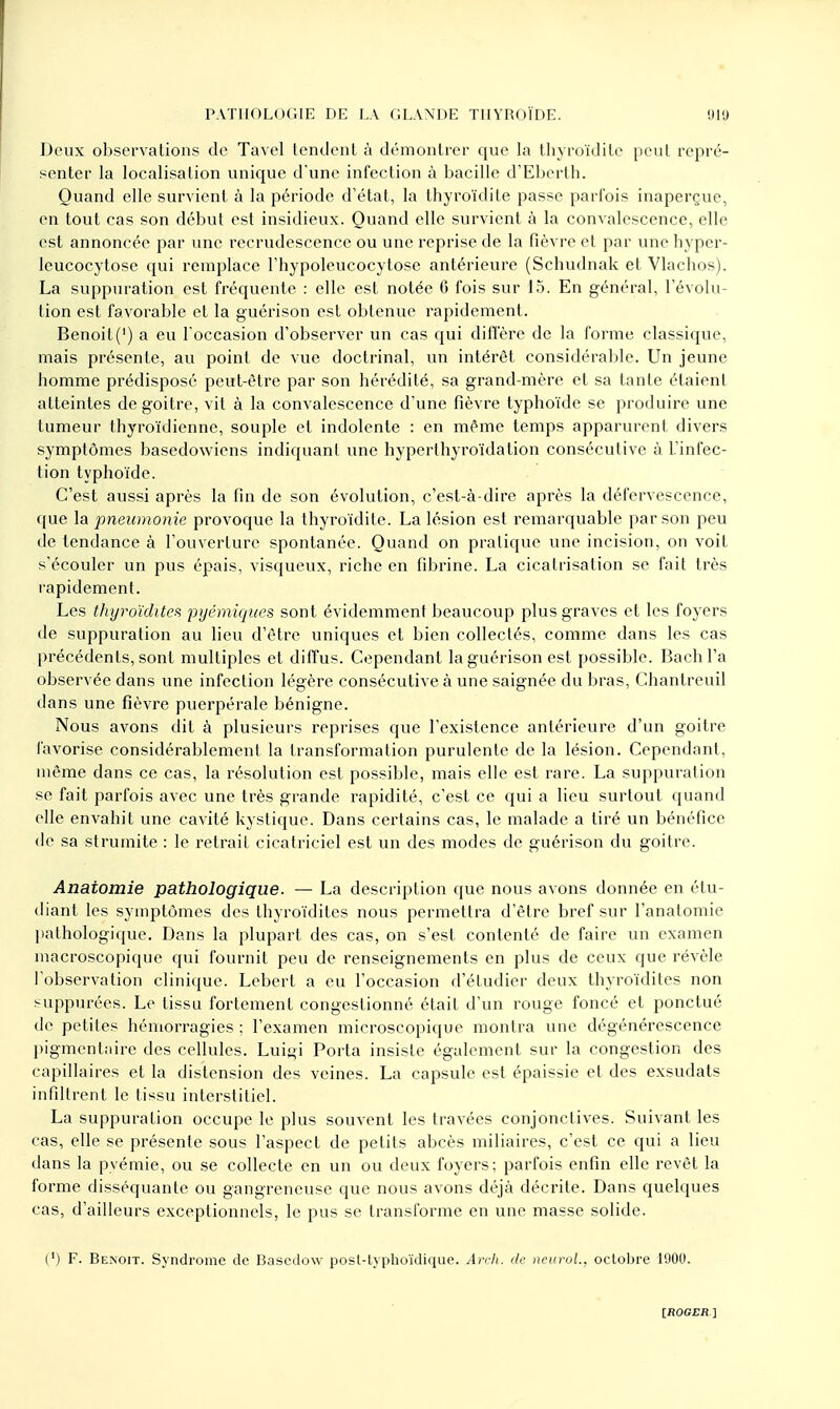 Deux observations de Tavel tendent à démontrer que la thyroïdite peut repré- senter la localisation unique d'une infection à bacille d'Eberth. Quand elle survient à la période d'état, la thyroïdite passe parfois inaperçue, en tout cas son début est insidieux. Quand elle survient à la convalescence, elle est annoncée par une recrudescence ou une reprise de la fièvre et par une hyper- leucocytose qui remplace l'hypoleucocytose antérieure (Scbudnak et Vlachos). La suppuration est fréquente : elle est notée 6 fois sur 15. En général, l'évolu- tion est favorable et la guérison est obtenue rapidement. Benoit(') a eu l'occasion d'observer un cas qui diffère de la forme classique, mais présente, au point de vue doctrinal, un intérêt considérable. Un jeune homme prédisposé peut-être par son hérédité, sa grand-mère et sa tante étaient atteintes de goitre, vit à la convalescence d'une fièvre typhoïde se produire une tumeur thyroïdienne, souple et indolente : en même temps apparurent divers symptômes basedowiens indiquant une hyperthyroïdation consécutive à L'infec- tion typhoïde. C'est aussi après la fin de son évolution, c'est-à-dire après la défervescence, que la pneumonie provoque la thyroïdite. La lésion est remarquable par son peu de tendance à l'ouverture spontanée. Quand on pratique une incision, on voit s'écouler un pus épais, visqueux, riche en fibrine. La cicatrisation se fait très rapidement. Les thyroïdites pyémiques sont évidemment beaucoup plus graves et les foyers de suppuration au lieu d'être uniques et bien collectés, comme dans les cas précédents, sont multiples et diffus. Cependant la guérison est possible. Bach l'a observée dans une infection légère consécutive à une saignée du bras, Chantreuil dans une fièvre puerpérale bénigne. Nous avons dit à plusieurs reprises que l'existence antérieure d'un goitre favorise considérablement la transformation purulente de la lésion. Cependant, même dans ce cas, la résolution est possible, mais elle est rare. La suppuration se fait parfois avec une très grande rapidité, c'est ce qui a lieu surtout quand elle envahit une cavité kystique. Dans certains cas, le malade a tiré un bénéfice de sa strumite : le retrait cicatriciel est un des modes de guérison du goitre. Anaiomie pathologique. — La description que nous avons donnée en étu- diant les symptômes des thyroïdites nous permettra d'être bref sur l'anatomie pathologique. Dans la plupart des cas, on s'est contenté de faire un examen macroscopique qui fournit peu de renseignements en plus de ceux que révèle l'observation clinique. Lebert a eu l'occasion d'étudier deux thyroïdites non suppurées. Le tissu fortement congestionné était d'un rouge foncé et ponctué de petites hémorragies ; l'examen microscopique montra une dégénérescence pigmentaire des cellules. Luigi Porta insiste également sur la congestion des capillaires et la distension des veines. La capsule est épaissie et des exsudats infiltrent le tissu interstitiel. La suppuration occupe le plus souvent les travées conjonctives. Suivant les cas, elle se présente sous l'aspect de petits abcès miliaires, c'est ce qui a lieu dans la pyémie, ou se collecte en un ou deux foyers; parfois enfin elle revêt la forme disséquante ou gangreneuse que nous avons déjà décrite. Dans quelques cas, d'ailleurs exceptionnels, le pus se transforme en une masse solide. (') F. Benoit. Syndrome de Basedow posl-typhoïdique. Arch. de neurol., octobre 1900.