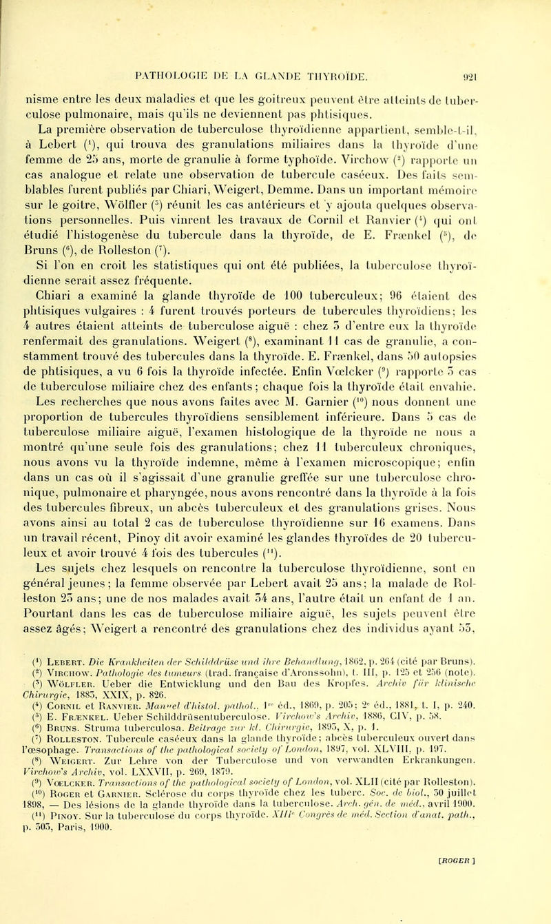 nisme entre les deux maladies el que les goitreux peuvent être atteints de tuber- culose pulmonaire, mais qu'ils ne deviennent pas phtisiques. La première observation de tuberculose thyroïdienne appartient, senible-t-il, à Lebert ('), qui trouva des granulations miliaires dans la thyroïde d'une femme de 25 ans, morte de granulie à forme typhoïde. Virchow (2) rapporte un cas analogue et relate une observation de tubercule caséeux. Des faits sem- blables furent publiés par Chiari, Weigert, Dcmme. Dans un important mémoire sur le goitre, Wôlfler (3) réunit les cas antérieurs et y ajouta quelques observa- tions personnelles. Puis vinrent les travaux de Cornil et Ranvier (*) qui ont étudié l'histogenèse du tubercule dans la thyroïde, de E. Frœnkel (s), de Bruns (°), de Rolleston (7). Si l'on en croit les statistiques qui ont été publiées, la tuberculose thyroï- dienne serait assez fréquente. Chiari a examiné la glande thyroïde de 100 tuberculeux; 96 étaient des phtisiques vulgaires : 4 furent trouvés porteurs de tubercules thyroïdiens; les 4 autres étaient atteints de tuberculose aiguë : chez 5 d'entre eux la thyroïde renfermait des granulations. Weigert (8), examinant H cas de granulie, a con- stamment trouvé des tubercules dans la thyroïde. E. Frœnkel, dans 50 autopsies de phtisiques, a vu 6 fois la thyroïde infectée. Enfin Vœlcker (9) rapporte 5 cas de tuberculose miliaire chez des enfants ; chaque fois la thyroïde était envahie. Les recherches que nous avons faites avec M. Garnier (10) nous donnent une proportion de tubercules thyroïdiens sensiblement inférieure. Dans 5 cas de tuberculose miliaire aiguë, l'examen histologique de la thyroïde ne nous a montré qu'une seule fois des granulations; chez 11 tuberculeux chroniques, nous avons vu la thyroïde indemne, même à l'examen microscopique ; enfin dans un cas où il s'agissait d'une granulie greffée sur une tuberculose chro- nique, pulmonaire et pharyngée, nous avons rencontré dans la thyroïde à la fois des tubercules fibreux, un abcès tuberculeux et des granulations grises. Nous avons ainsi au total 2 cas de tuberculose thyroïdienne sur 16 examens. Dans un travail récent, Pinoy dit avoir examiné les glandes thyroïdes de 20 tubercu- leux et avoir trouvé 4 fois des tubercules (). Les sujets chez lesquels on rencontre la tuberculose thyroïdienne, sont en général jeunes ; la femme observée par Lebert avait 25 ans; la malade de Rol- leston 25 ans; une de nos malades avait 54 ans, l'autre était un enfant de 1 an. Pourtant dans les cas de tuberculose miliaire aiguë, les sujets peuvent être assez âgés; Weigert a rencontré des granulations chez des individus ayant 55, (') Lebert. Die Krankheilen der Schikldriise und ihre Behandlung, 1802, p. 264 (cité par Bruns). (s) Virchow. Pathologie des tumeurs (trad. française d'Aronssohn), t. III, p. 125 et 256 (note). (3) Wolfler. Ueber die Ent\vicklun° und den Bau des Kropfes. Archiv fur klinische Chirurgie, 1883, XXIX, p. 826. (4) Cornil et Ranvier. Mcuvcl d'histol. palhol., i éd., 1869, p. 205; 2« éd., 1881, t. I, p. 240. (5) E. Fr.enkel. Ueber Schilddrûsenluberculosc. Virchow's Archiv, 1886, CIY, p. 58. (6) Bruns. Struma luberculosa. Beitrage zur kl. Chirurgie, 1895, X, p. 1. (7) Rolleston. Tubercule caséeux dans la glande thyroïde; abcès tuberculeux ouvert dans l'œsophage. Transactions of the palhological societg of London, 1897, vol. XLVIII. p. 197. (8) Weigert. Zur Lehre von der Tuberculose und von verwandten Erkrankungen. Virchow's Archiv, vol. LXXVII, p. 269, 1879. (9) Vœlcker. Transactions of the palhological sociely of London, vol. XLII (cité par Rolleston). (,0) Roger et Garnier. Sclérose du corps thyroïde chez les tuberc. Soc. de biol., 50 juillet 1898, — Des lésions de la glande thyroïde dans la tuberculose. Arch. gén. de mcd., avril 1900. (n) Pinoy. Sur la tuberculose du corps thyroïde. XIII- Congrès de mcd. Section d'anat. path., p. 503, Paris, 1900.