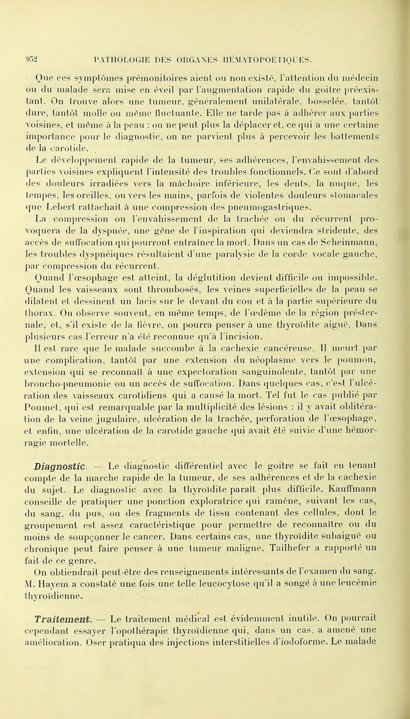 Que ces symptômes prémonitoires aient ou non existé, l'attention du médecin ou du malade sera mise en éveil par l'augmentation rapide du goitre préexis- tant. On trouve alors une tumeur, généralement unilatérale, bosselée, tantôt dure, tantôt molle ou même fluctuante. Elle ne tarde pas à adhérer aux parties voisines, et même à la peau : on ne peut plus la déplacer et, ce qui a une certaine importance pour le diagnostic, on ne parvient plus à percevoir les battements de la carotide. Le développement rapide de la tumeur, ses adhérences, l'envahissement des parties voisines expliquent l'intensité des troubles fonctionnels. Ce sont d'abord des douleurs irradiées vers la mâchoire inférieure, les dents, la nuque, les tempes, les oreilles, ou vers les mains, parfois de violentes douleurs stomacales que Lebert rattachait à une compression des pneumogastriques. La compression ou l'envahissement de la trachée ou du récurrent pro- voquera de la dyspnée, une gêne de l'inspiration qui deviendra stridente, des accès de suffocation qui pourront entraîner la mort. Dans un cas de Scheinmann, les troubles dyspnéiques résultaient d'une paralysie de la corde vocale gauche, par compression du récurrent. Quand l'œsophage est atteint, la déglutition devient difficile ou impossible. Quand les vaisseaux sont thrombosés, les veines superficielles de la peau se dilatent et dessinent un lacis sur le devant du cou et à la partie supérieure du thorax. On observe souvent, en même temps, de l'œdème de la région préster- nale, et, s'il existe de la fièvre, on pourra penser à une thyroïdite aiguë. Dans plusieurs cas l'erreur n'a été reconnue qu'à l'incision. Il est rare que le malade succombe à la cachexie cancéreuse. Il meurt par une complication, tantôt par une extension du néoplasme vers le poumon, extension qui se reconnaît à une expectoration sanguinolente, tantôt par une broncho-pneumonie ou un accès de suffocation. Dans quelques cas, c'est l'ulcé- ration des vaisseaux carotidiens qui a causé la mort. Tel fut le cas publié par Poumet, qui est remarquable par la multiplicité des lésions : il y avait oblitéra- tion de la veine jugulaire, ulcération de la trachée, perforation de l'œsophage, et enfin, une ulcération de la carotide gauche qui avait été suivie d'une hémor- ragie mortelle. Diagnostic. — Le diagnostic différentiel avec le goitre se fait en tenant compte de la marche rapide de la tumeur, de ses adhérences et de la cachexie du sujet. Le diagnostic avec la thyroïdite paraît plus difficile. Kauffmann conseille de pratiquer une ponction exploratrice qui ramène, suivant les cas, du sang, du pus, ou des fragments de tissu contenant des cellules, dont le groupement est assez caractéristique pour permettre de reconnaître ou du moins de soupçonner le cancer. Dans certains cas, une thyroïdite subaiguë ou chronique peut faire penser à une tumeur maligne. Tailhefer a rapporté un fait de ce genre. On obtiendrait peut-être des renseignements intéressants de l'examen du sang. M. Hayem a constaté une fois une telle leucocytose qu'il a songé à une leucémie thyroïdienne. Traitement. — Le traitement médical est évidemment inutile. On pourrait cependant essayer l'opothérapie thyroïdienne qui, dans un cas, a amené une amélioration. Oser pratiqua des injections interstitielles d'iodoforme. Le malade