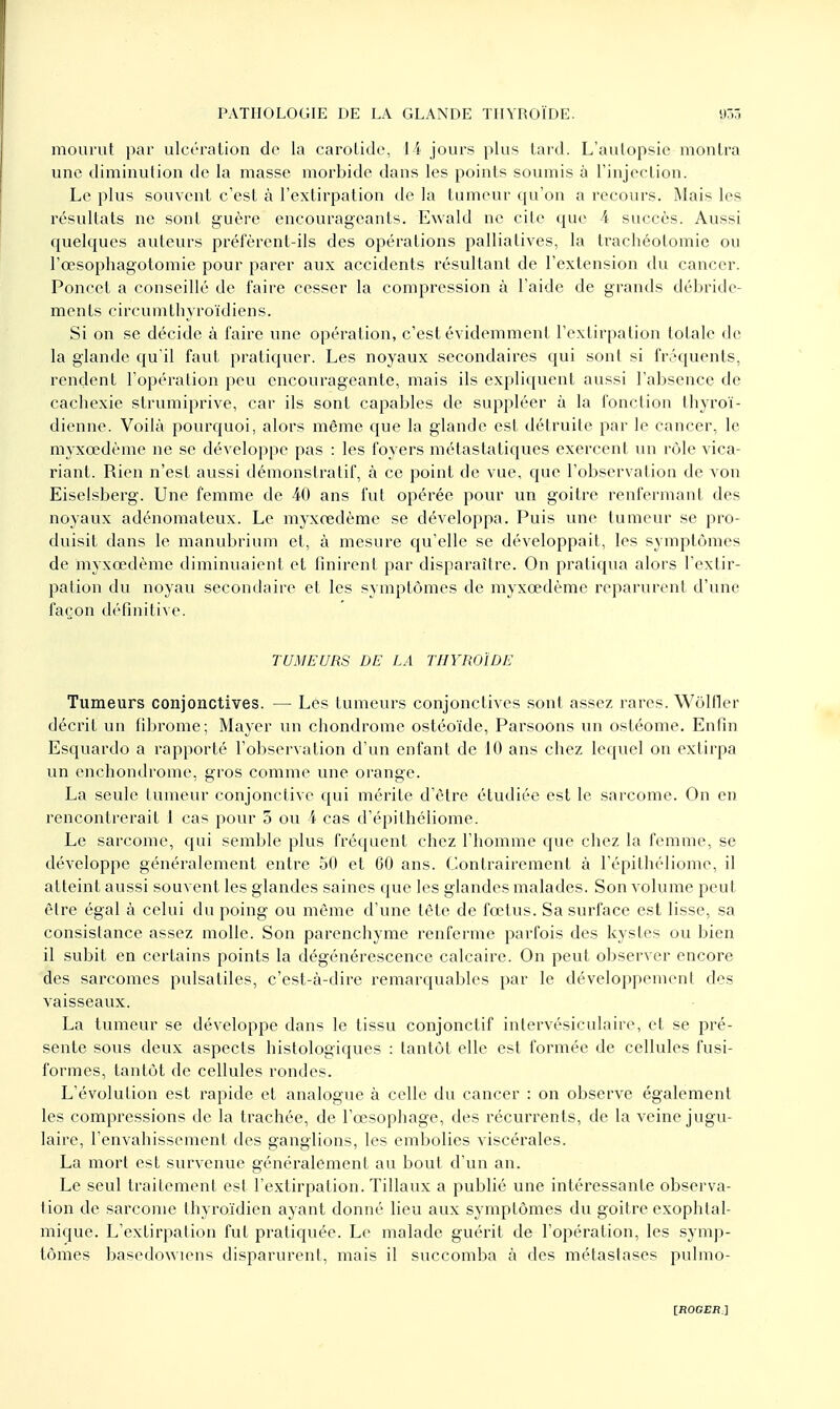 mourut par ulcération de la carotide, 14 jours plus tard. L'autopsie montra une diminution de la masse morbide dans les points soumis à l'injection. Le plus souvent c'est à l'extirpation de la tumeur qu'on a recours. Mais les résultats ne sont guère encourageants. Ewald ne cite que 4 succès. Aussi quelques auteurs préfèrent-ils des opérations palliatives, la trachéotomie ou l'œsophagotomie pour parer aux accidents résultant de l'extension du cancer. Poncel a conseillé de faire cesser la compression à l'aide de grands débride- ments circumthyroïdiens. Si on se décide à faire une opération, c'est évidemment l'extirpation totale de la glande qu'il faut pratiquer. Les noyaux secondaires qui sont si fréquents, rendent l'opération peu encourageante, mais ils expliquent aussi l'absence de cachexie strumiprive, car ils sont capables de suppléer à la fonction thyroï- dienne. Voilà pourquoi, alors même que la glande est détruite par le cancer, le myxœdème ne se développe pas : les foyers métastatiques exercent un rôle vica- riant. Rien n'est aussi démonstratif, à ce point de vue, que l'observation de von Eiselsberg. Une femme de 40 ans fut opérée pour un goitre renfermant des noyaux adénomateux. Le myxœdème se développa. Puis une tumeur se pro- duisit dans le manubrium et, à mesure qu'elle se développait, les symptômes de myxœdème diminuaient et finirent par disparaître. On pratiqua alors l'extir- pation du noyau secondaire et les symptômes de myxœdème reparurent d'une façon définitive. TUMEURS DE LA THYROÏDE Tumeurs conjonctives. — Les tumeurs conjonctives sont assez rares. Wôlfier décrit un fibrome; Mayer un chondrome ostéoïde, Parsoons un ostéome. Enfin Esquardo a rapporté l'observation d'un enfant de 10 ans chez lequel on extirpa un enchondrome, gros comme une orange. La seule tumeur conjonctive qui mérite d'être étudiée est le sarcome. On en rencontrerait 1 cas pour 5 ou 4 cas d'épithéliome. Le sarcome, qui semble plus fréquent chez l'homme que chez la femme, se développe généralement entre 50 et 60 ans. Contrairement à l'épilhéliomc, il atteint aussi souvent les glandes saines que les glandes malades. Son volume peut être égal à celui du poing ou même d'une tête de fœtus. Sa surface est lisse, sa consistance assez molle. Son parenchyme renferme parfois des kystes ou bien il subit en certains points la dégénérescence calcaire. On peut observer encore des sarcomes pulsatiles, c'est-à-dire remarquables par le développement des vaisseaux. La tumeur se développe dans le tissu conjonctif intervésiculaire, et se pré- sente sous deux aspects histologiques : tantôt elle est formée de cellules fusi- formes, tantôt de cellules rondes. L'évolution est rapide et analogue à celle du cancer : on observe également les compressions de la trachée, de l'œsophage, des récurrents, de la veine jugu- laire, l'envahissement des ganglions, les embolies viscérales. La mort est survenue généralement au bout d'un an. Le seul traitement est l'extirpation. Tillaux a publié une intéressante observa- tion de sarcome thyroïdien ayant donné lieu aux symptômes du goitre exophtal- mique. L'extirpation fut pratiquée. Le malade guérit de l'opération, les symp- tômes basedowiens disparurent, mais il succomba à des métastases pulmo-