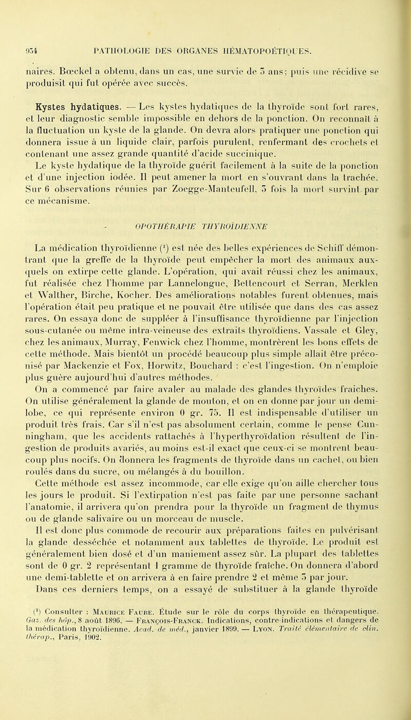 naires. Bœckel a obtenu, clans un cas, une survie de 3 ans; puis une récidive se produisit cpii fut opérée avec succès. Kystes hydatiques. — Les kystes hydatiques de la thyroïde sont fort rares, et leur diagnostic semble impossible en dehors de la ponction. On reconnaît à la fluctuation un kyste de la glande. On devra alors pratiquer une ponction qui donnera issue à un liquide clair, parfois purulent, renfermant des crochets et contenant une assez grande quantité d'acide succinique. Le kyste hydatique de la thyroïde guérit facilement à la suite de la ponction et d'une injection iodée. Il peut amener la mort en s'ouvrant dans la trachée. Sur 6 observations réunies par Zoegge-Mantcufell, 3 fois la mort survint par ce mécanisme. 0P0THÊRAP1E THYROÏDIENNE La médication thyroïdienne (') est née des belles expériences de Schiff démon- trant que la greffe de la thyroïde peut empêcher la mort des animaux aux- quels on extirpe cette glande. L'opération, qui avait réussi chez les animaux, fut réalisée chez l'homme par Lannelongue, Bettencourt et Serran, Merklen et Walther, Birche, Kocher. Des améliorations notables furent obtenues, mais l'opération était peu pratique et ne pouvait être utilisée que dans des cas assez rares. On essaya donc de suppléer à l'insuffisance thyroïdienne par l'injection sous-cutanée ou même intra-veineuse des extraits thyroïdiens. Vassale et Gley, chez les animaux, Murray, Fenwick chez l'homme, montrèrent les bons effets de cette méthode. Mais bientôt un procédé beaucoup plus simple allait être préco- nisé par Mackenzie et Fox, Horwitz, Bouchard : c'est l'ingestion. On n'emploie plus guère aujourd'hui d'autres méthodes. On a commencé par faire avaler au malade des glandes thyroïdes fraîches. On utilise généralement la glande de mouton, et on en donne par jour un demi- lobe, ce qui représente environ 0 gr. 75. Il est indispensable d'utiliser un produit très frais. Car s'il n'est pas absolument certain, comme le pense Cun- ningham, que les accidents rattachés à l'hyperlhyroïdation résultent de l'in- gestion de produits avariés, au moins est-il exact que ceux-ci se montrent beau- coup plus nocifs. On donnera les fragments de thyroïde dans un cachet, ou bien roulés dans du sucre, ou mélangés à du bouillon. Cette méthode est assez incommode, car elle exige qu'on aille chercher tous les jours le produit. Si l'extirpation n'est pas faite par une personne sachant l'anatomie, il arrivera qu'on prendra pour la thyroïde un fragment de thymus ou de glande salivaire ou un morceau de muscle. Il est donc plus commode de recourir aux préparations faites en pulvérisant la glande desséchée et notamment aux tablettes de thyroïde. Le produit est généralement bien dosé et d'un maniement assez sûr. La plupart des tablettes sont de 0 gr. 2 représentant 1 gramme de thyroïde fraîche. On donnera d'abord une demi-tablette et on arrivera à en faire prendre 2 et même 3 par jour. Dans ces derniers temps, on a essayé de substituer à la glande thyroïde (') Consulter : Maurice Faure. Étude sur le rôle du corps thyroïde en thérapeutique. Gaz. des hôp.,% août 1896. — François-Franck. Indications, contre-indications et dangers de la médication thyroïdienne. Acad. de méd., janvier 1899. — Lyon. Traité élémentaire de olin. thérap., Paris, 1902.