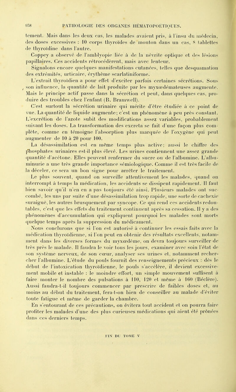 tement. Mais dans les deux cas, les malades avaient pris, à l'insu du médecin, des doses excessives : 10 corps thyroïdes de mouton dans un cas, 8 tablettes de thyroïdine dans l'autre. Coppey a observé de l'amblyopie liée à de la névrite optique et des lésions papillaires. Ces accidents rétrocédèrent, mais avec lenteur. Signalons encore quelques manifestations cutanées, telles que desquamation des extrémités, urticaire, érythème scarlatiniforme. L'extrait thyroïdien a pour effet d'exciter parfois certaines sécrétions. Sous / son influence, la quantité de lait produite par les myxœdémateuses augmente. Mais le principe actif passe dans la sécrétion et peut, dans quelques cas, pro- duire des troubles chez l'enfant (B. Bramwell). C'est surtout la sécrétion urinaire qui mérite d'être étudiée à ce point de vue. La quantité de liquide augmente; c'est un phénomène à peu près constant. L'excrétion de l'azote subit des modifications assez variables, probablement suivant les doses. La transformation des excréta se fait d'une façon plus com- plète, comme en témoigne l'absorption plus marquée de l'oxygène qui peut augmenter de 10 à 20 pour 100. La désassimilation est en même temps plus active; aussi le chiffre des p'hosphates urinaires est-il plus élevé. Les urines contiennent une assez grande quantité d'acétone. Elles peuvent renfermer du sucre ou de l'albumine. L'albu- minurie a une très grande importance sémiologique. Comme il est très facile de la déceler, ce sera un bon signe pour arrêter le traitement. Le plus souvent, quand on surveille attentivement les malades, quand on interrompt à temps la médication, les accidents se dissipent rapidement. Il faut bien savoir qu'il n'en en a pas toujours été ainsi. Plusieurs malades ont suc- combé, les uns par suite d'une désassimilation trop rapide, une sorte de cachexie suraiguë, les autres brusquement par syncope. Ce qui rend ces accidents redou- tables, c'est que les effets du traitement continuent après sa cessation. Il y a des phénomènes d'accumulation qui expliquent pourquoi les malades sont morts quelque temps après la suppression du médicament. Nous conclurons que si l'on est autorisé à continuer les essais faits avec la médication thyroïdienne, si l'on peut en obtenir des résultats excellents, notam- ment dans les diverses formes du myxœdème, on devra toujours surveiller de très près le malade. Il faudra le voir tous les jours, examiner avec soin l'état de son système nerveux, de son cœur, analyser ses urines et, notamment recher- cher l'albumine. L'étude du pouls fournit des renseignements précieux : dès le début de l'intoxication thyroïdienne, le pouls s'accélère, il devient excessive- ment mobile et instable : le inoindre effort, un simple mouvement suffisent à faire monter le nombre des pulsations à 110, 120 et même à 160 (Béclère). Aussi faudra-t-il toujours commencer par prescrire de faibles doses et, au moins au début du traitement, fera-t-on bien de conseiller au malade d'éviter toute fatigue et même de garder la chambre. En s'entourant de ces précautions, on évitera tout accident et on pourra faire profiter les malades d'une des plus curieuses médications qui aient été prônées dans ces derniers temps. FIN DU TOME V