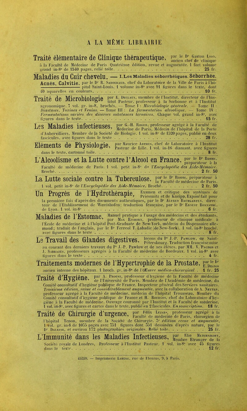 À LA MÊME LIBRAIRIE Traité élémentaire de Clinique thérapeutipe, ^^hefte^cîife h la Faculté de Médecine de Paris Quatrième édition, revue et augmentée. 1 fort volume grand in-8° de 1540 pages, relié toile 25 fr. Maladies dU Cuir CheVelU. I. Les Maladies séborrhéiques. Séborrhée, Acnés Calvitie, Par Ie r>r R- Sabouraud, chef du Laboratoire de la Ville de Paris à l'ïiô- ■ pital Saint-Louis. 1 volume in-8° avec 91 ligures dans le texte, dont 40 aquarelles en couleurs 10 IV. Traitp Hp Miprfthinlncrip Par Liuclaux, membre de l'Institut, directeur de l'ins- HcUlO UC iTiil/iUJJlUiUgiD ti|ut Pasteul% professeur à la Sorbonne et à l'Institut agronomique. 7 vol. gr. in-8, brochés. — Tome I : Microbiologie générale. — Tome II : Diaslases, Toxines et Venins. — Tome III : La fermentation alcoolique. — Tome IV : Fermentations variées des diverses substances ternaires. Chaque vol. grand in-8°, avec ligures dans le texte 15 fr. TC(i MalarHoe i nfpPTiPTiQPQ par G.-H. Roger, professeur agrégé à la Faculté de hïb MdldUltib lllItJtLieUbeb, Medccine de Paris, Médecin de l'hôpital de la Porte d'Aubervilliers, Membre de Ja Société de Biologie. 1 vol. in-8° de 1520 pages, publié en deux fascicules, avec figures dans le texte 28 fr. Plâmo-n+o r\a Pliveïnlncrip par Maurice Artiius, chef de Laboratoire à l'Institut Jiiieiueuit) lie riiybuiiugic, Pasteur de Lme. l vol. in.16 diamant, avec (iglu.es dans le texte, cartonné toile 8 IV. L'Alcoolisme et la Lutte contre l'Alcool en France, P^rirT'hi Faculté de médecine de Paris. 1 vol. petit in-80 lU l'Encyclopédie des Aide-Mémoire. Broché 2 fr. 50 La Lutte sociale contre la Tuberculose, {^^^^^3^^^ 1 vol. petit in-8° de l'Encyclopédie des Aide-Mémoire. Broché. 2 fr. 50 Un Progrès de l'Hydrothérapie, SAftp;!^ la première fois d'après des documents authentiques, par le Dr Alfred Baumgartex, direc- teur de l'Etablissement de Wœrishofen; traduction française, par le Dr Ernest Bo.nxaymk, de Lyon. 1 vol. in-8° 6 (V. Malarlioe rlo lTctnmQP Manuel pratique à l'usage des médecins et des étudiants. lVldldUltifc Ut5 1 J2iï>lUIlldL, par Max ElSH0Mr> professeur de clinique médicale à l'École de médecine et à l'hôpital Post-Graduate de New-York, médecin du Dispensaire alle- mand; traduit de l'anglais, par le Dr Ferreol T. Labadie (de New-York). 1 vol. in-8° broché, avec ligures dans le texle 8 fr. Le Travail des Glandes digestives, au courant des derniers travaux du Pr J.-P. Pawlow et de ses élèves, par MM. V. Paciio.n et .1. Sabrazès, professeurs agrégés à la Faculté de médecine de Bordeaux. 1 vol. in-8° avec ligures dans le texte 4 fr. Traitements modernes de l'Hypertrophie de la Prostate, ancien interne des hôpitaux. 1 broch. gr. in-8° de l'QEuv)'e médico-chirurrjical . 1 fr. 25 TyflîtP d'TTvfriPTlP Pal ^' P0115'1'' professeur d'hygiène de la Faculté de médecine XialuC U jJ.^gJ.ciiD, tle i'rjniversil;é de Paris, Membre de l'Académie de médecine, du Comité consultatif d'hygiène publique de France, Inspecteur général des Services sanitaires. Troisième édition, revue et considérablement augmentée, avec la collaboration de A. Netter, professeur agrégé à la Faculté de médecine, médecin de l'hôpital Trousseau, Membre du Comité consultatif d'hygiène publique de France et H. Bourges, chef du Laboratoire d'hy- giène à la Faculté de médecine. Ouvrage couronné par l'Institut et la Faculté de médecine. I vol. in-8°, avec figures et cartes dans le texte, publié en 2 fascicules. En souscription. 18 fr. TVaitP flfi flhiriirfinP, rï'llT*fffiTlP,fi Par Félix Lejaii<> professeur agrégé à la lldlie UC UUilUlglC U UlgCllOC, Kaculte de médecine de Paris, chirurgien de l'hôpital Tenon, membre de la Société de Chirurgie. 5e édition revue et augmentée, 1 roi. gr. in-8 de 1055 pages avec 751 figures dont 551 dessinées d'après nature, par le Dr Dai.eine, et environ 172 photographies originales. Relié toile 25 fr. L'Immunité dans les Maladies Infectieuses, MeUr^Va^dTia Société royale de Londres, Professeur à l'Institut Pasteur. 1 vol. in-8° avec 45 ligures dans le 1ex!e. . 12 fr.